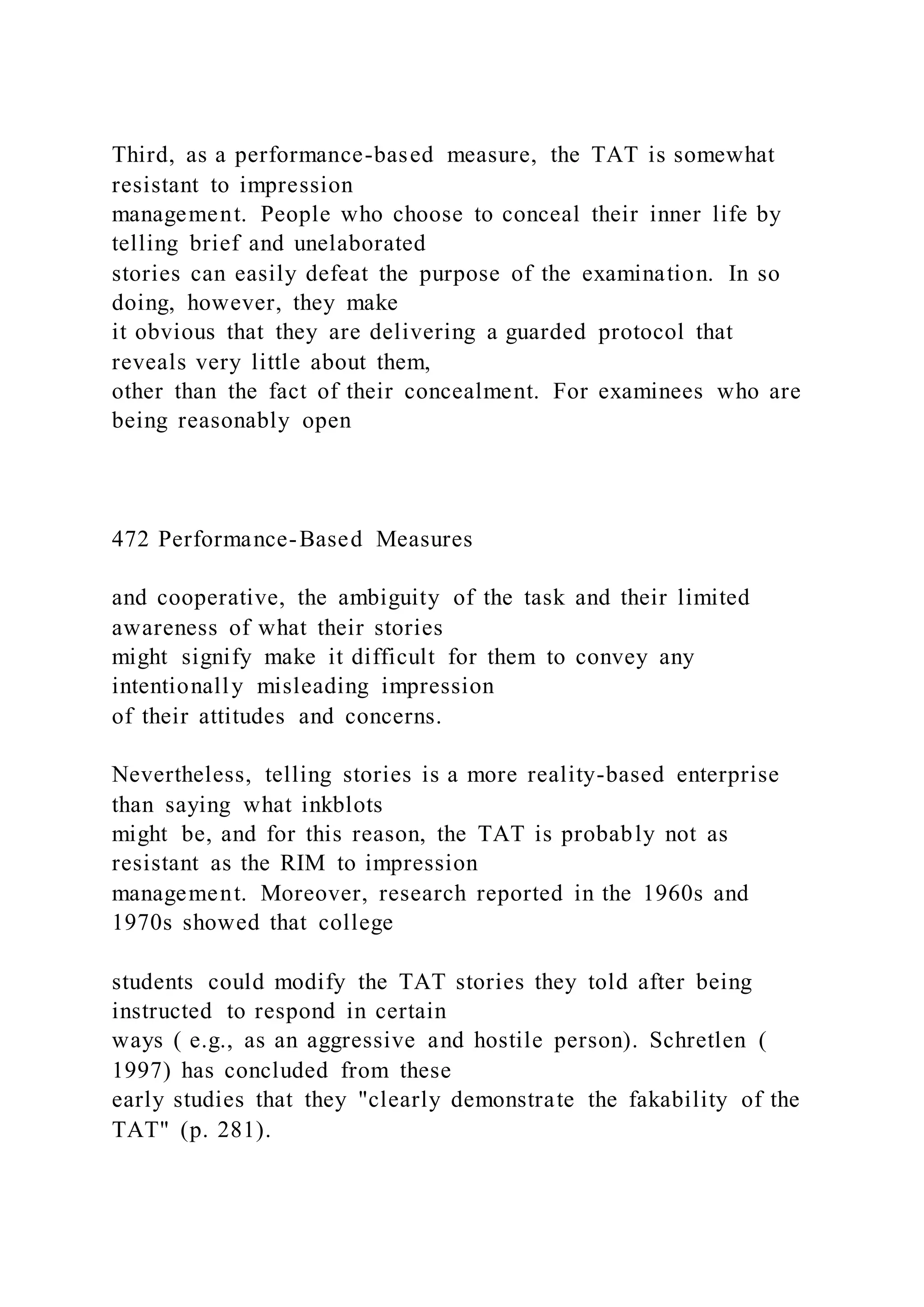Third, as a performance-based measure, the TAT is somewhat
resistant to impression
management. People who choose to conceal their inner life by
telling brief and unelaborated
stories can easily defeat the purpose of the examination. In so
doing, however, they make
it obvious that they are delivering a guarded protocol that
reveals very little about them,
other than the fact of their concealment. For examinees who are
being reasonably open
472 Performance-Based Measures
and cooperative, the ambiguity of the task and their limited
awareness of what their stories
might signify make it difficult for them to convey any
intentionally misleading impression
of their attitudes and concerns.
Nevertheless, telling stories is a more reality-based enterprise
than saying what inkblots
might be, and for this reason, the TAT is probably not as
resistant as the RIM to impression
management. Moreover, research reported in the 1960s and
1970s showed that college
students could modify the TAT stories they told after being
instructed to respond in certain
ways ( e.g., as an aggressive and hostile person). Schretlen (
1997) has concluded from these
early studies that they "clearly demonstrate the fakability of the
TAT" (p. 281).
 