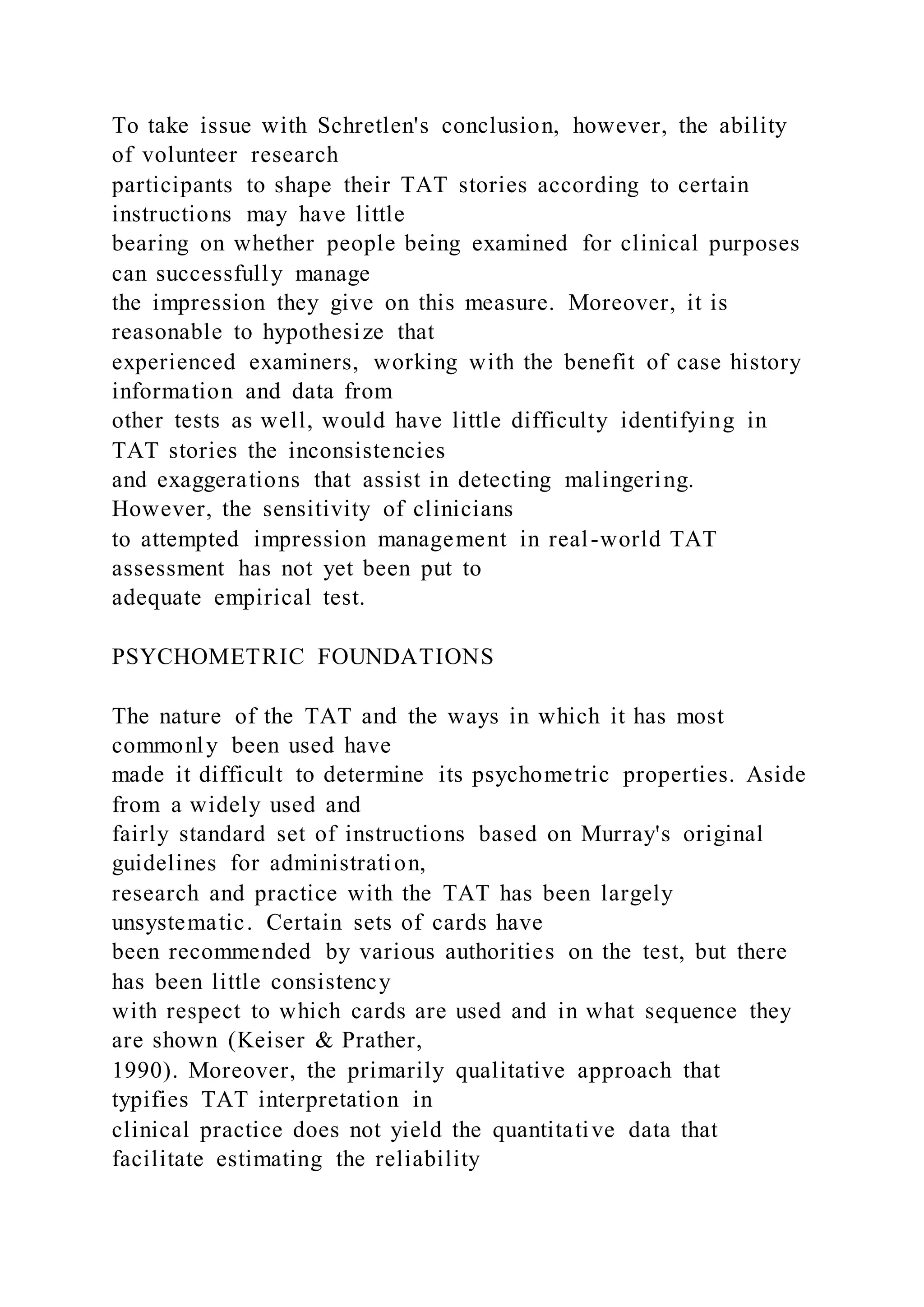 To take issue with Schretlen's conclusion, however, the ability
of volunteer research
participants to shape their TAT stories according to certain
instructions may have little
bearing on whether people being examined for clinical purposes
can successfully manage
the impression they give on this measure. Moreover, it is
reasonable to hypothesize that
experienced examiners, working with the benefit of case history
information and data from
other tests as well, would have little difficulty identifying in
TAT stories the inconsistencies
and exaggerations that assist in detecting malingering.
However, the sensitivity of clinicians
to attempted impression management in real-world TAT
assessment has not yet been put to
adequate empirical test.
PSYCHOMETRIC FOUNDATIONS
The nature of the TAT and the ways in which it has most
commonly been used have
made it difficult to determine its psychometric properties. Aside
from a widely used and
fairly standard set of instructions based on Murray's original
guidelines for administration,
research and practice with the TAT has been largely
unsystematic. Certain sets of cards have
been recommended by various authorities on the test, but there
has been little consistency
with respect to which cards are used and in what sequence they
are shown (Keiser & Prather,
1990). Moreover, the primarily qualitative approach that
typifies TAT interpretation in
clinical practice does not yield the quantitative data that
facilitate estimating the reliability
 