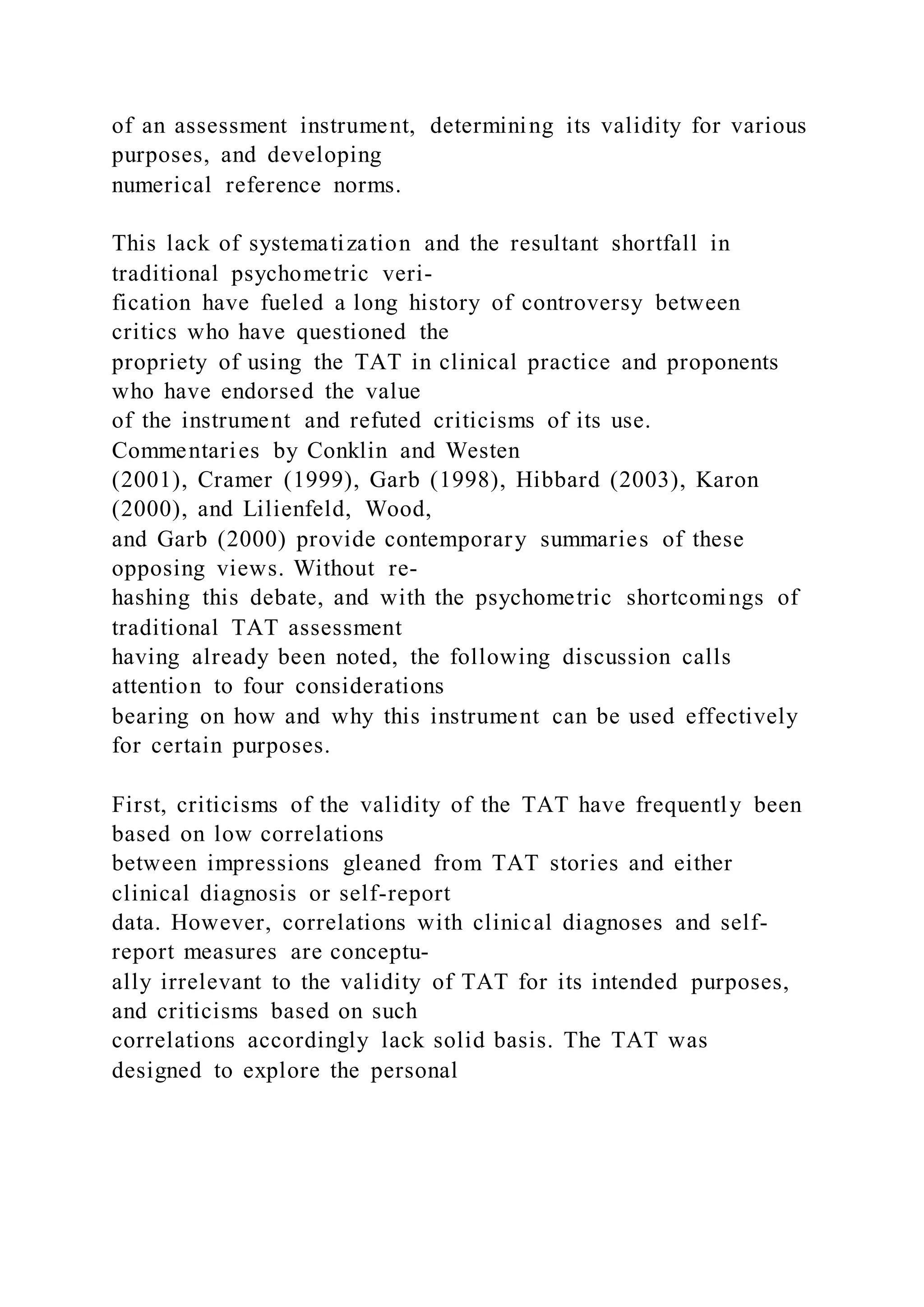 of an assessment instrument, determining its validity for various
purposes, and developing
numerical reference norms.
This lack of systematization and the resultant shortfall in
traditional psychometric veri-
fication have fueled a long history of controversy between
critics who have questioned the
propriety of using the TAT in clinical practice and proponents
who have endorsed the value
of the instrument and refuted criticisms of its use.
Commentaries by Conklin and Westen
(2001), Cramer (1999), Garb (1998), Hibbard (2003), Karon
(2000), and Lilienfeld, Wood,
and Garb (2000) provide contemporary summaries of these
opposing views. Without re-
hashing this debate, and with the psychometric shortcomings of
traditional TAT assessment
having already been noted, the following discussion calls
attention to four considerations
bearing on how and why this instrument can be used effectively
for certain purposes.
First, criticisms of the validity of the TAT have frequently been
based on low correlations
between impressions gleaned from TAT stories and either
clinical diagnosis or self-report
data. However, correlations with clinical diagnoses and self-
report measures are conceptu-
ally irrelevant to the validity of TAT for its intended purposes,
and criticisms based on such
correlations accordingly lack solid basis. The TAT was
designed to explore the personal
 