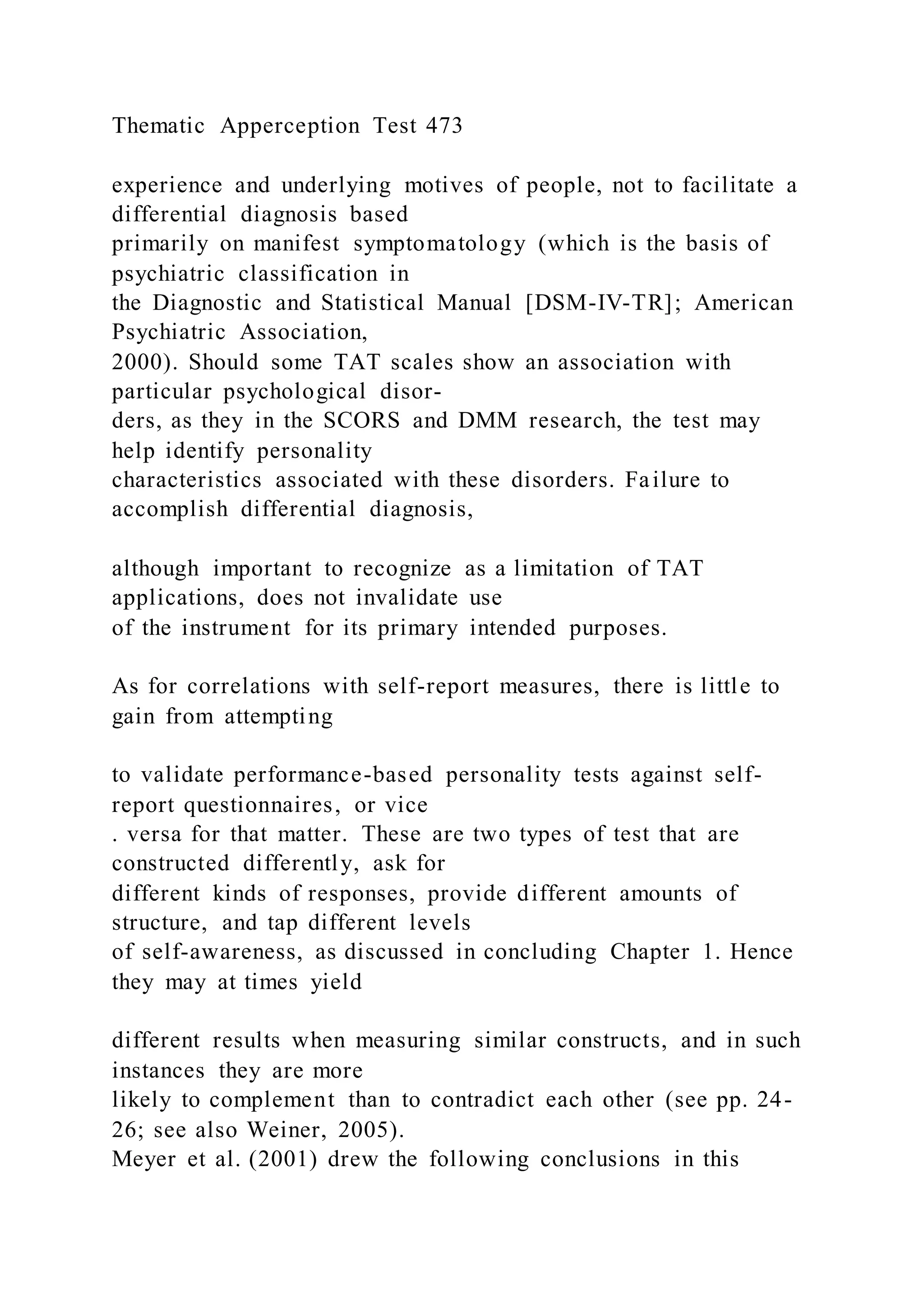 Thematic Apperception Test 473
experience and underlying motives of people, not to facilitate a
differential diagnosis based
primarily on manifest symptomatology (which is the basis of
psychiatric classification in
the Diagnostic and Statistical Manual [DSM-IV-TR]; American
Psychiatric Association,
2000). Should some TAT scales show an association with
particular psychological disor-
ders, as they in the SCORS and DMM research, the test may
help identify personality
characteristics associated with these disorders. Failure to
accomplish differential diagnosis,
although important to recognize as a limitation of TAT
applications, does not invalidate use
of the instrument for its primary intended purposes.
As for correlations with self-report measures, there is little to
gain from attempting
to validate performance-based personality tests against self-
report questionnaires, or vice
. versa for that matter. These are two types of test that are
constructed differently, ask for
different kinds of responses, provide different amounts of
structure, and tap different levels
of self-awareness, as discussed in concluding Chapter 1. Hence
they may at times yield
different results when measuring similar constructs, and in such
instances they are more
likely to complement than to contradict each other (see pp. 24-
26; see also Weiner, 2005).
Meyer et al. (2001) drew the following conclusions in this
 