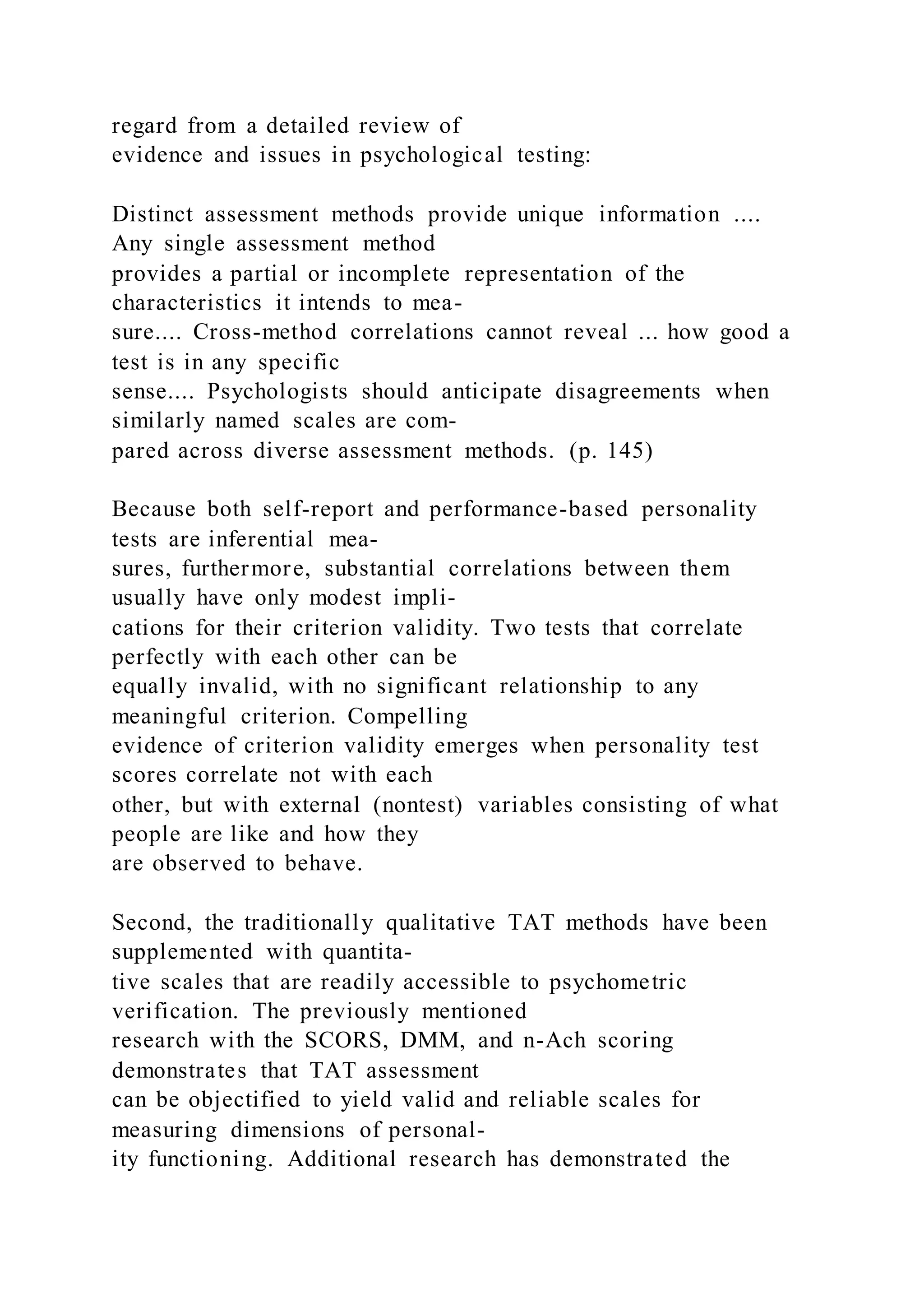 regard from a detailed review of
evidence and issues in psychological testing:
Distinct assessment methods provide unique information ....
Any single assessment method
provides a partial or incomplete representation of the
characteristics it intends to mea-
sure.... Cross-method correlations cannot reveal ... how good a
test is in any specific
sense.... Psychologists should anticipate disagreements when
similarly named scales are com-
pared across diverse assessment methods. (p. 145)
Because both self-report and performance-based personality
tests are inferential mea-
sures, furthermore, substantial correlations between them
usually have only modest impli-
cations for their criterion validity. Two tests that correlate
perfectly with each other can be
equally invalid, with no significant relationship to any
meaningful criterion. Compelling
evidence of criterion validity emerges when personality test
scores correlate not with each
other, but with external (nontest) variables consisting of what
people are like and how they
are observed to behave.
Second, the traditionally qualitative TAT methods have been
supplemented with quantita-
tive scales that are readily accessible to psychometric
verification. The previously mentioned
research with the SCORS, DMM, and n-Ach scoring
demonstrates that TAT assessment
can be objectified to yield valid and reliable scales for
measuring dimensions of personal-
ity functioning. Additional research has demonstrated the
 