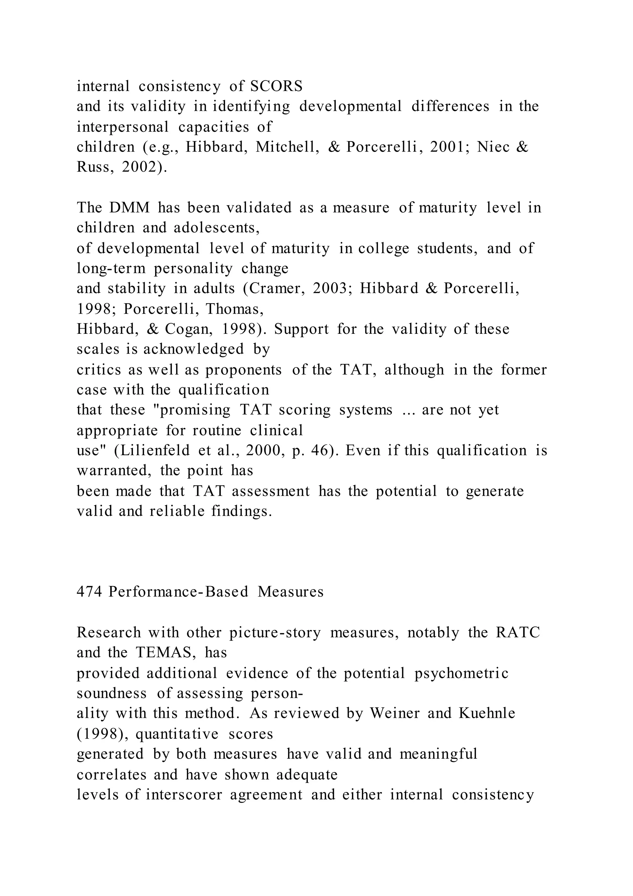 internal consistency of SCORS
and its validity in identifying developmental differences in the
interpersonal capacities of
children (e.g., Hibbard, Mitchell, & Porcerelli, 2001; Niec &
Russ, 2002).
The DMM has been validated as a measure of maturity level in
children and adolescents,
of developmental level of maturity in college students, and of
long-term personality change
and stability in adults (Cramer, 2003; Hibbard & Porcerelli,
1998; Porcerelli, Thomas,
Hibbard, & Cogan, 1998). Support for the validity of these
scales is acknowledged by
critics as well as proponents of the TAT, although in the former
case with the qualification
that these "promising TAT scoring systems ... are not yet
appropriate for routine clinical
use" (Lilienfeld et al., 2000, p. 46). Even if this qualification is
warranted, the point has
been made that TAT assessment has the potential to generate
valid and reliable findings.
474 Performance-Based Measures
Research with other picture-story measures, notably the RATC
and the TEMAS, has
provided additional evidence of the potential psychometric
soundness of assessing person-
ality with this method. As reviewed by Weiner and Kuehnle
(1998), quantitative scores
generated by both measures have valid and meaningful
correlates and have shown adequate
levels of interscorer agreement and either internal consistency
 