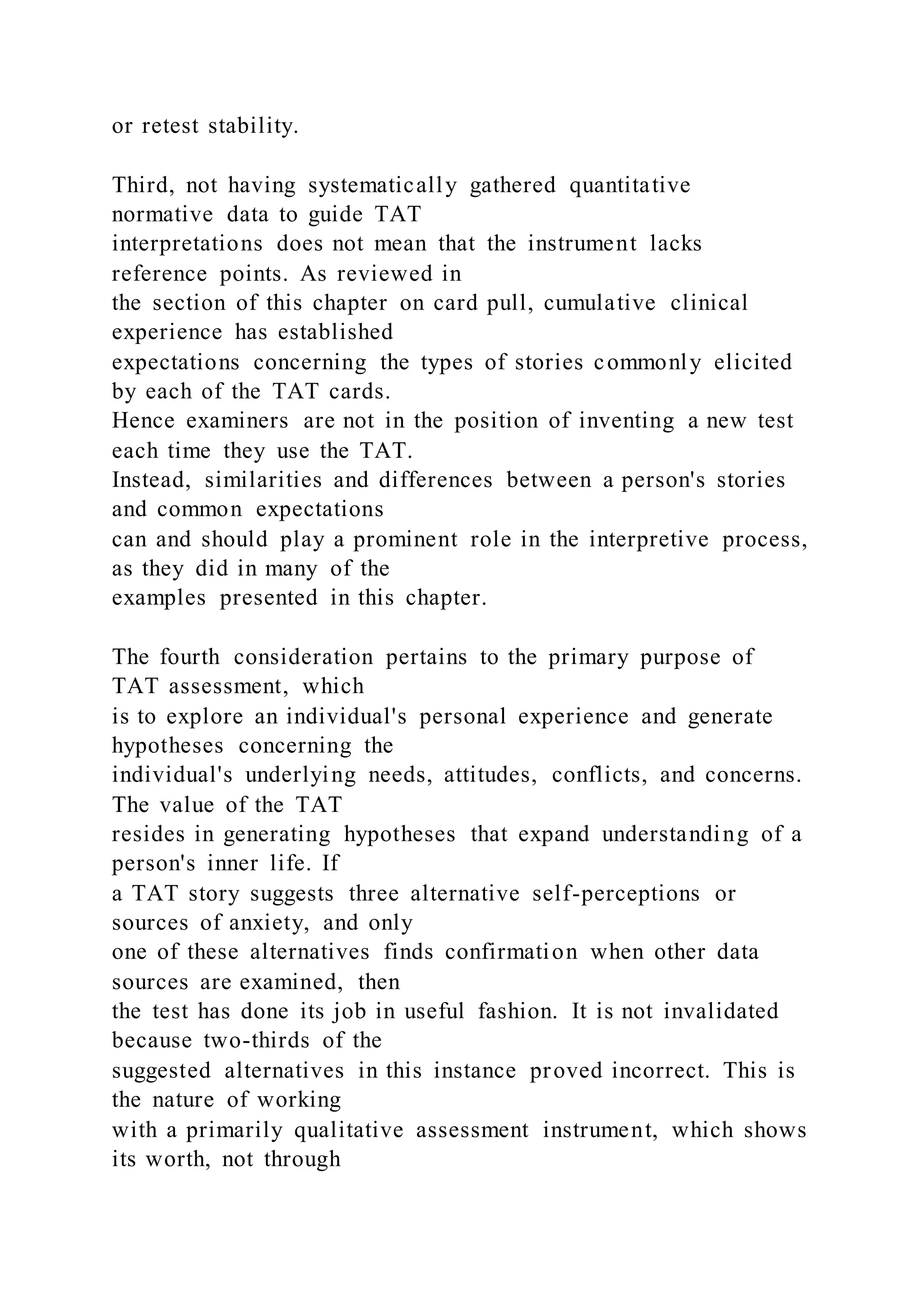 or retest stability.
Third, not having systematically gathered quantitative
normative data to guide TAT
interpretations does not mean that the instrument lacks
reference points. As reviewed in
the section of this chapter on card pull, cumulative clinical
experience has established
expectations concerning the types of stories commonly elicited
by each of the TAT cards.
Hence examiners are not in the position of inventing a new test
each time they use the TAT.
Instead, similarities and differences between a person's stories
and common expectations
can and should play a prominent role in the interpretive process,
as they did in many of the
examples presented in this chapter.
The fourth consideration pertains to the primary purpose of
TAT assessment, which
is to explore an individual's personal experience and generate
hypotheses concerning the
individual's underlying needs, attitudes, conflicts, and concerns.
The value of the TAT
resides in generating hypotheses that expand understanding of a
person's inner life. If
a TAT story suggests three alternative self-perceptions or
sources of anxiety, and only
one of these alternatives finds confirmation when other data
sources are examined, then
the test has done its job in useful fashion. It is not invalidated
because two-thirds of the
suggested alternatives in this instance proved incorrect. This is
the nature of working
with a primarily qualitative assessment instrument, which shows
its worth, not through
 