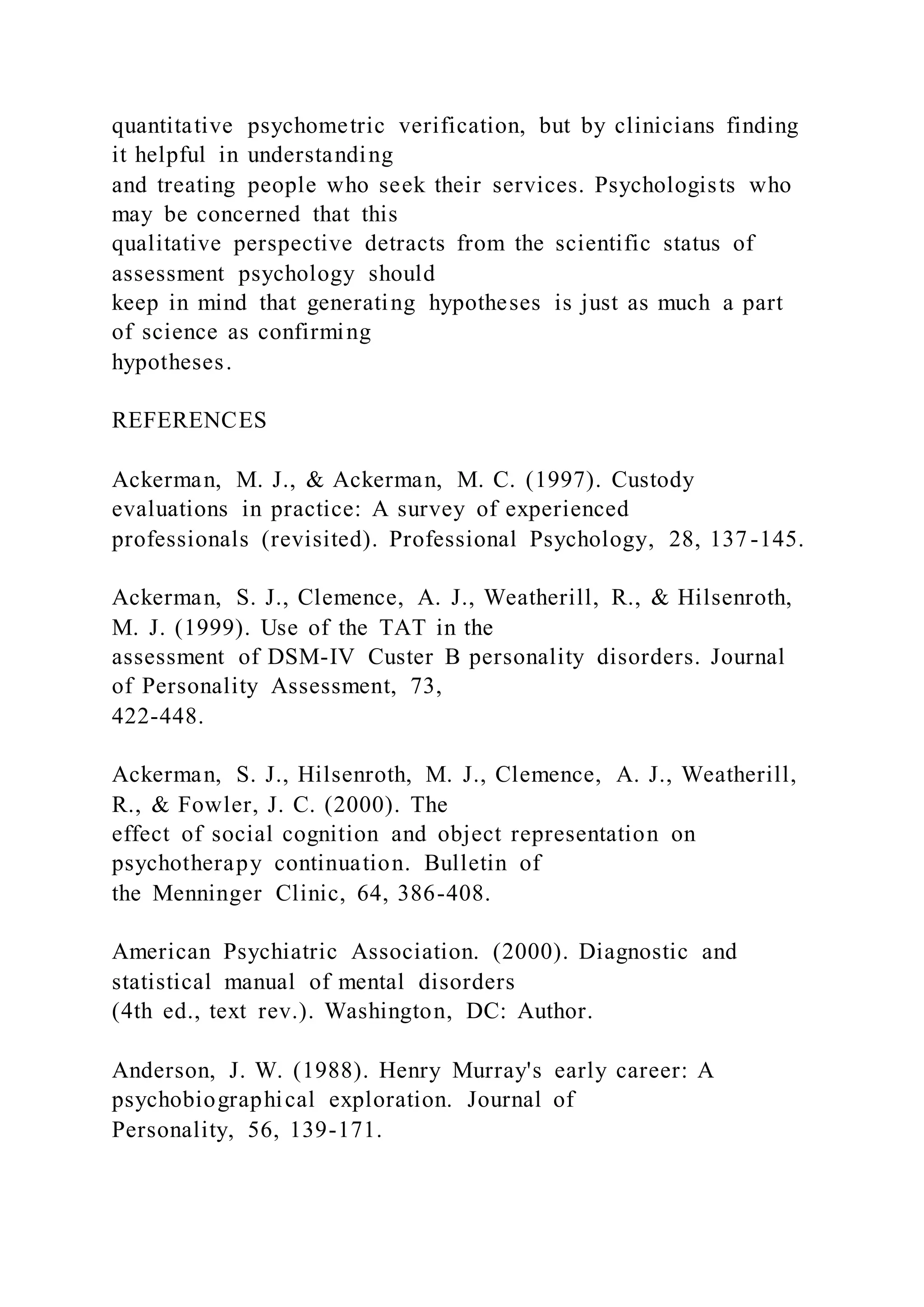 quantitative psychometric verification, but by clinicians finding
it helpful in understanding
and treating people who seek their services. Psychologists who
may be concerned that this
qualitative perspective detracts from the scientific status of
assessment psychology should
keep in mind that generating hypotheses is just as much a part
of science as confirming
hypotheses.
REFERENCES
Ackerman, M. J., & Ackerman, M. C. (1997). Custody
evaluations in practice: A survey of experienced
professionals (revisited). Professional Psychology, 28, 137-145.
Ackerman, S. J., Clemence, A. J., Weatherill, R., & Hilsenroth,
M. J. (1999). Use of the TAT in the
assessment of DSM-IV Custer B personality disorders. Journal
of Personality Assessment, 73,
422-448.
Ackerman, S. J., Hilsenroth, M. J., Clemence, A. J., Weatherill,
R., & Fowler, J. C. (2000). The
effect of social cognition and object representation on
psychotherapy continuation. Bulletin of
the Menninger Clinic, 64, 386-408.
American Psychiatric Association. (2000). Diagnostic and
statistical manual of mental disorders
(4th ed., text rev.). Washington, DC: Author.
Anderson, J. W. (1988). Henry Murray's early career: A
psychobiographical exploration. Journal of
Personality, 56, 139-171.
 