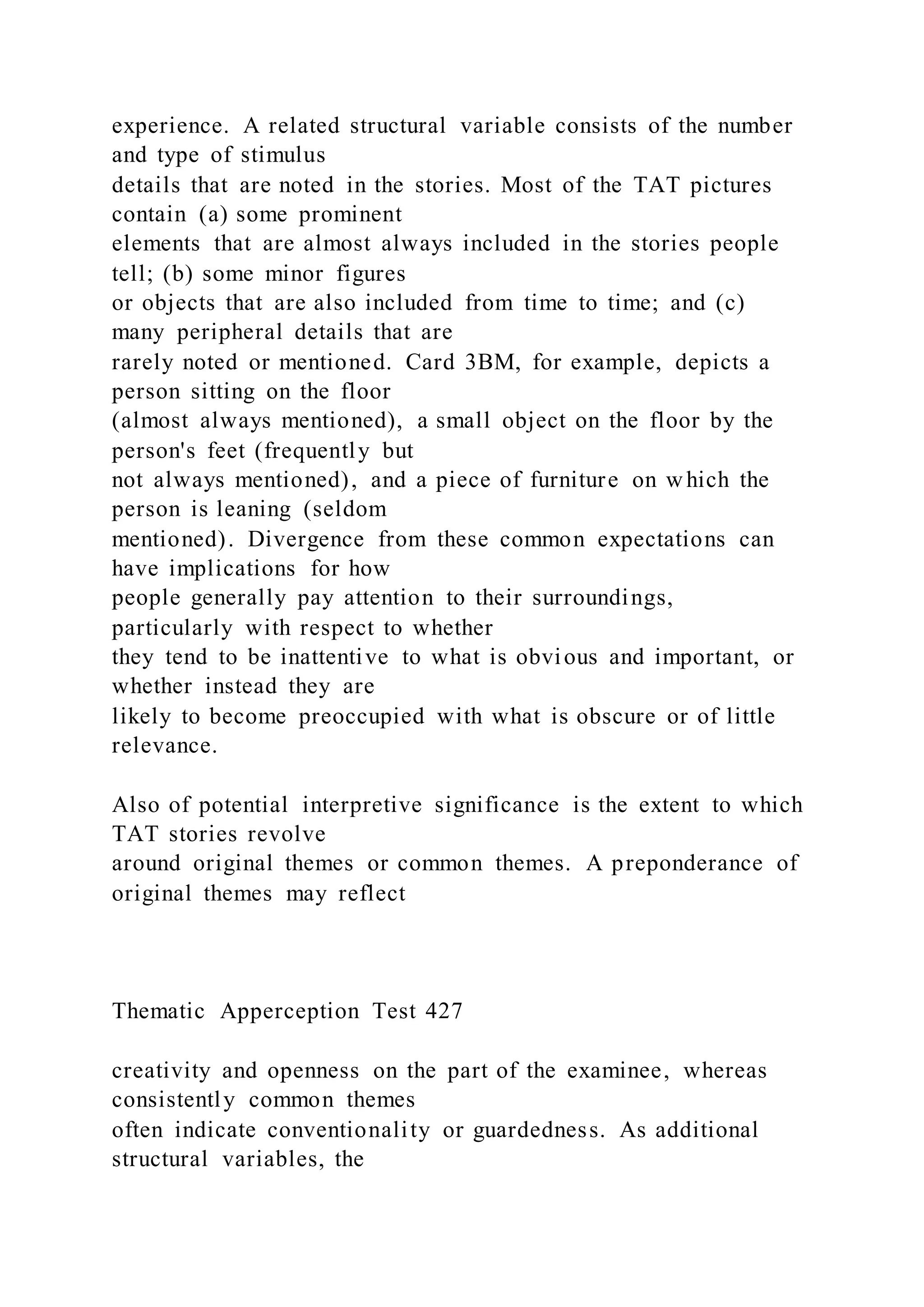 experience. A related structural variable consists of the number
and type of stimulus
details that are noted in the stories. Most of the TAT pictures
contain (a) some prominent
elements that are almost always included in the stories people
tell; (b) some minor figures
or objects that are also included from time to time; and (c)
many peripheral details that are
rarely noted or mentioned. Card 3BM, for example, depicts a
person sitting on the floor
(almost always mentioned), a small object on the floor by the
person's feet (frequently but
not always mentioned), and a piece of furniture on which the
person is leaning (seldom
mentioned). Divergence from these common expectations can
have implications for how
people generally pay attention to their surroundings,
particularly with respect to whether
they tend to be inattentive to what is obvious and important, or
whether instead they are
likely to become preoccupied with what is obscure or of little
relevance.
Also of potential interpretive significance is the extent to which
TAT stories revolve
around original themes or common themes. A preponderance of
original themes may reflect
Thematic Apperception Test 427
creativity and openness on the part of the examinee, whereas
consistently common themes
often indicate conventionality or guardedness. As additional
structural variables, the
 