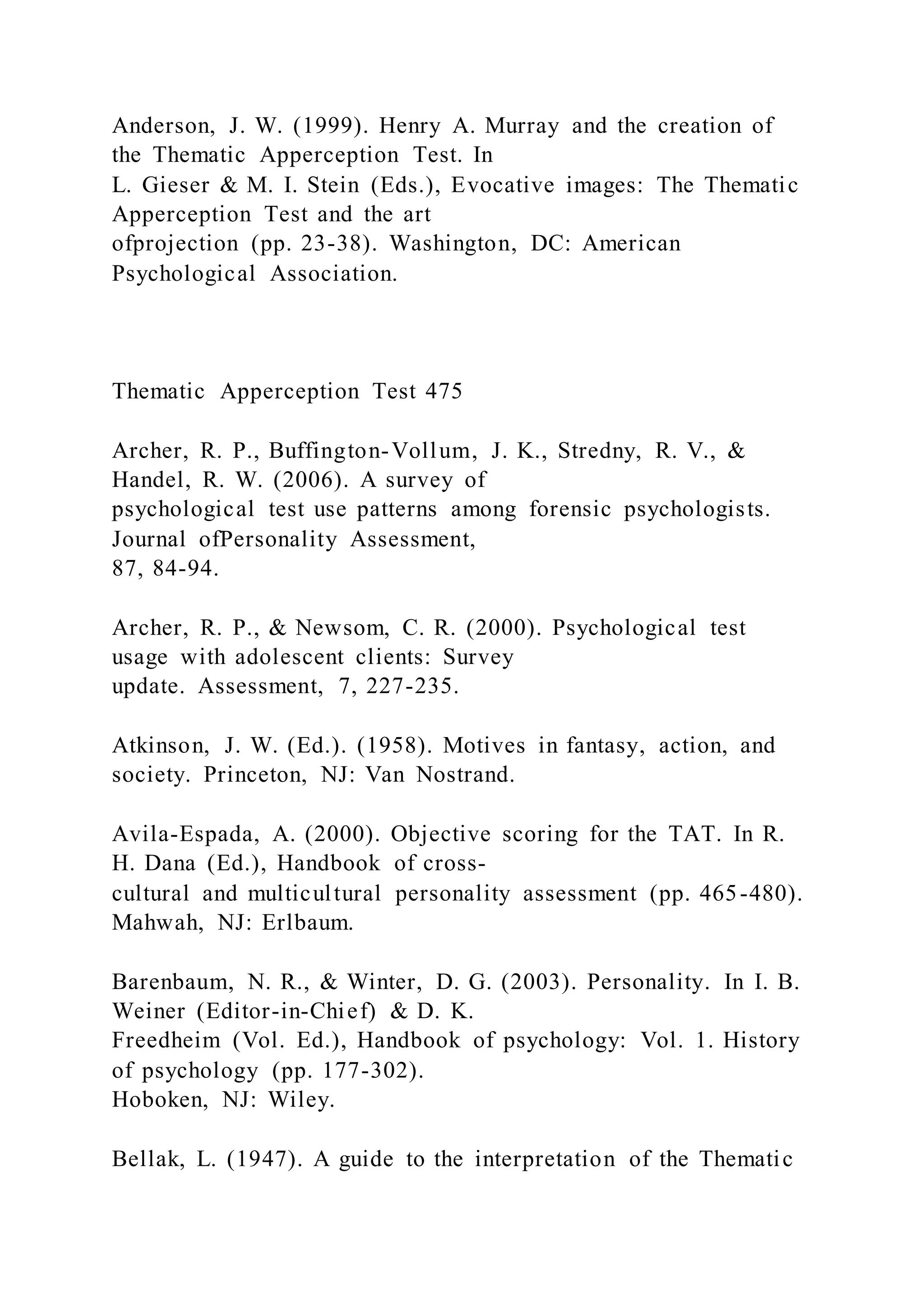 Anderson, J. W. (1999). Henry A. Murray and the creation of
the Thematic Apperception Test. In
L. Gieser & M. I. Stein (Eds.), Evocative images: The Thematic
Apperception Test and the art
ofprojection (pp. 23-38). Washington, DC: American
Psychological Association.
Thematic Apperception Test 475
Archer, R. P., Buffington-Vollum, J. K., Stredny, R. V., &
Handel, R. W. (2006). A survey of
psychological test use patterns among forensic psychologists.
Journal ofPersonality Assessment,
87, 84-94.
Archer, R. P., & Newsom, C. R. (2000). Psychological test
usage with adolescent clients: Survey
update. Assessment, 7, 227-235.
Atkinson, J. W. (Ed.). (1958). Motives in fantasy, action, and
society. Princeton, NJ: Van Nostrand.
Avila-Espada, A. (2000). Objective scoring for the TAT. In R.
H. Dana (Ed.), Handbook of cross-
cultural and multicultural personality assessment (pp. 465-480).
Mahwah, NJ: Erlbaum.
Barenbaum, N. R., & Winter, D. G. (2003). Personality. In I. B.
Weiner (Editor-in-Chief) & D. K.
Freedheim (Vol. Ed.), Handbook of psychology: Vol. 1. History
of psychology (pp. 177-302).
Hoboken, NJ: Wiley.
Bellak, L. (1947). A guide to the interpretation of the Thematic
 