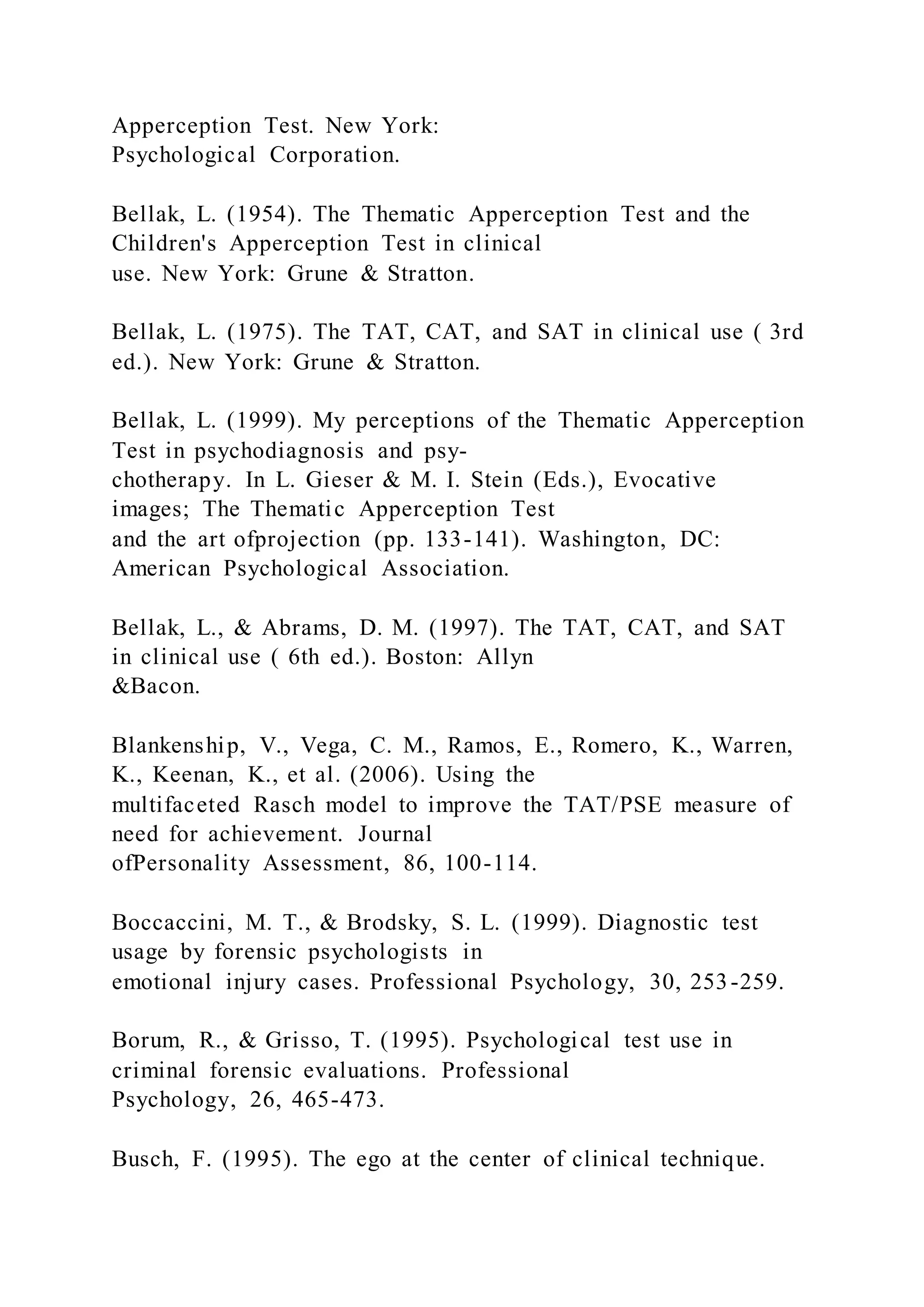 Apperception Test. New York:
Psychological Corporation.
Bellak, L. (1954). The Thematic Apperception Test and the
Children's Apperception Test in clinical
use. New York: Grune & Stratton.
Bellak, L. (1975). The TAT, CAT, and SAT in clinical use ( 3rd
ed.). New York: Grune & Stratton.
Bellak, L. (1999). My perceptions of the Thematic Apperception
Test in psychodiagnosis and psy-
chotherapy. In L. Gieser & M. I. Stein (Eds.), Evocative
images; The Thematic Apperception Test
and the art ofprojection (pp. 133-141). Washington, DC:
American Psychological Association.
Bellak, L., & Abrams, D. M. (1997). The TAT, CAT, and SAT
in clinical use ( 6th ed.). Boston: Allyn
&Bacon.
Blankenship, V., Vega, C. M., Ramos, E., Romero, K., Warren,
K., Keenan, K., et al. (2006). Using the
multifaceted Rasch model to improve the TAT/PSE measure of
need for achievement. Journal
ofPersonality Assessment, 86, 100-114.
Boccaccini, M. T., & Brodsky, S. L. (1999). Diagnostic test
usage by forensic psychologists in
emotional injury cases. Professional Psychology, 30, 253-259.
Borum, R., & Grisso, T. (1995). Psychological test use in
criminal forensic evaluations. Professional
Psychology, 26, 465-473.
Busch, F. (1995). The ego at the center of clinical technique.
 