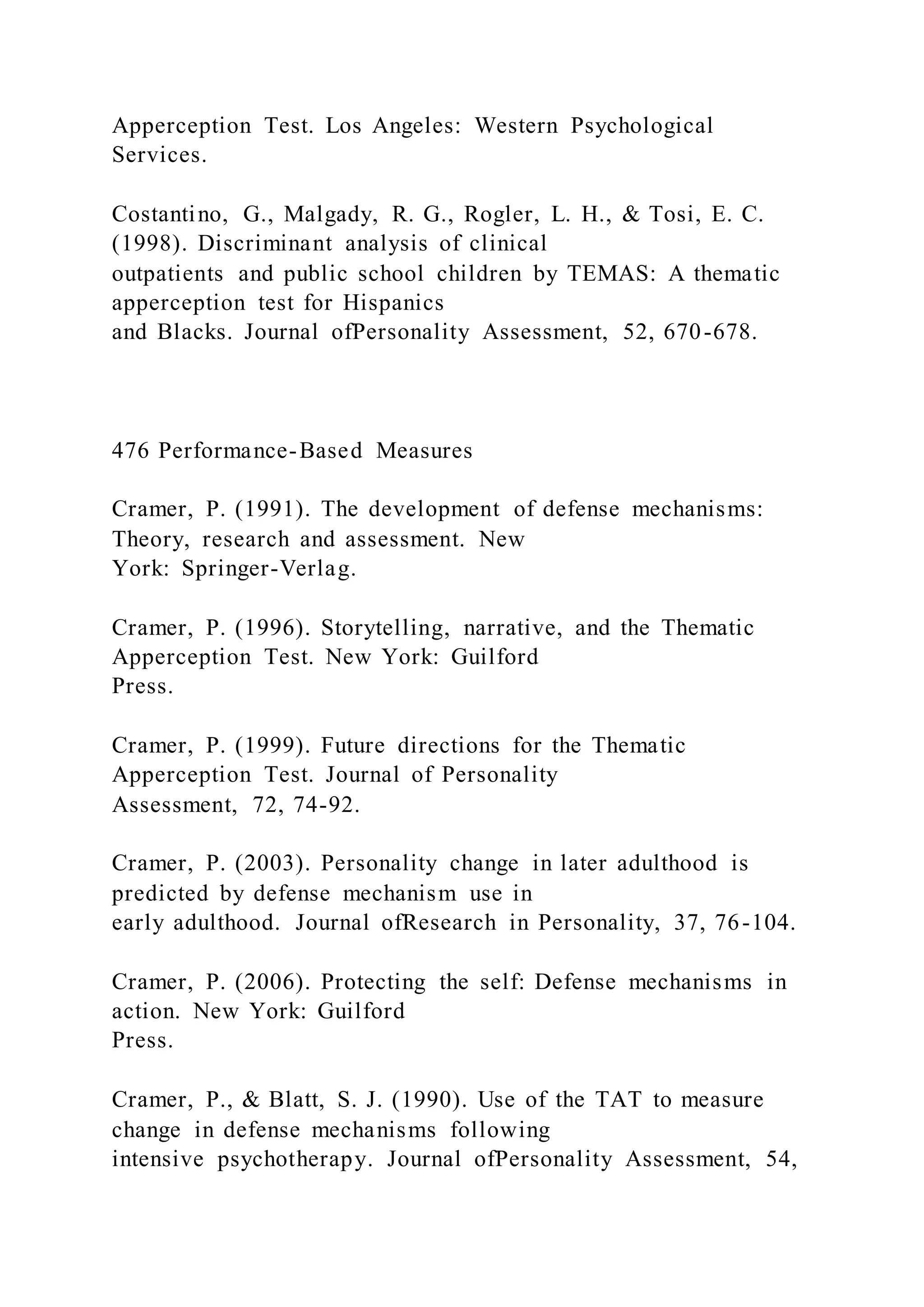 Apperception Test. Los Angeles: Western Psychological
Services.
Costantino, G., Malgady, R. G., Rogler, L. H., & Tosi, E. C.
(1998). Discriminant analysis of clinical
outpatients and public school children by TEMAS: A thematic
apperception test for Hispanics
and Blacks. Journal ofPersonality Assessment, 52, 670-678.
476 Performance-Based Measures
Cramer, P. (1991). The development of defense mechanisms:
Theory, research and assessment. New
York: Springer-Verlag.
Cramer, P. (1996). Storytelling, narrative, and the Thematic
Apperception Test. New York: Guilford
Press.
Cramer, P. (1999). Future directions for the Thematic
Apperception Test. Journal of Personality
Assessment, 72, 74-92.
Cramer, P. (2003). Personality change in later adulthood is
predicted by defense mechanism use in
early adulthood. Journal ofResearch in Personality, 37, 76-104.
Cramer, P. (2006). Protecting the self: Defense mechanisms in
action. New York: Guilford
Press.
Cramer, P., & Blatt, S. J. (1990). Use of the TAT to measure
change in defense mechanisms following
intensive psychotherapy. Journal ofPersonality Assessment, 54,
 