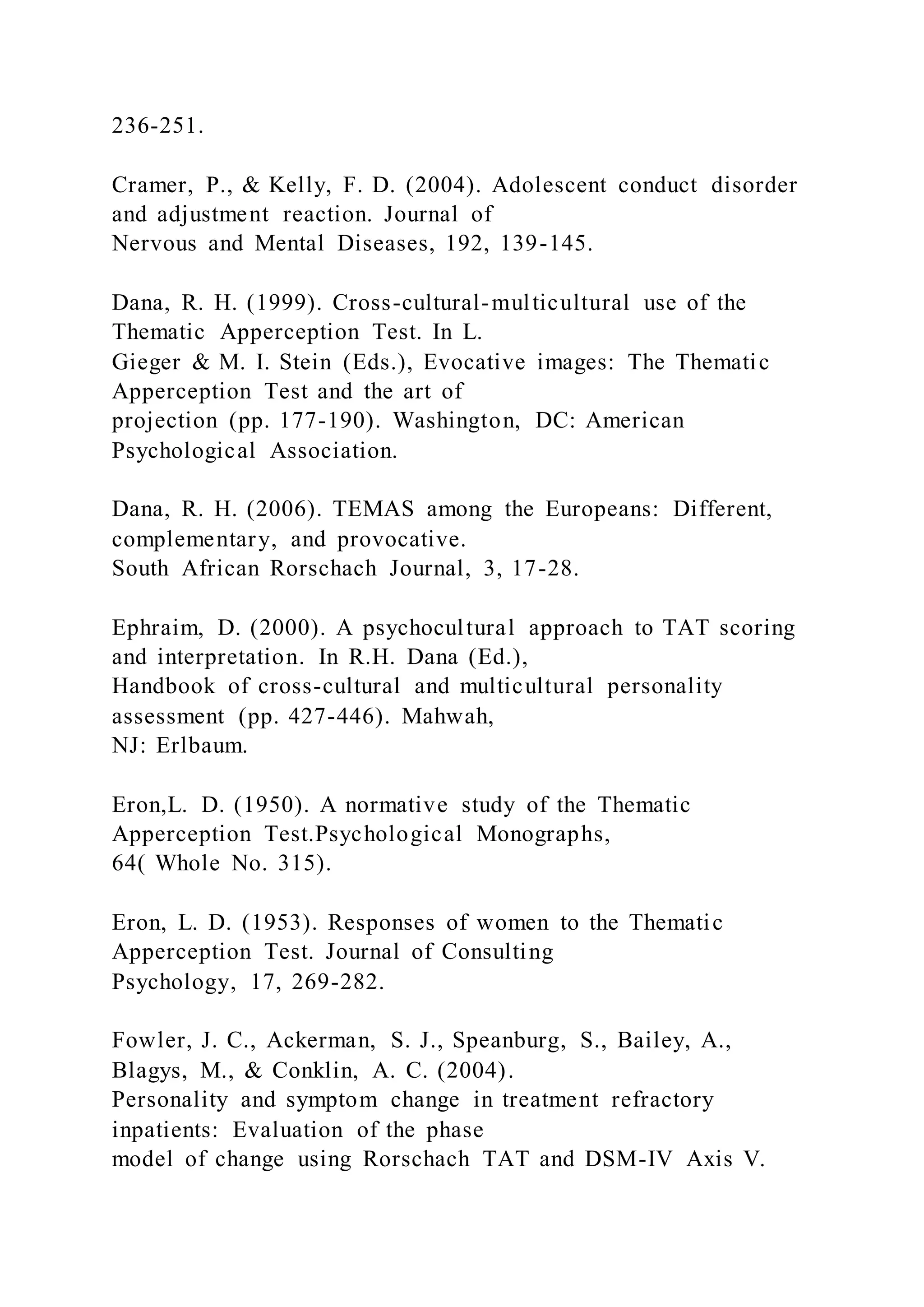 236-251.
Cramer, P., & Kelly, F. D. (2004). Adolescent conduct disorder
and adjustment reaction. Journal of
Nervous and Mental Diseases, 192, 139-145.
Dana, R. H. (1999). Cross-cultural-multicultural use of the
Thematic Apperception Test. In L.
Gieger & M. I. Stein (Eds.), Evocative images: The Thematic
Apperception Test and the art of
projection (pp. 177-190). Washington, DC: American
Psychological Association.
Dana, R. H. (2006). TEMAS among the Europeans: Different,
complementary, and provocative.
South African Rorschach Journal, 3, 17-28.
Ephraim, D. (2000). A psychocultural approach to TAT scoring
and interpretation. In R.H. Dana (Ed.),
Handbook of cross-cultural and multicultural personality
assessment (pp. 427-446). Mahwah,
NJ: Erlbaum.
Eron,L. D. (1950). A normative study of the Thematic
Apperception Test.Psychological Monographs,
64( Whole No. 315).
Eron, L. D. (1953). Responses of women to the Thematic
Apperception Test. Journal of Consulting
Psychology, 17, 269-282.
Fowler, J. C., Ackerman, S. J., Speanburg, S., Bailey, A.,
Blagys, M., & Conklin, A. C. (2004).
Personality and symptom change in treatment refractory
inpatients: Evaluation of the phase
model of change using Rorschach TAT and DSM-IV Axis V.
 