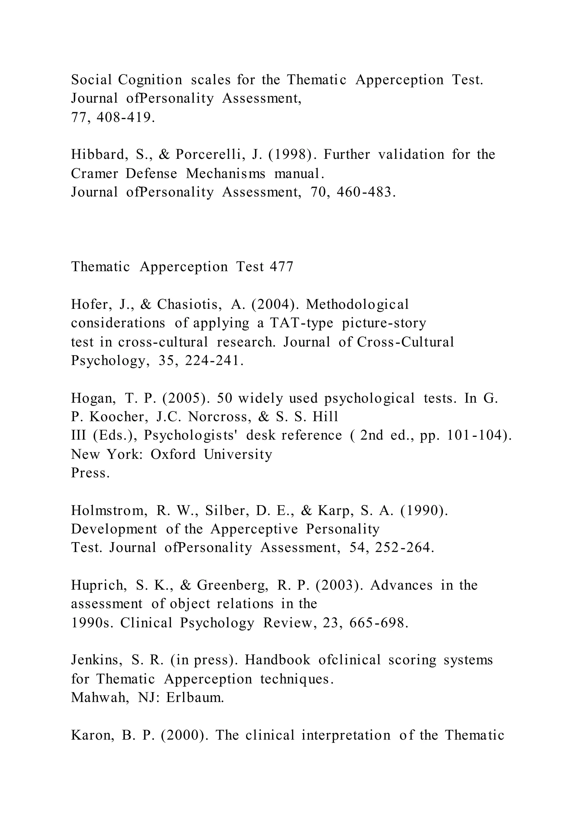 Social Cognition scales for the Thematic Apperception Test.
Journal ofPersonality Assessment,
77, 408-419.
Hibbard, S., & Porcerelli, J. (1998). Further validation for the
Cramer Defense Mechanisms manual.
Journal ofPersonality Assessment, 70, 460-483.
Thematic Apperception Test 477
Hofer, J., & Chasiotis, A. (2004). Methodological
considerations of applying a TAT-type picture-story
test in cross-cultural research. Journal of Cross-Cultural
Psychology, 35, 224-241.
Hogan, T. P. (2005). 50 widely used psychological tests. In G.
P. Koocher, J.C. Norcross, & S. S. Hill
III (Eds.), Psychologists' desk reference ( 2nd ed., pp. 101-104).
New York: Oxford University
Press.
Holmstrom, R. W., Silber, D. E., & Karp, S. A. (1990).
Development of the Apperceptive Personality
Test. Journal ofPersonality Assessment, 54, 252-264.
Huprich, S. K., & Greenberg, R. P. (2003). Advances in the
assessment of object relations in the
1990s. Clinical Psychology Review, 23, 665-698.
Jenkins, S. R. (in press). Handbook ofclinical scoring systems
for Thematic Apperception techniques.
Mahwah, NJ: Erlbaum.
Karon, B. P. (2000). The clinical interpretation of the Thematic
 