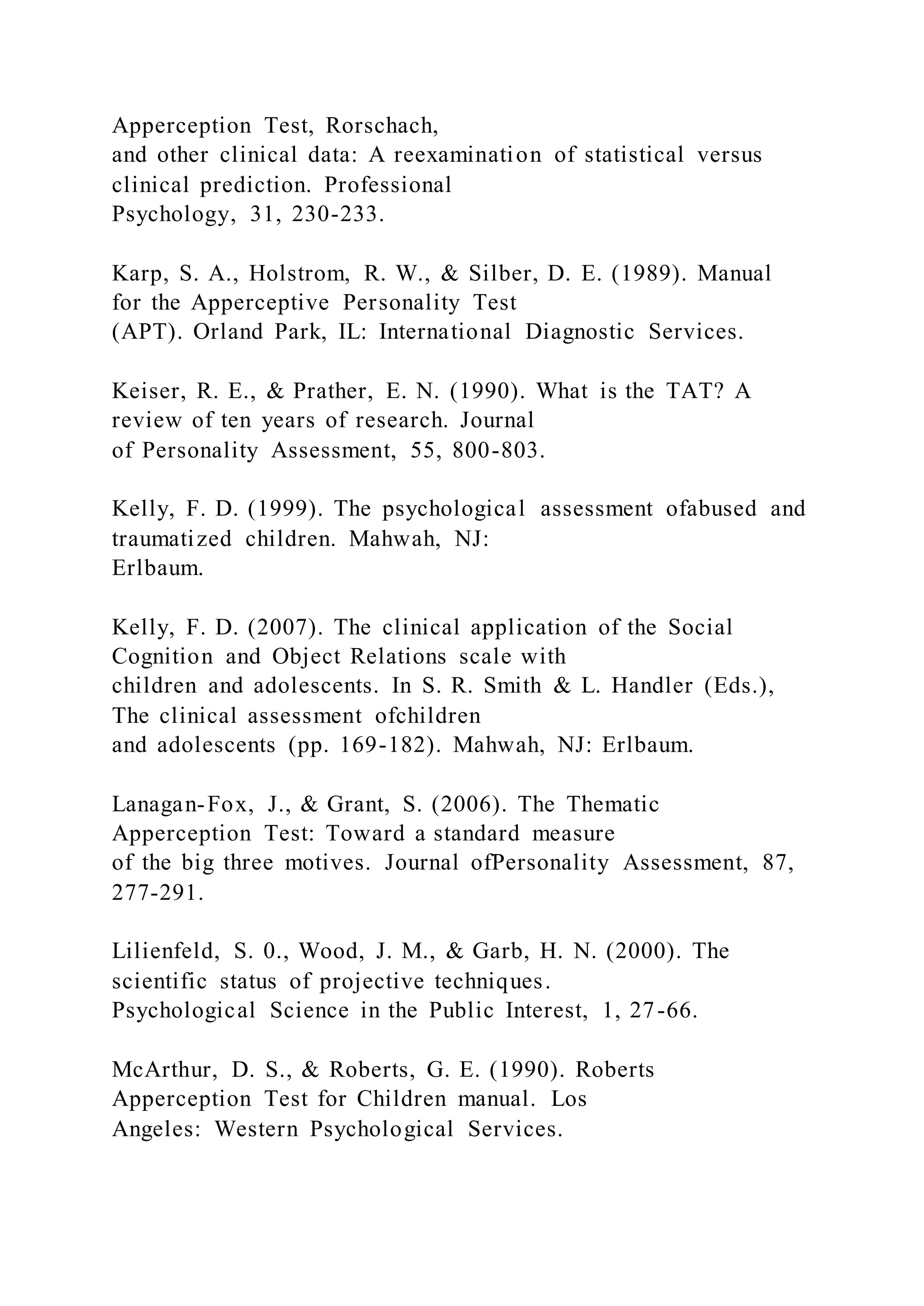 Apperception Test, Rorschach,
and other clinical data: A reexamination of statistical versus
clinical prediction. Professional
Psychology, 31, 230-233.
Karp, S. A., Holstrom, R. W., & Silber, D. E. (1989). Manual
for the Apperceptive Personality Test
(APT). Orland Park, IL: International Diagnostic Services.
Keiser, R. E., & Prather, E. N. (1990). What is the TAT? A
review of ten years of research. Journal
of Personality Assessment, 55, 800-803.
Kelly, F. D. (1999). The psychological assessment ofabused and
traumatized children. Mahwah, NJ:
Erlbaum.
Kelly, F. D. (2007). The clinical application of the Social
Cognition and Object Relations scale with
children and adolescents. In S. R. Smith & L. Handler (Eds.),
The clinical assessment ofchildren
and adolescents (pp. 169-182). Mahwah, NJ: Erlbaum.
Lanagan-Fox, J., & Grant, S. (2006). The Thematic
Apperception Test: Toward a standard measure
of the big three motives. Journal ofPersonality Assessment, 87,
277-291.
Lilienfeld, S. 0., Wood, J. M., & Garb, H. N. (2000). The
scientific status of projective techniques.
Psychological Science in the Public Interest, 1, 27-66.
McArthur, D. S., & Roberts, G. E. (1990). Roberts
Apperception Test for Children manual. Los
Angeles: Western Psychological Services.
 