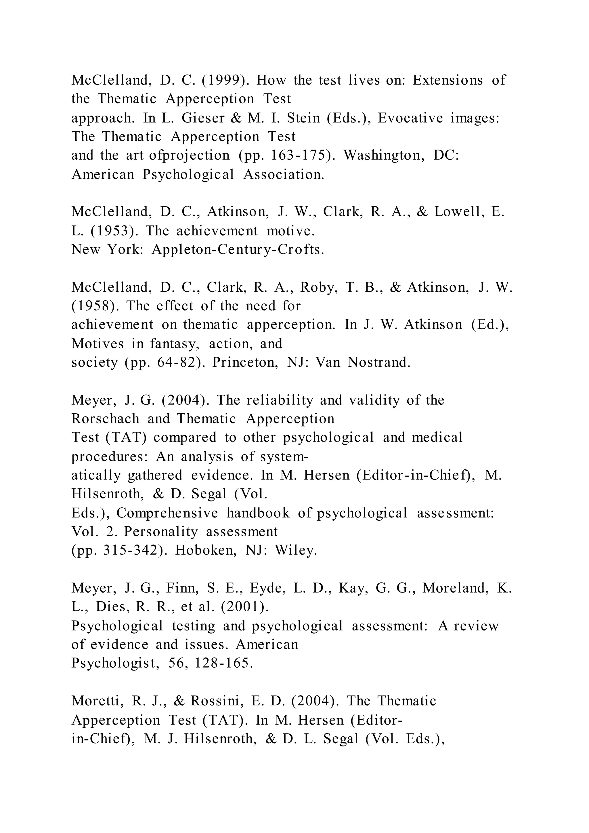 McClelland, D. C. (1999). How the test lives on: Extensions of
the Thematic Apperception Test
approach. In L. Gieser & M. I. Stein (Eds.), Evocative images:
The Thematic Apperception Test
and the art ofprojection (pp. 163-175). Washington, DC:
American Psychological Association.
McClelland, D. C., Atkinson, J. W., Clark, R. A., & Lowell, E.
L. (1953). The achievement motive.
New York: Appleton-Century-Crofts.
McClelland, D. C., Clark, R. A., Roby, T. B., & Atkinson, J. W.
(1958). The effect of the need for
achievement on thematic apperception. In J. W. Atkinson (Ed.),
Motives in fantasy, action, and
society (pp. 64-82). Princeton, NJ: Van Nostrand.
Meyer, J. G. (2004). The reliability and validity of the
Rorschach and Thematic Apperception
Test (TAT) compared to other psychological and medical
procedures: An analysis of system-
atically gathered evidence. In M. Hersen (Editor-in-Chief), M.
Hilsenroth, & D. Segal (Vol.
Eds.), Comprehensive handbook of psychological assessment:
Vol. 2. Personality assessment
(pp. 315-342). Hoboken, NJ: Wiley.
Meyer, J. G., Finn, S. E., Eyde, L. D., Kay, G. G., Moreland, K.
L., Dies, R. R., et al. (2001).
Psychological testing and psychological assessment: A review
of evidence and issues. American
Psychologist, 56, 128-165.
Moretti, R. J., & Rossini, E. D. (2004). The Thematic
Apperception Test (TAT). In M. Hersen (Editor-
in-Chief), M. J. Hilsenroth, & D. L. Segal (Vol. Eds.),
 