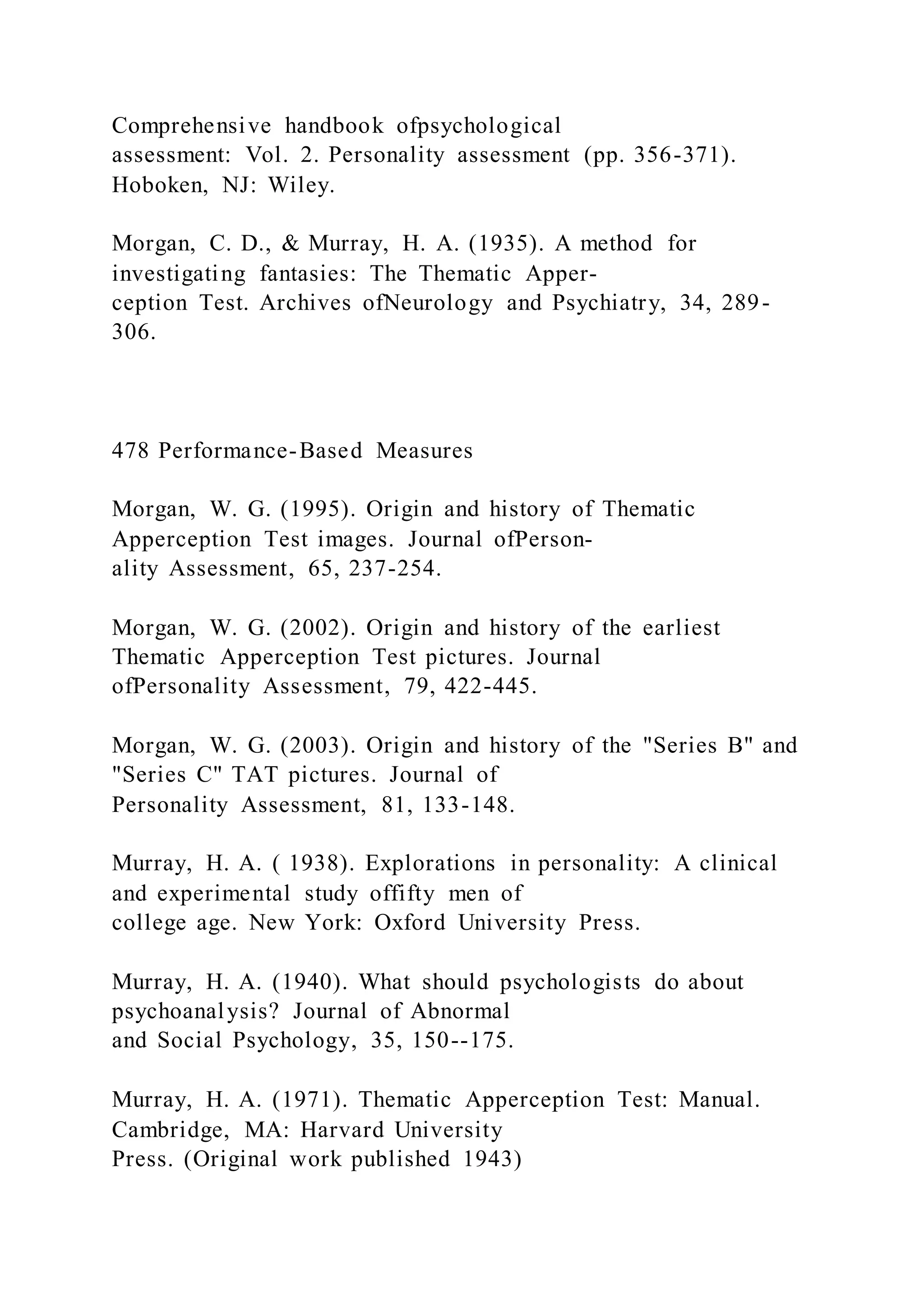 Comprehensive handbook ofpsychological
assessment: Vol. 2. Personality assessment (pp. 356-371).
Hoboken, NJ: Wiley.
Morgan, C. D., & Murray, H. A. (1935). A method for
investigating fantasies: The Thematic Apper-
ception Test. Archives ofNeurology and Psychiatry, 34, 289-
306.
478 Performance-Based Measures
Morgan, W. G. (1995). Origin and history of Thematic
Apperception Test images. Journal ofPerson-
ality Assessment, 65, 237-254.
Morgan, W. G. (2002). Origin and history of the earliest
Thematic Apperception Test pictures. Journal
ofPersonality Assessment, 79, 422-445.
Morgan, W. G. (2003). Origin and history of the "Series B" and
"Series C" TAT pictures. Journal of
Personality Assessment, 81, 133-148.
Murray, H. A. ( 1938). Explorations in personality: A clinical
and experimental study offifty men of
college age. New York: Oxford University Press.
Murray, H. A. (1940). What should psychologists do about
psychoanalysis? Journal of Abnormal
and Social Psychology, 35, 150--175.
Murray, H. A. (1971). Thematic Apperception Test: Manual.
Cambridge, MA: Harvard University
Press. (Original work published 1943)
 