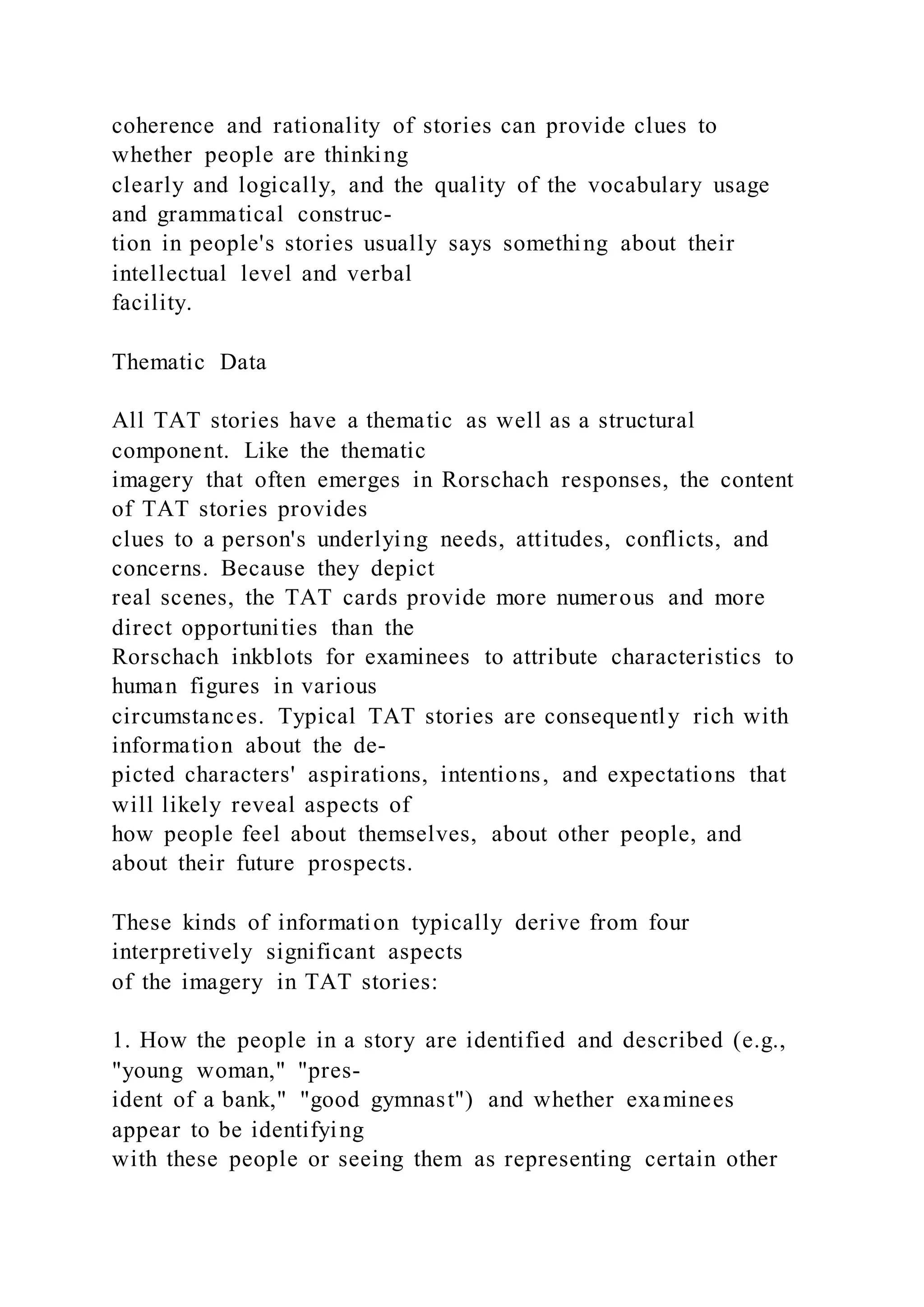 coherence and rationality of stories can provide clues to
whether people are thinking
clearly and logically, and the quality of the vocabulary usage
and grammatical construc-
tion in people's stories usually says something about their
intellectual level and verbal
facility.
Thematic Data
All TAT stories have a thematic as well as a structural
component. Like the thematic
imagery that often emerges in Rorschach responses, the content
of TAT stories provides
clues to a person's underlying needs, attitudes, conflicts, and
concerns. Because they depict
real scenes, the TAT cards provide more numerous and more
direct opportunities than the
Rorschach inkblots for examinees to attribute characteristics to
human figures in various
circumstances. Typical TAT stories are consequently rich with
information about the de-
picted characters' aspirations, intentions, and expectations that
will likely reveal aspects of
how people feel about themselves, about other people, and
about their future prospects.
These kinds of information typically derive from four
interpretively significant aspects
of the imagery in TAT stories:
1. How the people in a story are identified and described (e.g.,
"young woman," "pres-
ident of a bank," "good gymnast") and whether examinees
appear to be identifying
with these people or seeing them as representing certain other
 