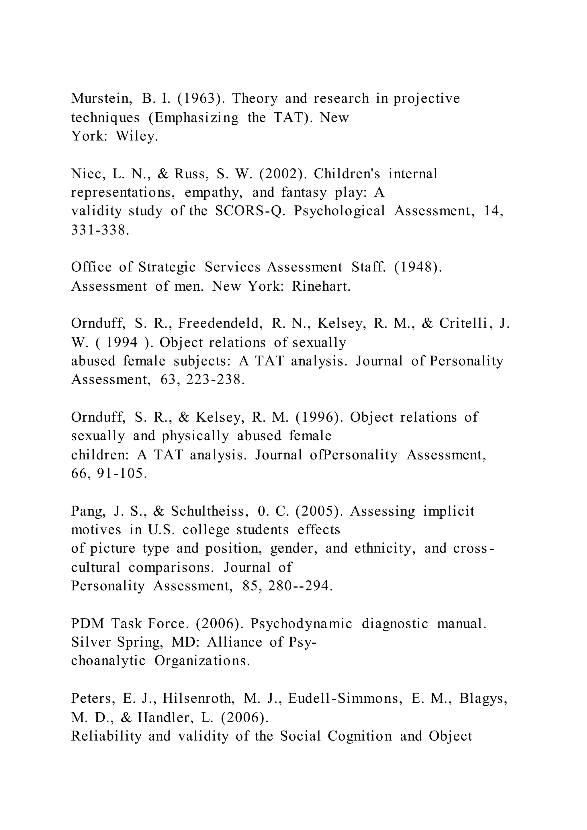 Murstein, B. I. (1963). Theory and research in projective
techniques (Emphasizing the TAT). New
York: Wiley.
Niec, L. N., & Russ, S. W. (2002). Children's internal
representations, empathy, and fantasy play: A
validity study of the SCORS-Q. Psychological Assessment, 14,
331-338.
Office of Strategic Services Assessment Staff. (1948).
Assessment of men. New York: Rinehart.
Ornduff, S. R., Freedendeld, R. N., Kelsey, R. M., & Critelli , J.
W. ( 1994 ). Object relations of sexually
abused female subjects: A TAT analysis. Journal of Personality
Assessment, 63, 223-238.
Ornduff, S. R., & Kelsey, R. M. (1996). Object relations of
sexually and physically abused female
children: A TAT analysis. Journal ofPersonality Assessment,
66, 91-105.
Pang, J. S., & Schultheiss, 0. C. (2005). Assessing implicit
motives in U.S. college students effects
of picture type and position, gender, and ethnicity, and cross -
cultural comparisons. Journal of
Personality Assessment, 85, 280--294.
PDM Task Force. (2006). Psychodynamic diagnostic manual.
Silver Spring, MD: Alliance of Psy-
choanalytic Organizations.
Peters, E. J., Hilsenroth, M. J., Eudell-Simmons, E. M., Blagys,
M. D., & Handler, L. (2006).
Reliability and validity of the Social Cognition and Object
 