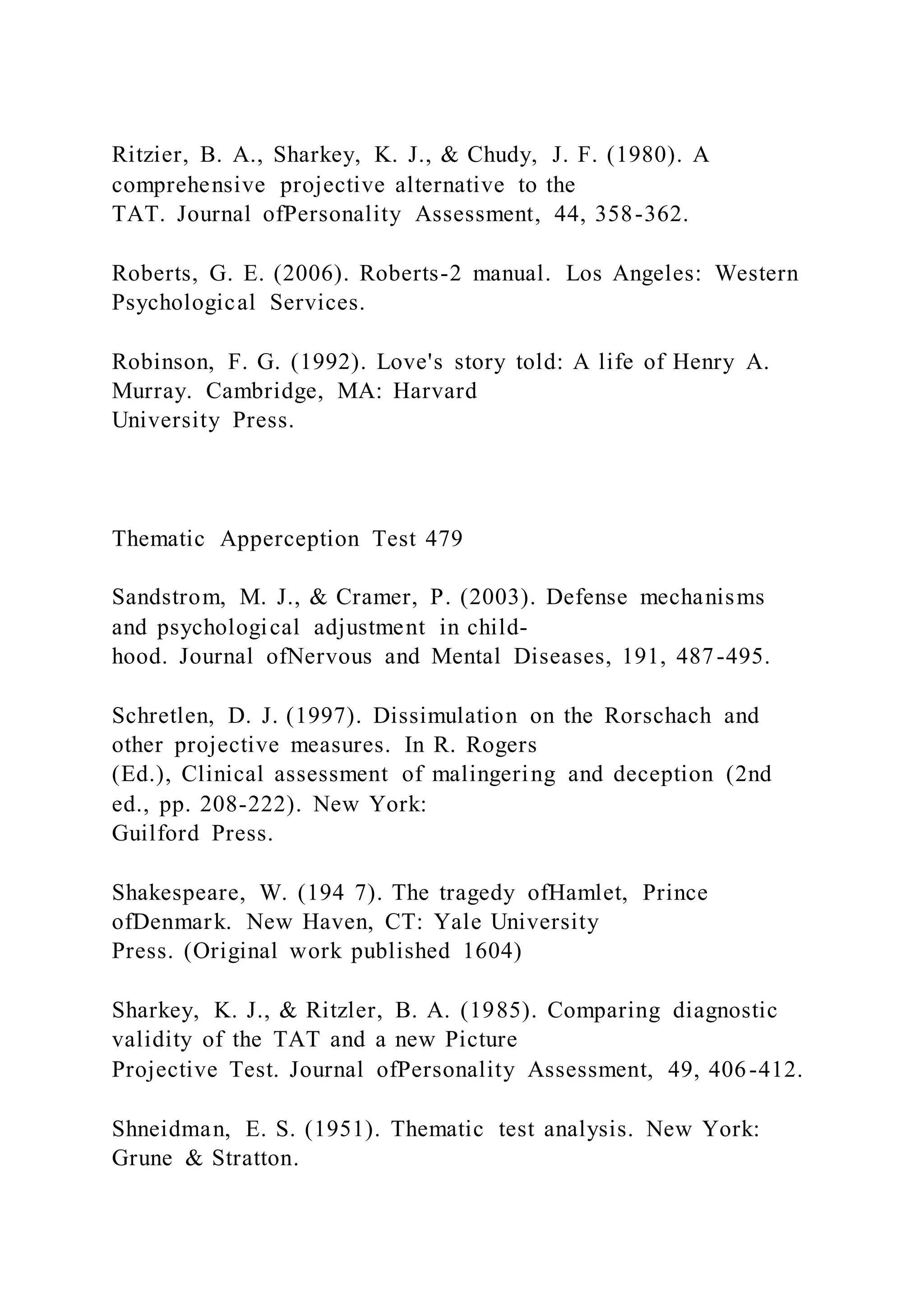 Ritzier, B. A., Sharkey, K. J., & Chudy, J. F. (1980). A
comprehensive projective alternative to the
TAT. Journal ofPersonality Assessment, 44, 358-362.
Roberts, G. E. (2006). Roberts-2 manual. Los Angeles: Western
Psychological Services.
Robinson, F. G. (1992). Love's story told: A life of Henry A.
Murray. Cambridge, MA: Harvard
University Press.
Thematic Apperception Test 479
Sandstrom, M. J., & Cramer, P. (2003). Defense mechanisms
and psychological adjustment in child-
hood. Journal ofNervous and Mental Diseases, 191, 487-495.
Schretlen, D. J. (1997). Dissimulation on the Rorschach and
other projective measures. In R. Rogers
(Ed.), Clinical assessment of malingering and deception (2nd
ed., pp. 208-222). New York:
Guilford Press.
Shakespeare, W. (194 7). The tragedy ofHamlet, Prince
ofDenmark. New Haven, CT: Yale University
Press. (Original work published 1604)
Sharkey, K. J., & Ritzler, B. A. (1985). Comparing diagnostic
validity of the TAT and a new Picture
Projective Test. Journal ofPersonality Assessment, 49, 406-412.
Shneidman, E. S. (1951). Thematic test analysis. New York:
Grune & Stratton.
 