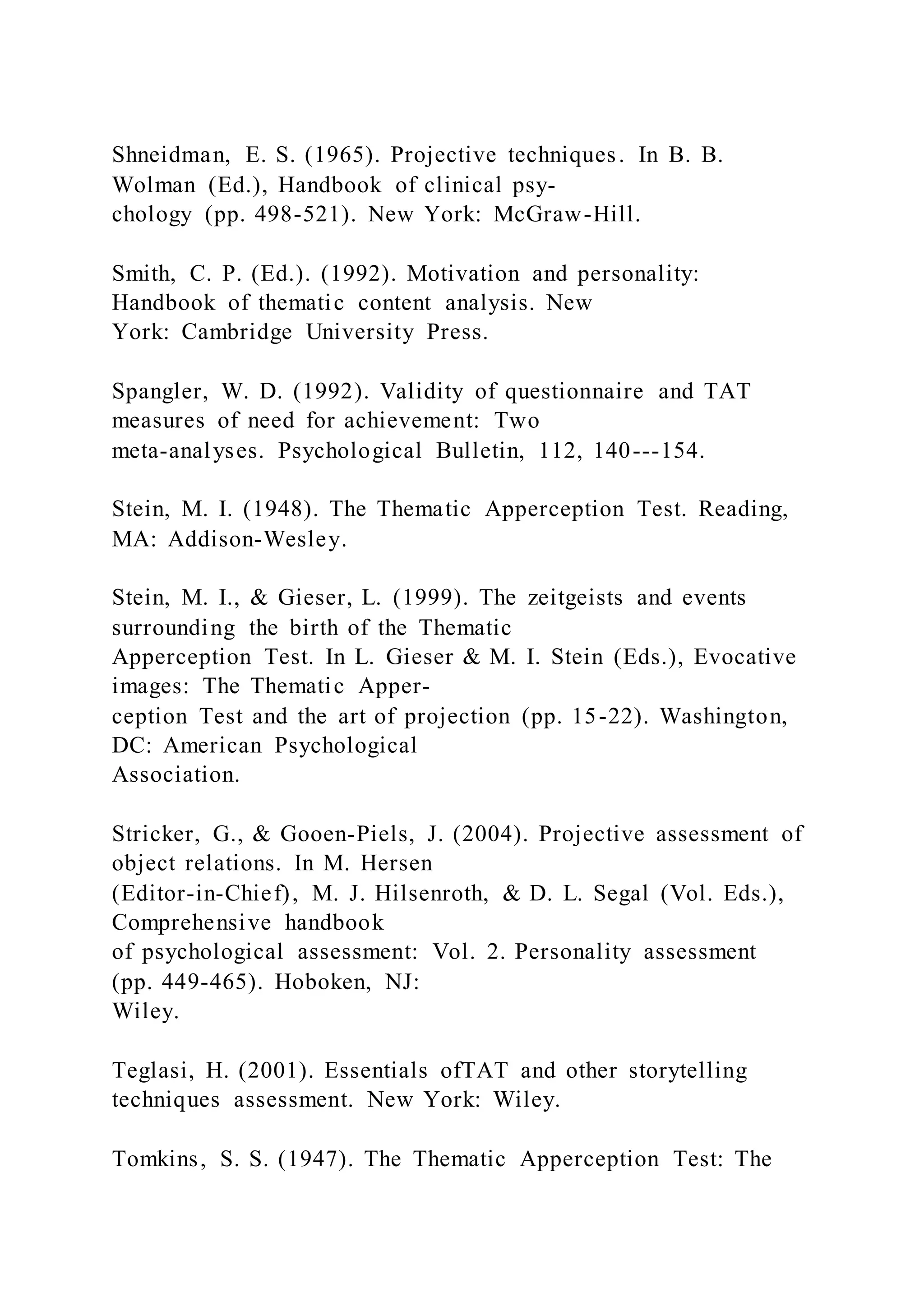 Shneidman, E. S. (1965). Projective techniques. In B. B.
Wolman (Ed.), Handbook of clinical psy-
chology (pp. 498-521). New York: McGraw-Hill.
Smith, C. P. (Ed.). (1992). Motivation and personality:
Handbook of thematic content analysis. New
York: Cambridge University Press.
Spangler, W. D. (1992). Validity of questionnaire and TAT
measures of need for achievement: Two
meta-analyses. Psychological Bulletin, 112, 140---154.
Stein, M. I. (1948). The Thematic Apperception Test. Reading,
MA: Addison-Wesley.
Stein, M. I., & Gieser, L. (1999). The zeitgeists and events
surrounding the birth of the Thematic
Apperception Test. In L. Gieser & M. I. Stein (Eds.), Evocative
images: The Thematic Apper-
ception Test and the art of projection (pp. 15-22). Washington,
DC: American Psychological
Association.
Stricker, G., & Gooen-Piels, J. (2004). Projective assessment of
object relations. In M. Hersen
(Editor-in-Chief), M. J. Hilsenroth, & D. L. Segal (Vol. Eds.),
Comprehensive handbook
of psychological assessment: Vol. 2. Personality assessment
(pp. 449-465). Hoboken, NJ:
Wiley.
Teglasi, H. (2001). Essentials ofTAT and other storytelling
techniques assessment. New York: Wiley.
Tomkins, S. S. (1947). The Thematic Apperception Test: The
 