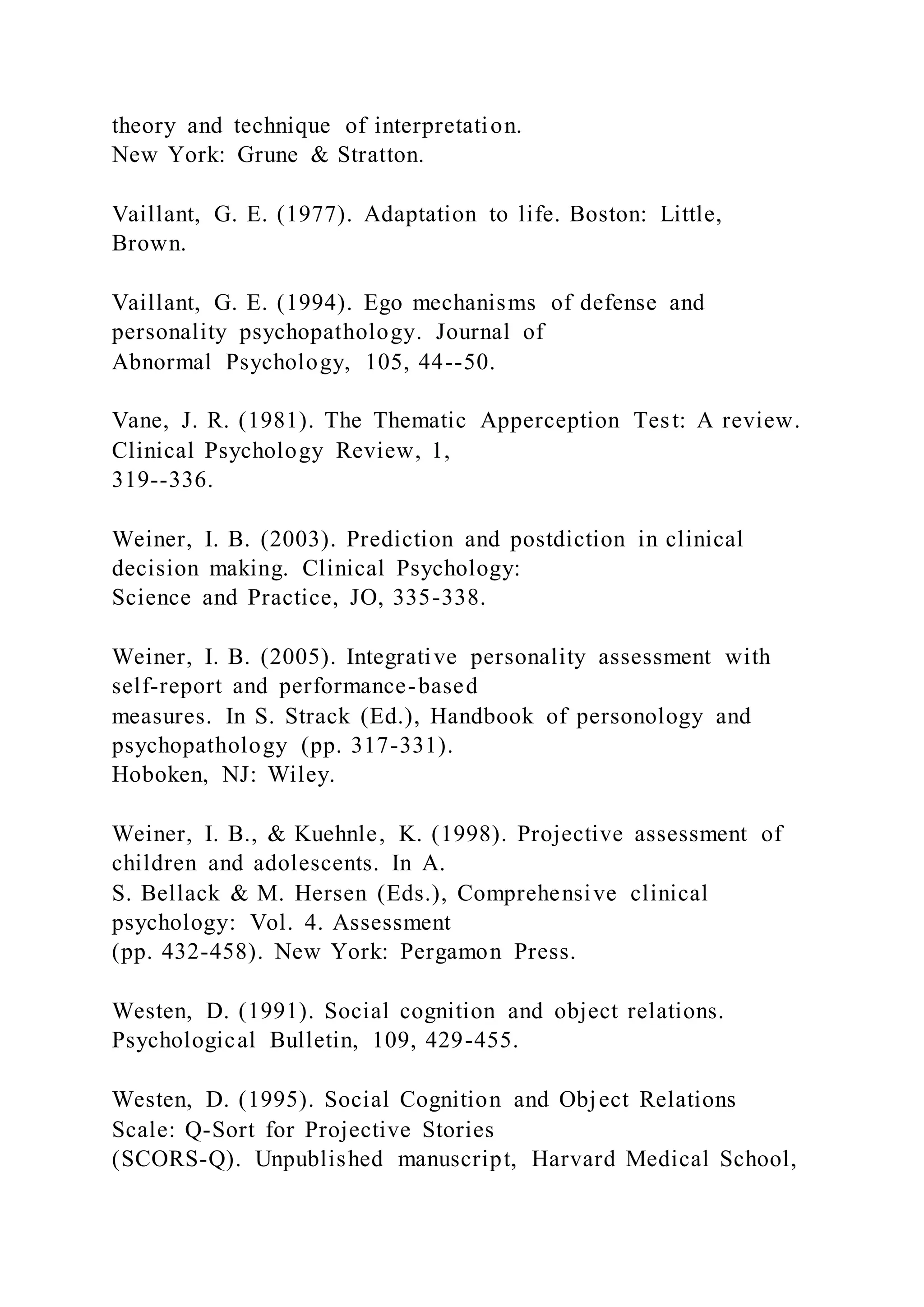theory and technique of interpretation.
New York: Grune & Stratton.
Vaillant, G. E. (1977). Adaptation to life. Boston: Little,
Brown.
Vaillant, G. E. (1994). Ego mechanisms of defense and
personality psychopathology. Journal of
Abnormal Psychology, 105, 44--50.
Vane, J. R. (1981). The Thematic Apperception Test: A review.
Clinical Psychology Review, 1,
319--336.
Weiner, I. B. (2003). Prediction and postdiction in clinical
decision making. Clinical Psychology:
Science and Practice, JO, 335-338.
Weiner, I. B. (2005). Integrative personality assessment with
self-report and performance-based
measures. In S. Strack (Ed.), Handbook of personology and
psychopathology (pp. 317-331).
Hoboken, NJ: Wiley.
Weiner, I. B., & Kuehnle, K. (1998). Projective assessment of
children and adolescents. In A.
S. Bellack & M. Hersen (Eds.), Comprehensive clinical
psychology: Vol. 4. Assessment
(pp. 432-458). New York: Pergamon Press.
Westen, D. (1991). Social cognition and object relations.
Psychological Bulletin, 109, 429-455.
Westen, D. (1995). Social Cognition and Object Relations
Scale: Q-Sort for Projective Stories
(SCORS-Q). Unpublished manuscript, Harvard Medical School,
 