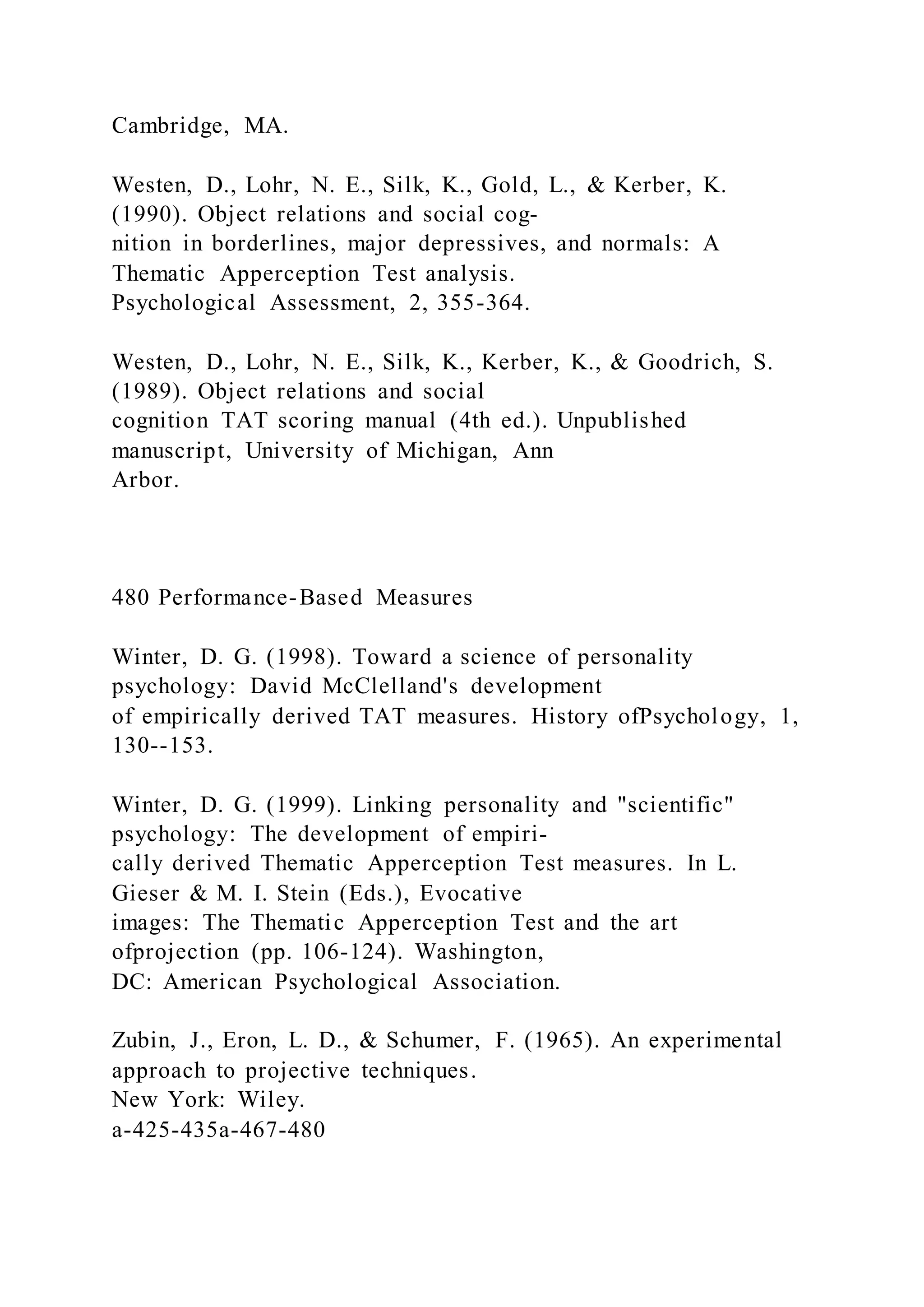 Cambridge, MA.
Westen, D., Lohr, N. E., Silk, K., Gold, L., & Kerber, K.
(1990). Object relations and social cog-
nition in borderlines, major depressives, and normals: A
Thematic Apperception Test analysis.
Psychological Assessment, 2, 355-364.
Westen, D., Lohr, N. E., Silk, K., Kerber, K., & Goodrich, S.
(1989). Object relations and social
cognition TAT scoring manual (4th ed.). Unpublished
manuscript, University of Michigan, Ann
Arbor.
480 Performance-Based Measures
Winter, D. G. (1998). Toward a science of personality
psychology: David McClelland's development
of empirically derived TAT measures. History ofPsychology, 1,
130--153.
Winter, D. G. (1999). Linking personality and "scientific"
psychology: The development of empiri-
cally derived Thematic Apperception Test measures. In L.
Gieser & M. I. Stein (Eds.), Evocative
images: The Thematic Apperception Test and the art
ofprojection (pp. 106-124). Washington,
DC: American Psychological Association.
Zubin, J., Eron, L. D., & Schumer, F. (1965). An experimental
approach to projective techniques.
New York: Wiley.
a-425-435a-467-480
 