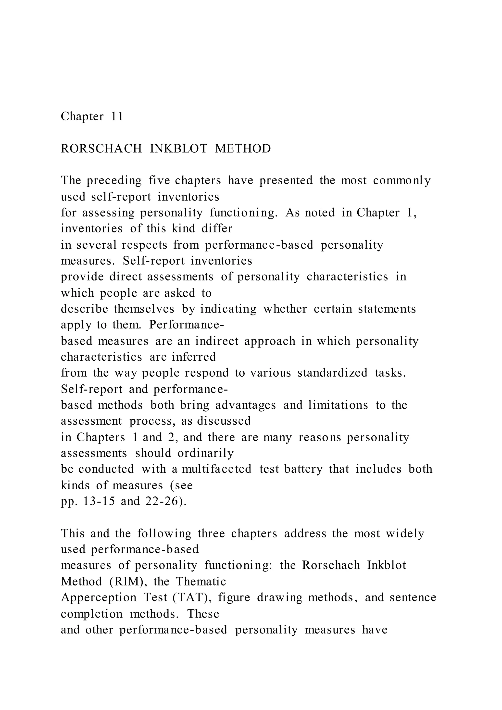 Chapter 11
RORSCHACH INKBLOT METHOD
The preceding five chapters have presented the most commonly
used self-report inventories
for assessing personality functioning. As noted in Chapter 1,
inventories of this kind differ
in several respects from performance-based personality
measures. Self-report inventories
provide direct assessments of personality characteristics in
which people are asked to
describe themselves by indicating whether certain statements
apply to them. Performance-
based measures are an indirect approach in which personality
characteristics are inferred
from the way people respond to various standardized tasks.
Self-report and performance-
based methods both bring advantages and limitations to the
assessment process, as discussed
in Chapters 1 and 2, and there are many reasons personality
assessments should ordinarily
be conducted with a multifaceted test battery that includes both
kinds of measures (see
pp. 13-15 and 22-26).
This and the following three chapters address the most widely
used performance-based
measures of personality functioning: the Rorschach Inkblot
Method (RIM), the Thematic
Apperception Test (TAT), figure drawing methods, and sentence
completion methods. These
and other performance-based personality measures have
 