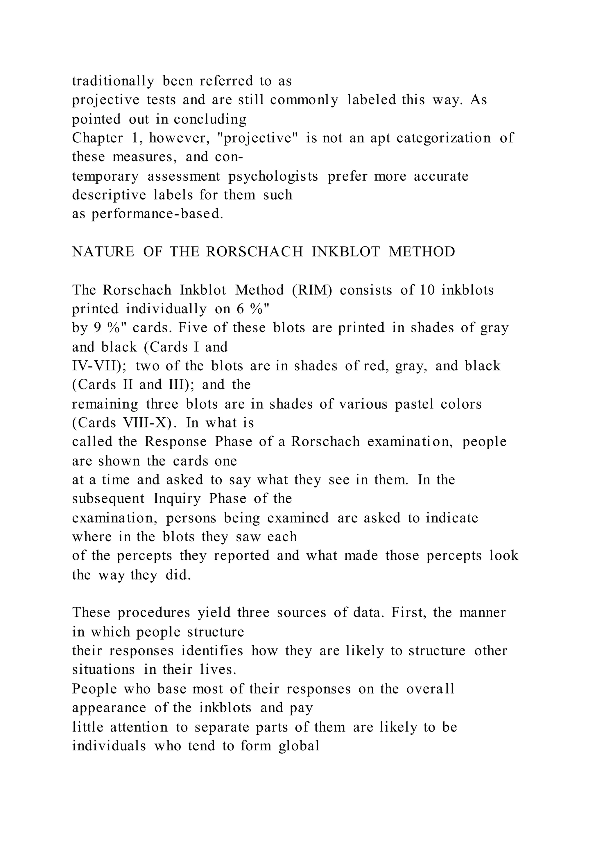 traditionally been referred to as
projective tests and are still commonly labeled this way. As
pointed out in concluding
Chapter 1, however, "projective" is not an apt categorization of
these measures, and con-
temporary assessment psychologists prefer more accurate
descriptive labels for them such
as performance-based.
NATURE OF THE RORSCHACH INKBLOT METHOD
The Rorschach Inkblot Method (RIM) consists of 10 inkblots
printed individually on 6 %"
by 9 %" cards. Five of these blots are printed in shades of gray
and black (Cards I and
IV-VII); two of the blots are in shades of red, gray, and black
(Cards II and III); and the
remaining three blots are in shades of various pastel colors
(Cards VIII-X). In what is
called the Response Phase of a Rorschach examination, people
are shown the cards one
at a time and asked to say what they see in them. In the
subsequent Inquiry Phase of the
examination, persons being examined are asked to indicate
where in the blots they saw each
of the percepts they reported and what made those percepts look
the way they did.
These procedures yield three sources of data. First, the manner
in which people structure
their responses identifies how they are likely to structure other
situations in their lives.
People who base most of their responses on the overall
appearance of the inkblots and pay
little attention to separate parts of them are likely to be
individuals who tend to form global
 