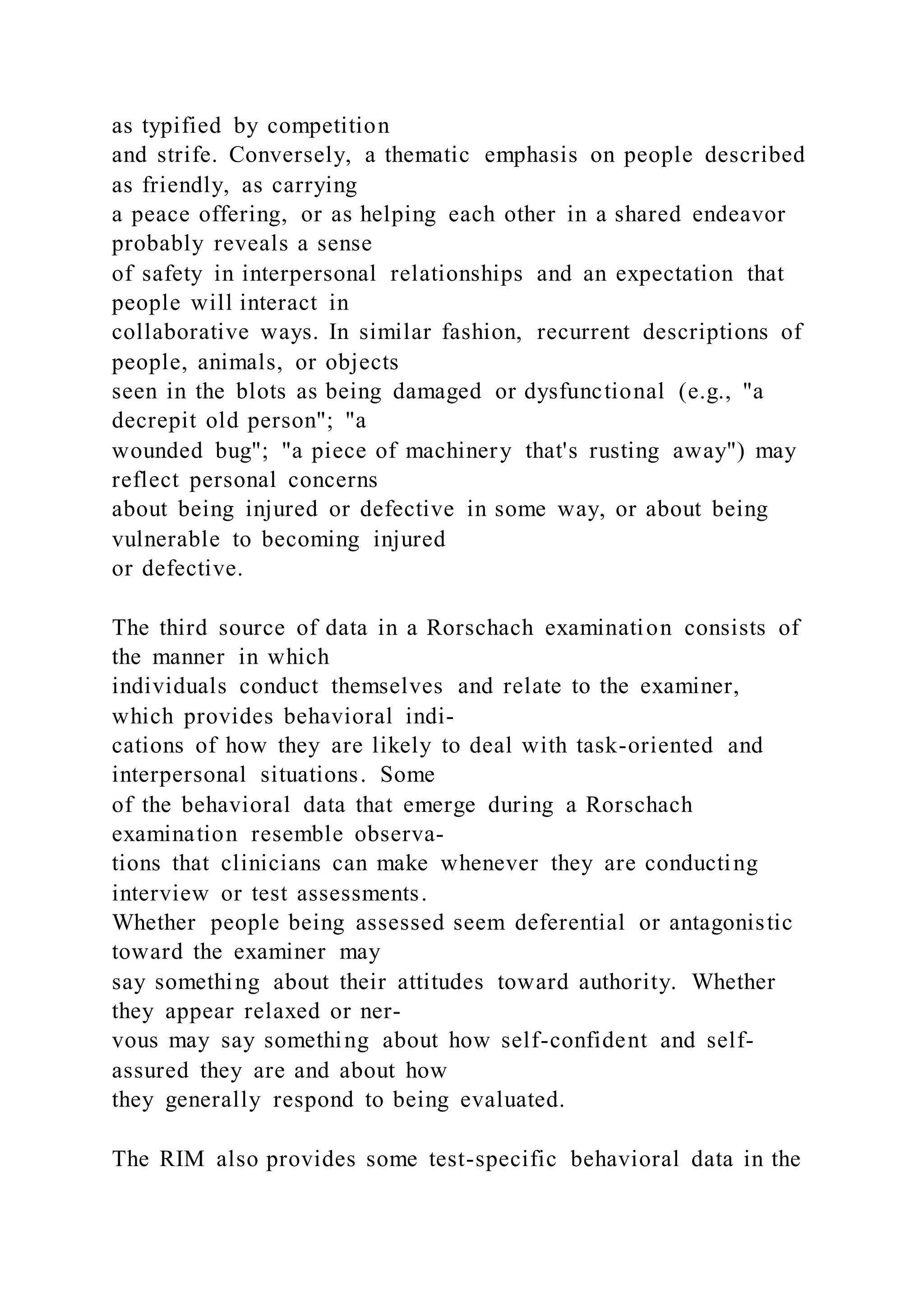 as typified by competition
and strife. Conversely, a thematic emphasis on people described
as friendly, as carrying
a peace offering, or as helping each other in a shared endeavor
probably reveals a sense
of safety in interpersonal relationships and an expectation that
people will interact in
collaborative ways. In similar fashion, recurrent descriptions of
people, animals, or objects
seen in the blots as being damaged or dysfunctional (e.g., "a
decrepit old person"; "a
wounded bug"; "a piece of machinery that's rusting away") may
reflect personal concerns
about being injured or defective in some way, or about being
vulnerable to becoming injured
or defective.
The third source of data in a Rorschach examination consists of
the manner in which
individuals conduct themselves and relate to the examiner,
which provides behavioral indi-
cations of how they are likely to deal with task-oriented and
interpersonal situations. Some
of the behavioral data that emerge during a Rorschach
examination resemble observa-
tions that clinicians can make whenever they are conducting
interview or test assessments.
Whether people being assessed seem deferential or antagonistic
toward the examiner may
say something about their attitudes toward authority. Whether
they appear relaxed or ner-
vous may say something about how self-confident and self-
assured they are and about how
they generally respond to being evaluated.
The RIM also provides some test-specific behavioral data in the
 