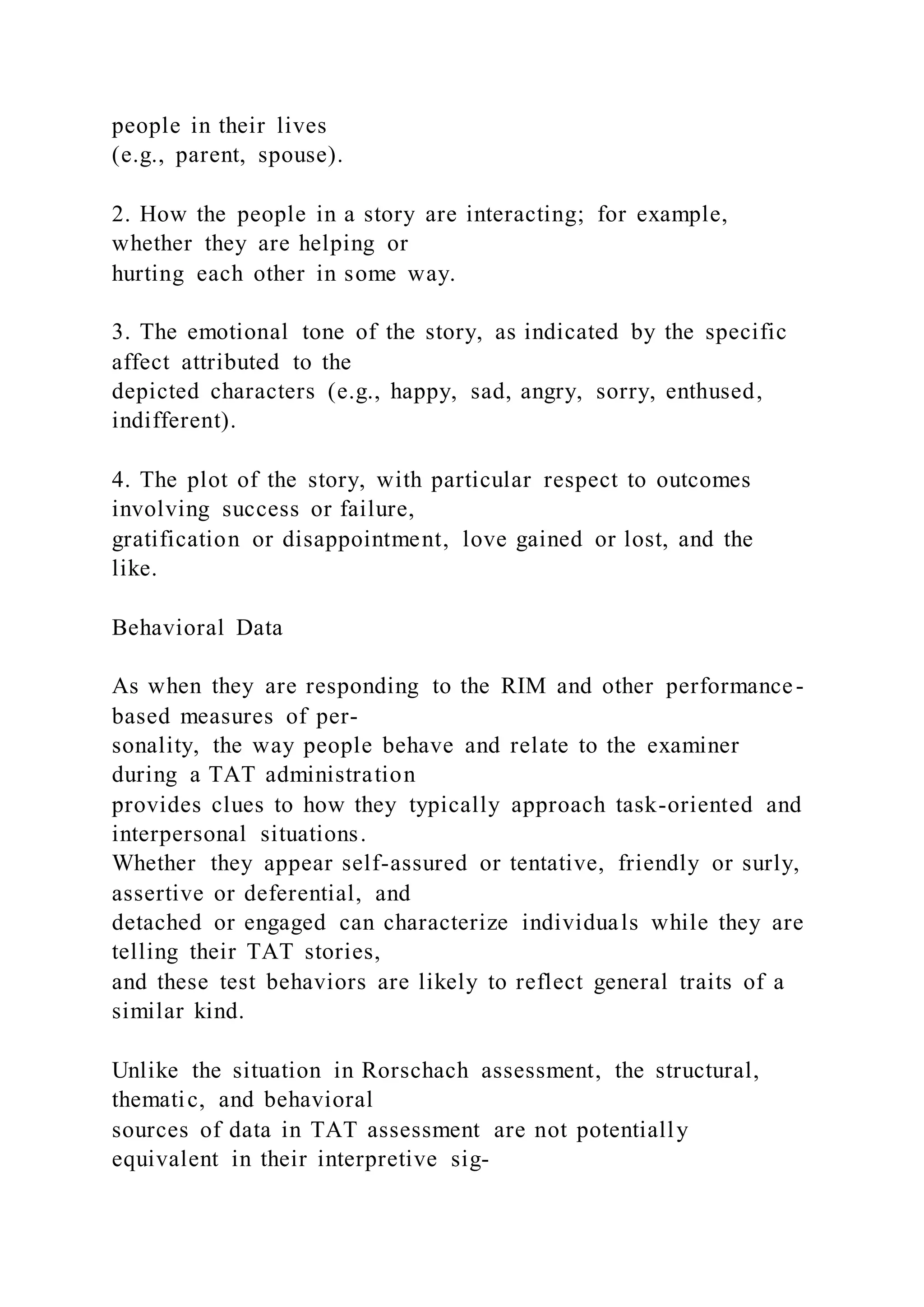 people in their lives
(e.g., parent, spouse).
2. How the people in a story are interacting; for example,
whether they are helping or
hurting each other in some way.
3. The emotional tone of the story, as indicated by the specific
affect attributed to the
depicted characters (e.g., happy, sad, angry, sorry, enthused,
indifferent).
4. The plot of the story, with particular respect to outcomes
involving success or failure,
gratification or disappointment, love gained or lost, and the
like.
Behavioral Data
As when they are responding to the RIM and other performance-
based measures of per-
sonality, the way people behave and relate to the examiner
during a TAT administration
provides clues to how they typically approach task-oriented and
interpersonal situations.
Whether they appear self-assured or tentative, friendly or surly,
assertive or deferential, and
detached or engaged can characterize individuals while they are
telling their TAT stories,
and these test behaviors are likely to reflect general traits of a
similar kind.
Unlike the situation in Rorschach assessment, the structural,
thematic, and behavioral
sources of data in TAT assessment are not potentially
equivalent in their interpretive sig-
 