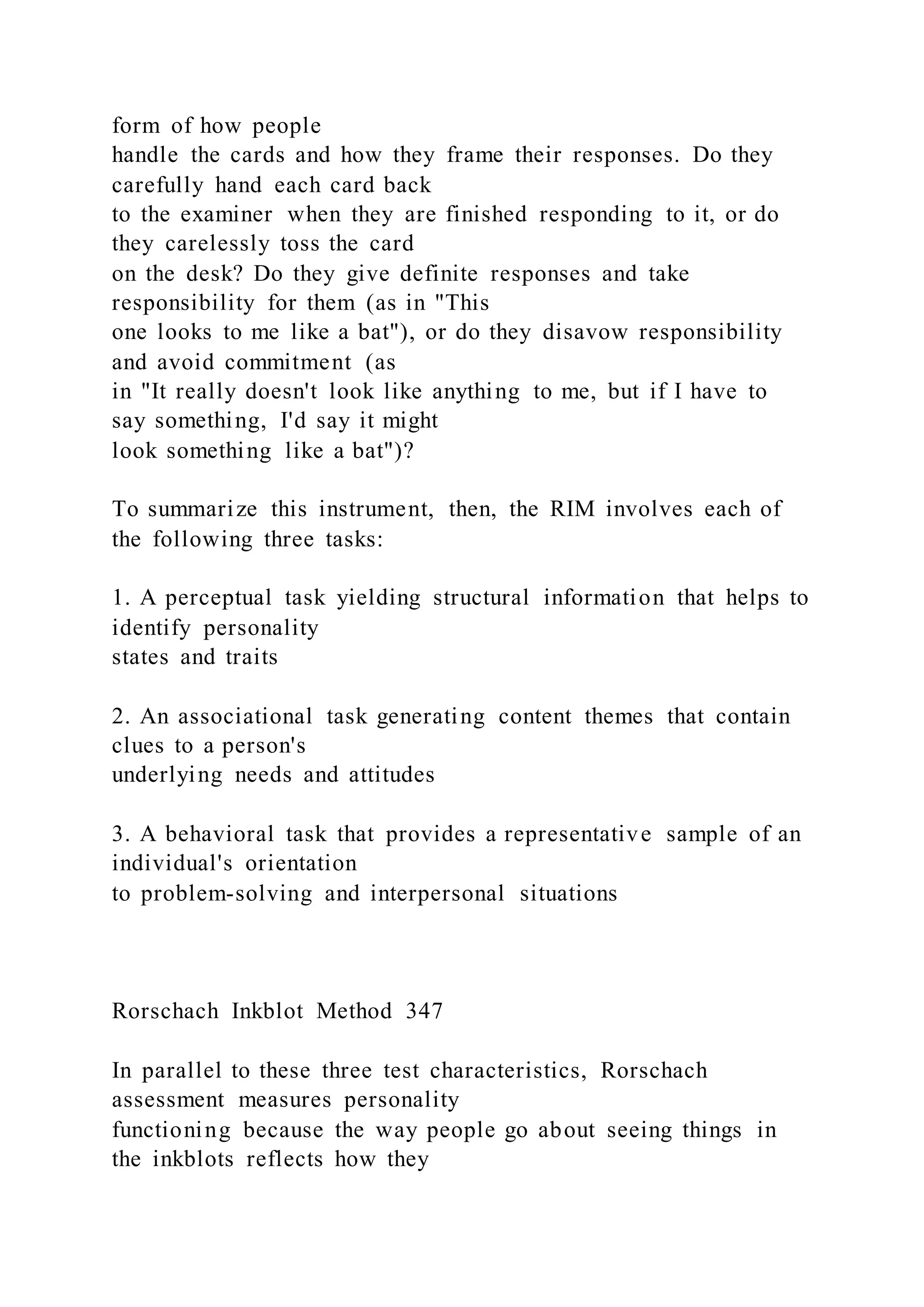 form of how people
handle the cards and how they frame their responses. Do they
carefully hand each card back
to the examiner when they are finished responding to it, or do
they carelessly toss the card
on the desk? Do they give definite responses and take
responsibility for them (as in "This
one looks to me like a bat"), or do they disavow responsibility
and avoid commitment (as
in "It really doesn't look like anything to me, but if I have to
say something, I'd say it might
look something like a bat")?
To summarize this instrument, then, the RIM involves each of
the following three tasks:
1. A perceptual task yielding structural information that helps to
identify personality
states and traits
2. An associational task generating content themes that contain
clues to a person's
underlying needs and attitudes
3. A behavioral task that provides a representative sample of an
individual's orientation
to problem-solving and interpersonal situations
Rorschach Inkblot Method 347
In parallel to these three test characteristics, Rorschach
assessment measures personality
functioning because the way people go about seeing things in
the inkblots reflects how they
 