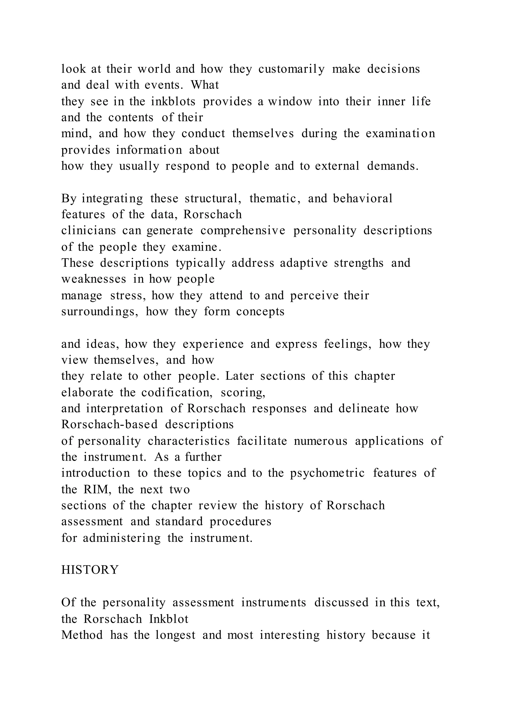 look at their world and how they customarily make decisions
and deal with events. What
they see in the inkblots provides a window into their inner life
and the contents of their
mind, and how they conduct themselves during the examination
provides information about
how they usually respond to people and to external demands.
By integrating these structural, thematic, and behavioral
features of the data, Rorschach
clinicians can generate comprehensive personality descriptions
of the people they examine.
These descriptions typically address adaptive strengths and
weaknesses in how people
manage stress, how they attend to and perceive their
surroundings, how they form concepts
and ideas, how they experience and express feelings, how they
view themselves, and how
they relate to other people. Later sections of this chapter
elaborate the codification, scoring,
and interpretation of Rorschach responses and delineate how
Rorschach-based descriptions
of personality characteristics facilitate numerous applications of
the instrument. As a further
introduction to these topics and to the psychometric features of
the RIM, the next two
sections of the chapter review the history of Rorschach
assessment and standard procedures
for administering the instrument.
HISTORY
Of the personality assessment instruments discussed in this text,
the Rorschach Inkblot
Method has the longest and most interesting history because it
 