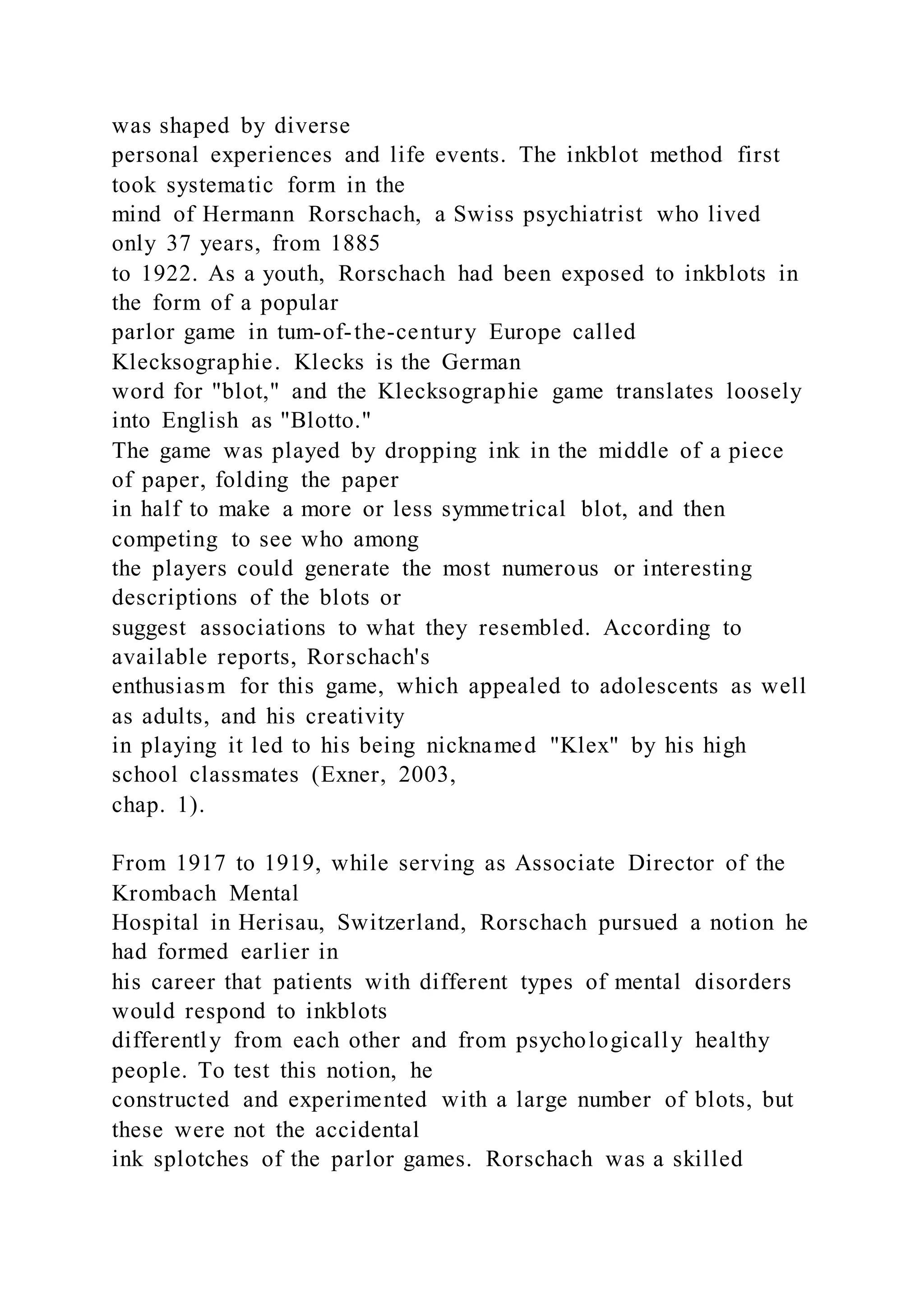 was shaped by diverse
personal experiences and life events. The inkblot method first
took systematic form in the
mind of Hermann Rorschach, a Swiss psychiatrist who lived
only 37 years, from 1885
to 1922. As a youth, Rorschach had been exposed to inkblots in
the form of a popular
parlor game in tum-of-the-century Europe called
Klecksographie. Klecks is the German
word for "blot," and the Klecksographie game translates loosely
into English as "Blotto."
The game was played by dropping ink in the middle of a piece
of paper, folding the paper
in half to make a more or less symmetrical blot, and then
competing to see who among
the players could generate the most numerous or interesting
descriptions of the blots or
suggest associations to what they resembled. According to
available reports, Rorschach's
enthusiasm for this game, which appealed to adolescents as well
as adults, and his creativity
in playing it led to his being nicknamed "Klex" by his high
school classmates (Exner, 2003,
chap. 1).
From 1917 to 1919, while serving as Associate Director of the
Krombach Mental
Hospital in Herisau, Switzerland, Rorschach pursued a notion he
had formed earlier in
his career that patients with different types of mental disorders
would respond to inkblots
differently from each other and from psychologically healthy
people. To test this notion, he
constructed and experimented with a large number of blots, but
these were not the accidental
ink splotches of the parlor games. Rorschach was a skilled
 