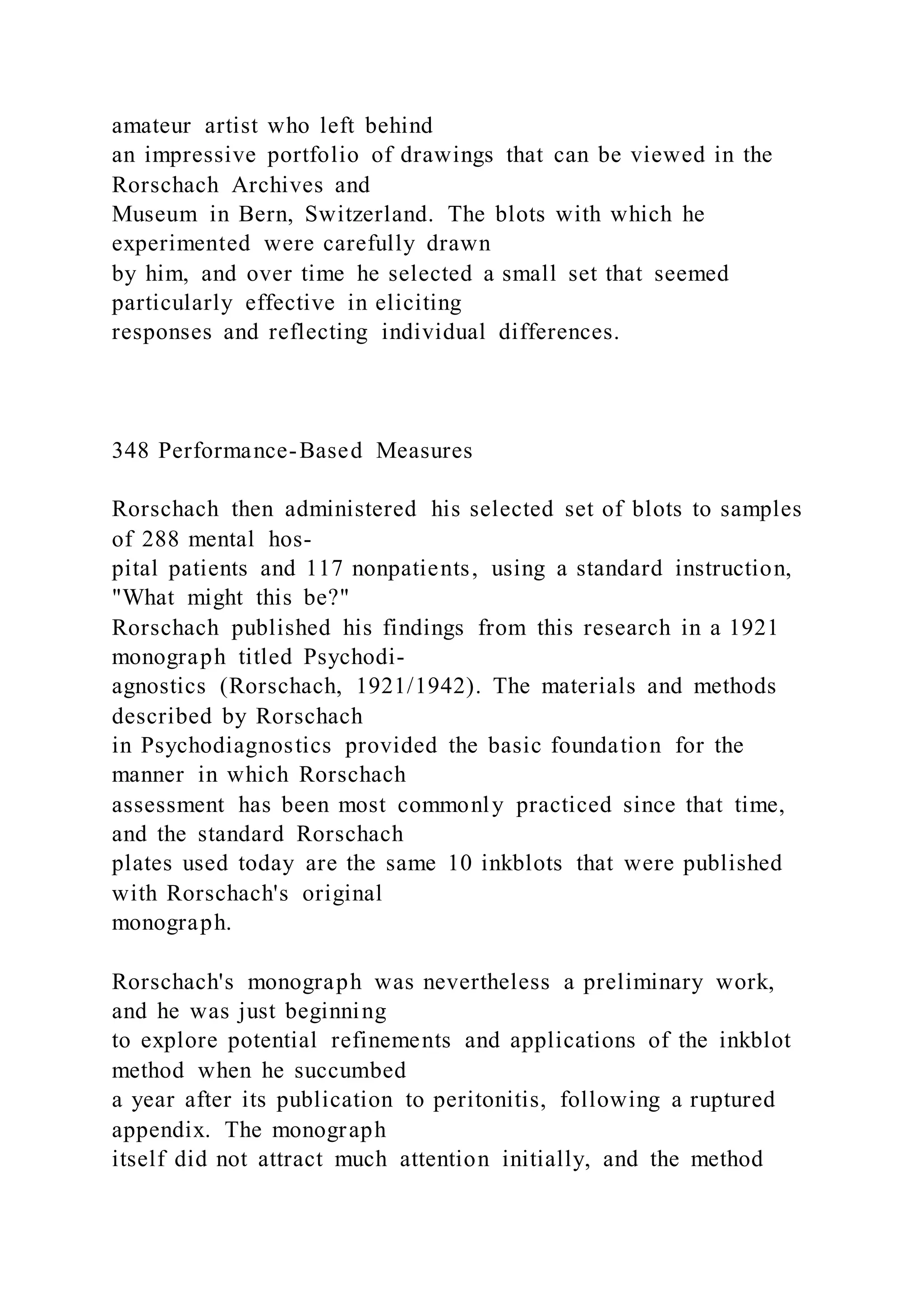 amateur artist who left behind
an impressive portfolio of drawings that can be viewed in the
Rorschach Archives and
Museum in Bern, Switzerland. The blots with which he
experimented were carefully drawn
by him, and over time he selected a small set that seemed
particularly effective in eliciting
responses and reflecting individual differences.
348 Performance-Based Measures
Rorschach then administered his selected set of blots to samples
of 288 mental hos-
pital patients and 117 nonpatients, using a standard instruction,
"What might this be?"
Rorschach published his findings from this research in a 1921
monograph titled Psychodi-
agnostics (Rorschach, 1921/1942). The materials and methods
described by Rorschach
in Psychodiagnostics provided the basic foundation for the
manner in which Rorschach
assessment has been most commonly practiced since that time,
and the standard Rorschach
plates used today are the same 10 inkblots that were published
with Rorschach's original
monograph.
Rorschach's monograph was nevertheless a preliminary work,
and he was just beginning
to explore potential refinements and applications of the inkblot
method when he succumbed
a year after its publication to peritonitis, following a ruptured
appendix. The monograph
itself did not attract much attention initially, and the method
 