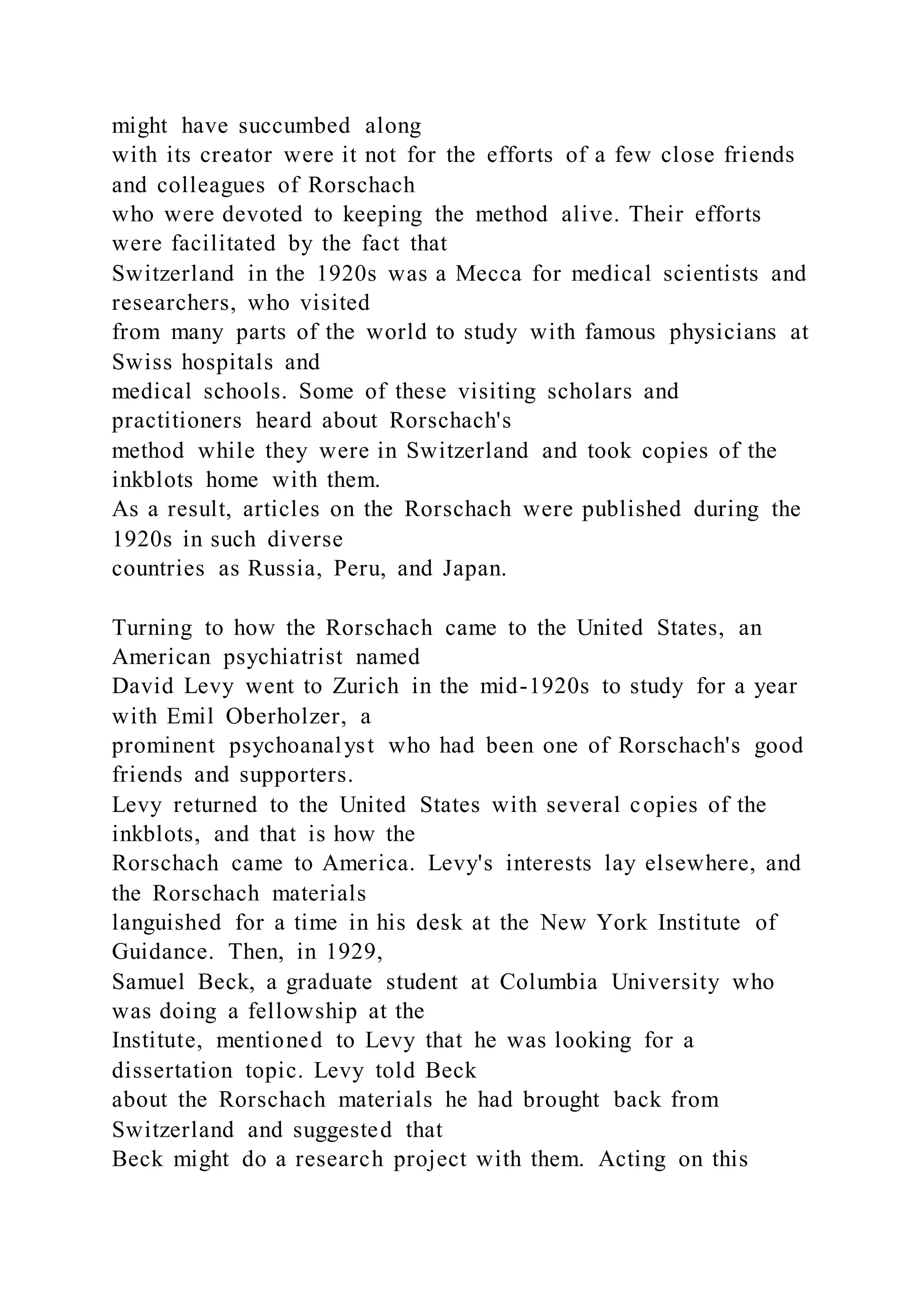 might have succumbed along
with its creator were it not for the efforts of a few close friends
and colleagues of Rorschach
who were devoted to keeping the method alive. Their efforts
were facilitated by the fact that
Switzerland in the 1920s was a Mecca for medical scientists and
researchers, who visited
from many parts of the world to study with famous physicians at
Swiss hospitals and
medical schools. Some of these visiting scholars and
practitioners heard about Rorschach's
method while they were in Switzerland and took copies of the
inkblots home with them.
As a result, articles on the Rorschach were published during the
1920s in such diverse
countries as Russia, Peru, and Japan.
Turning to how the Rorschach came to the United States, an
American psychiatrist named
David Levy went to Zurich in the mid-1920s to study for a year
with Emil Oberholzer, a
prominent psychoanalyst who had been one of Rorschach's good
friends and supporters.
Levy returned to the United States with several copies of the
inkblots, and that is how the
Rorschach came to America. Levy's interests lay elsewhere, and
the Rorschach materials
languished for a time in his desk at the New York Institute of
Guidance. Then, in 1929,
Samuel Beck, a graduate student at Columbia University who
was doing a fellowship at the
Institute, mentioned to Levy that he was looking for a
dissertation topic. Levy told Beck
about the Rorschach materials he had brought back from
Switzerland and suggested that
Beck might do a research project with them. Acting on this
 