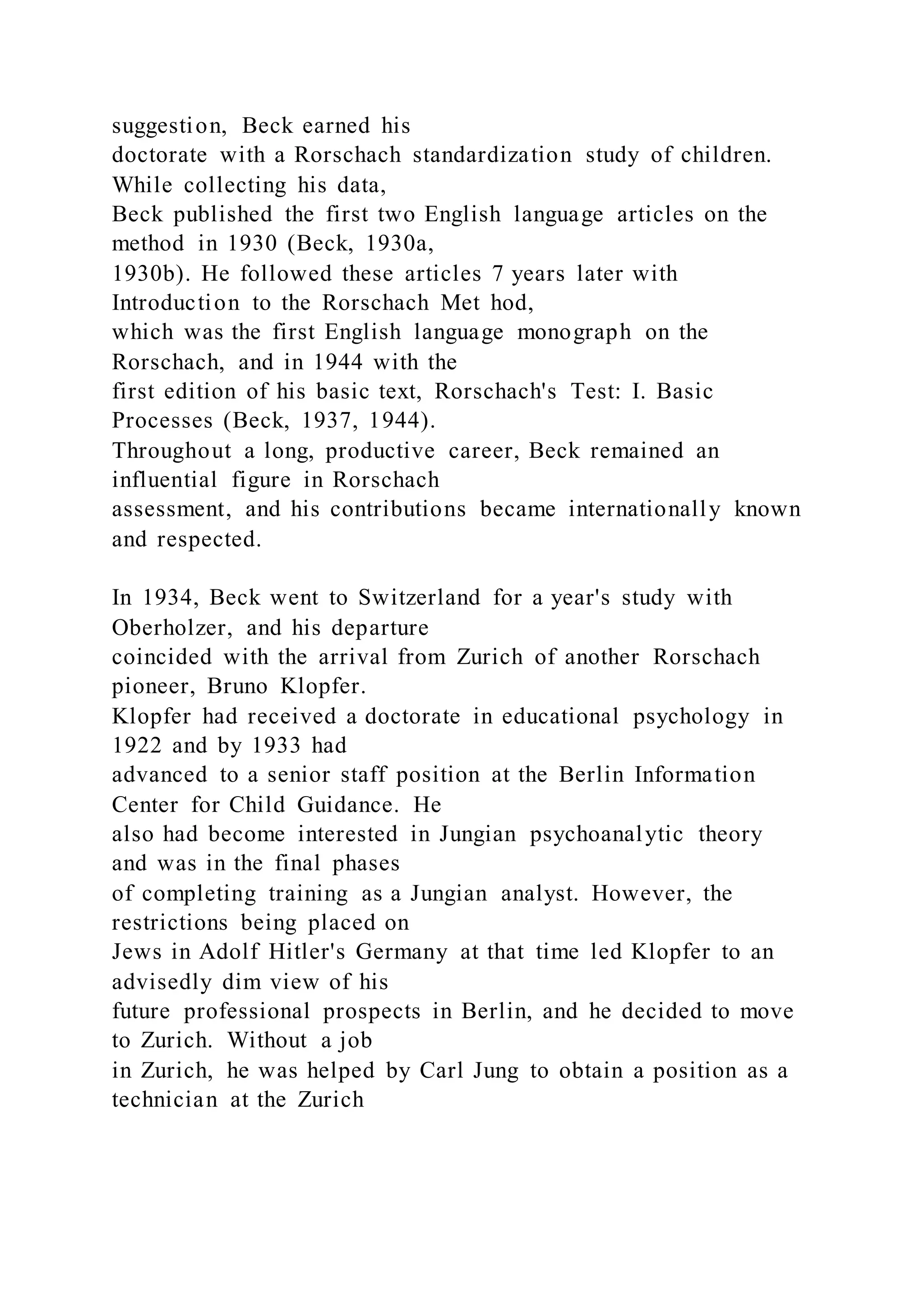 suggestion, Beck earned his
doctorate with a Rorschach standardization study of children.
While collecting his data,
Beck published the first two English language articles on the
method in 1930 (Beck, 1930a,
1930b). He followed these articles 7 years later with
Introduction to the Rorschach Met hod,
which was the first English language monograph on the
Rorschach, and in 1944 with the
first edition of his basic text, Rorschach's Test: I. Basic
Processes (Beck, 1937, 1944).
Throughout a long, productive career, Beck remained an
influential figure in Rorschach
assessment, and his contributions became internationally known
and respected.
In 1934, Beck went to Switzerland for a year's study with
Oberholzer, and his departure
coincided with the arrival from Zurich of another Rorschach
pioneer, Bruno Klopfer.
Klopfer had received a doctorate in educational psychology in
1922 and by 1933 had
advanced to a senior staff position at the Berlin Information
Center for Child Guidance. He
also had become interested in Jungian psychoanalytic theory
and was in the final phases
of completing training as a Jungian analyst. However, the
restrictions being placed on
Jews in Adolf Hitler's Germany at that time led Klopfer to an
advisedly dim view of his
future professional prospects in Berlin, and he decided to move
to Zurich. Without a job
in Zurich, he was helped by Carl Jung to obtain a position as a
technician at the Zurich
 