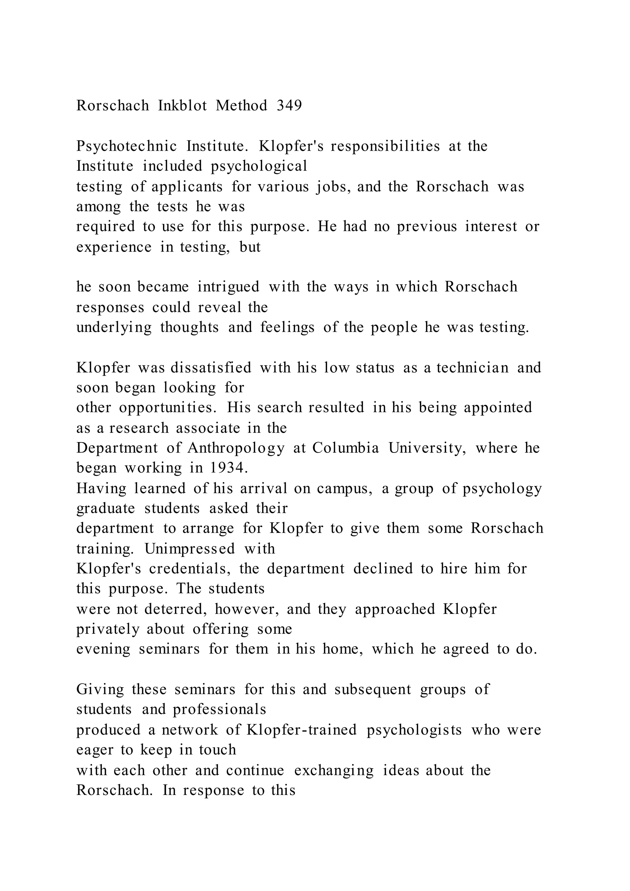 Rorschach Inkblot Method 349
Psychotechnic Institute. Klopfer's responsibilities at the
Institute included psychological
testing of applicants for various jobs, and the Rorschach was
among the tests he was
required to use for this purpose. He had no previous interest or
experience in testing, but
he soon became intrigued with the ways in which Rorschach
responses could reveal the
underlying thoughts and feelings of the people he was testing.
Klopfer was dissatisfied with his low status as a technician and
soon began looking for
other opportunities. His search resulted in his being appointed
as a research associate in the
Department of Anthropology at Columbia University, where he
began working in 1934.
Having learned of his arrival on campus, a group of psychology
graduate students asked their
department to arrange for Klopfer to give them some Rorschach
training. Unimpressed with
Klopfer's credentials, the department declined to hire him for
this purpose. The students
were not deterred, however, and they approached Klopfer
privately about offering some
evening seminars for them in his home, which he agreed to do.
Giving these seminars for this and subsequent groups of
students and professionals
produced a network of Klopfer-trained psychologists who were
eager to keep in touch
with each other and continue exchanging ideas about the
Rorschach. In response to this
 