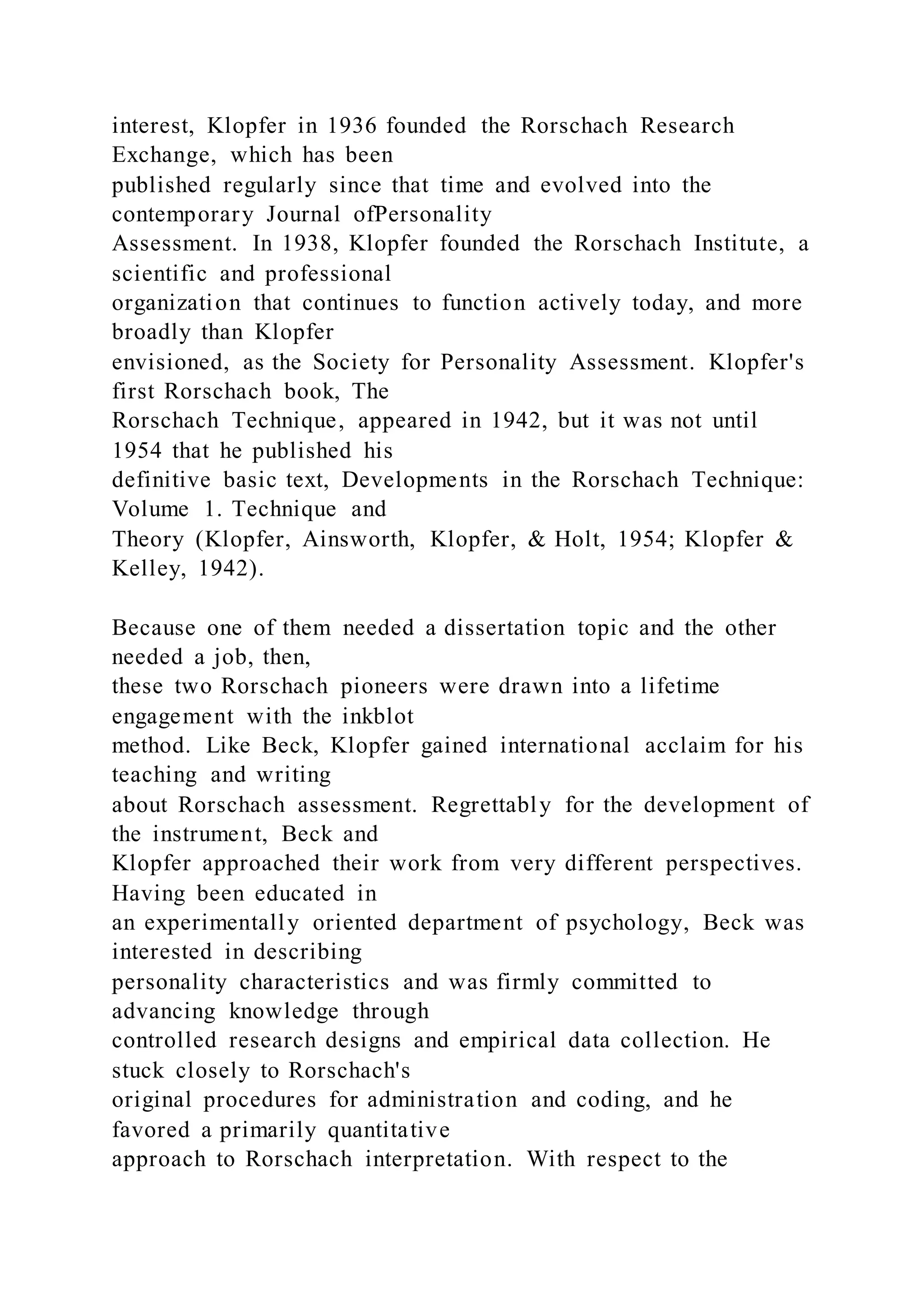 interest, Klopfer in 1936 founded the Rorschach Research
Exchange, which has been
published regularly since that time and evolved into the
contemporary Journal ofPersonality
Assessment. In 1938, Klopfer founded the Rorschach Institute, a
scientific and professional
organization that continues to function actively today, and more
broadly than Klopfer
envisioned, as the Society for Personality Assessment. Klopfer's
first Rorschach book, The
Rorschach Technique, appeared in 1942, but it was not until
1954 that he published his
definitive basic text, Developments in the Rorschach Technique:
Volume 1. Technique and
Theory (Klopfer, Ainsworth, Klopfer, & Holt, 1954; Klopfer &
Kelley, 1942).
Because one of them needed a dissertation topic and the other
needed a job, then,
these two Rorschach pioneers were drawn into a lifetime
engagement with the inkblot
method. Like Beck, Klopfer gained international acclaim for his
teaching and writing
about Rorschach assessment. Regrettably for the development of
the instrument, Beck and
Klopfer approached their work from very different perspectives.
Having been educated in
an experimentally oriented department of psychology, Beck was
interested in describing
personality characteristics and was firmly committed to
advancing knowledge through
controlled research designs and empirical data collection. He
stuck closely to Rorschach's
original procedures for administration and coding, and he
favored a primarily quantitative
approach to Rorschach interpretation. With respect to the
 
