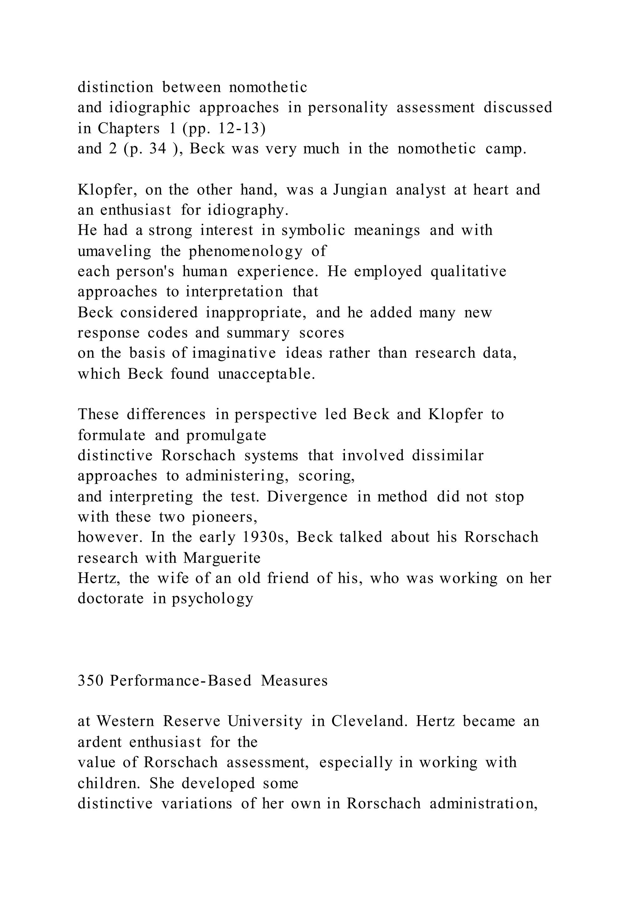 distinction between nomothetic
and idiographic approaches in personality assessment discussed
in Chapters 1 (pp. 12-13)
and 2 (p. 34 ), Beck was very much in the nomothetic camp.
Klopfer, on the other hand, was a Jungian analyst at heart and
an enthusiast for idiography.
He had a strong interest in symbolic meanings and with
umaveling the phenomenology of
each person's human experience. He employed qualitative
approaches to interpretation that
Beck considered inappropriate, and he added many new
response codes and summary scores
on the basis of imaginative ideas rather than research data,
which Beck found unacceptable.
These differences in perspective led Beck and Klopfer to
formulate and promulgate
distinctive Rorschach systems that involved dissimilar
approaches to administering, scoring,
and interpreting the test. Divergence in method did not stop
with these two pioneers,
however. In the early 1930s, Beck talked about his Rorschach
research with Marguerite
Hertz, the wife of an old friend of his, who was working on her
doctorate in psychology
350 Performance-Based Measures
at Western Reserve University in Cleveland. Hertz became an
ardent enthusiast for the
value of Rorschach assessment, especially in working with
children. She developed some
distinctive variations of her own in Rorschach administration,
 