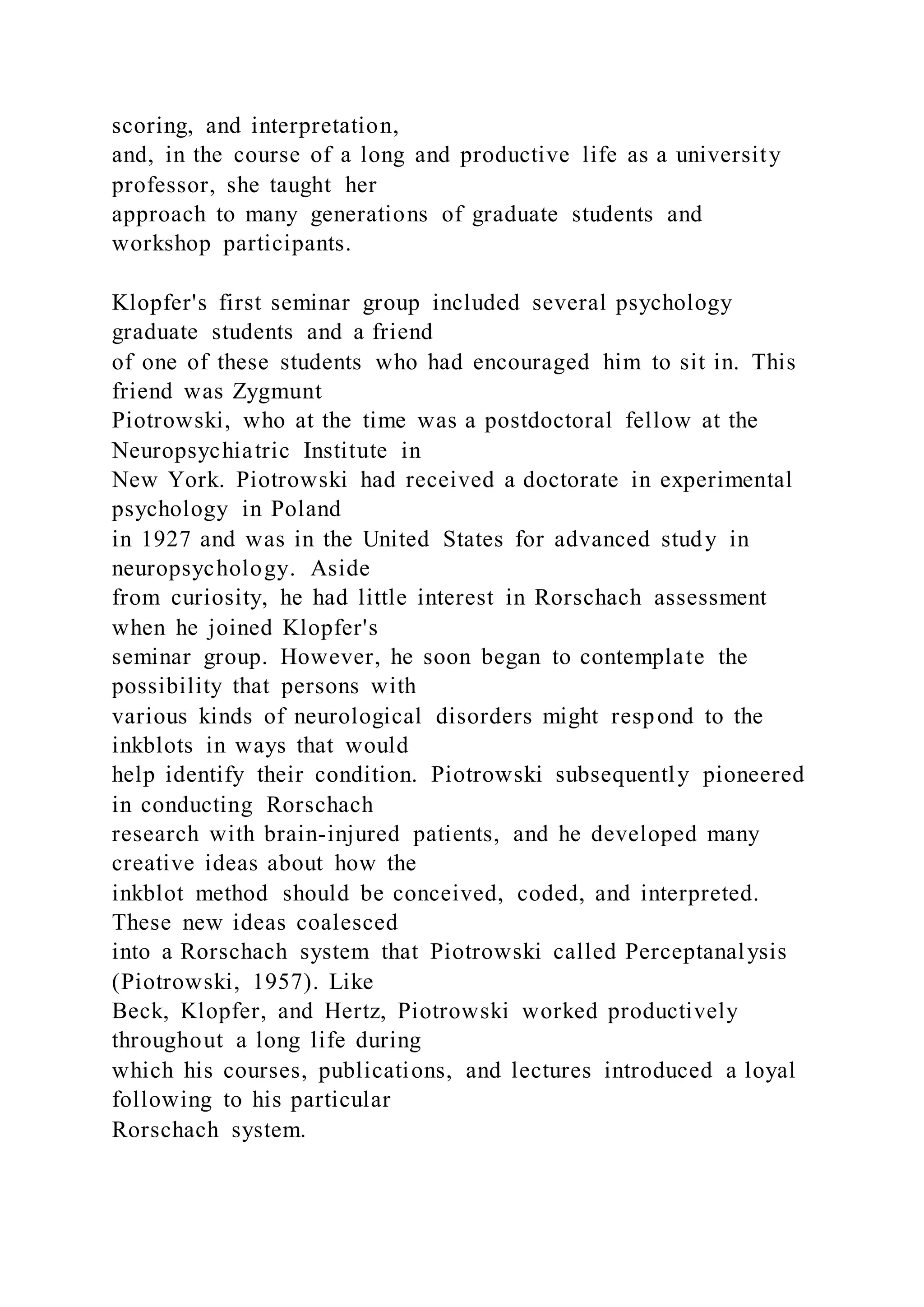 scoring, and interpretation,
and, in the course of a long and productive life as a university
professor, she taught her
approach to many generations of graduate students and
workshop participants.
Klopfer's first seminar group included several psychology
graduate students and a friend
of one of these students who had encouraged him to sit in. This
friend was Zygmunt
Piotrowski, who at the time was a postdoctoral fellow at the
Neuropsychiatric Institute in
New York. Piotrowski had received a doctorate in experimental
psychology in Poland
in 1927 and was in the United States for advanced study in
neuropsychology. Aside
from curiosity, he had little interest in Rorschach assessment
when he joined Klopfer's
seminar group. However, he soon began to contemplate the
possibility that persons with
various kinds of neurological disorders might respond to the
inkblots in ways that would
help identify their condition. Piotrowski subsequently pioneered
in conducting Rorschach
research with brain-injured patients, and he developed many
creative ideas about how the
inkblot method should be conceived, coded, and interpreted.
These new ideas coalesced
into a Rorschach system that Piotrowski called Perceptanalysis
(Piotrowski, 1957). Like
Beck, Klopfer, and Hertz, Piotrowski worked productively
throughout a long life during
which his courses, publications, and lectures introduced a loyal
following to his particular
Rorschach system.
 