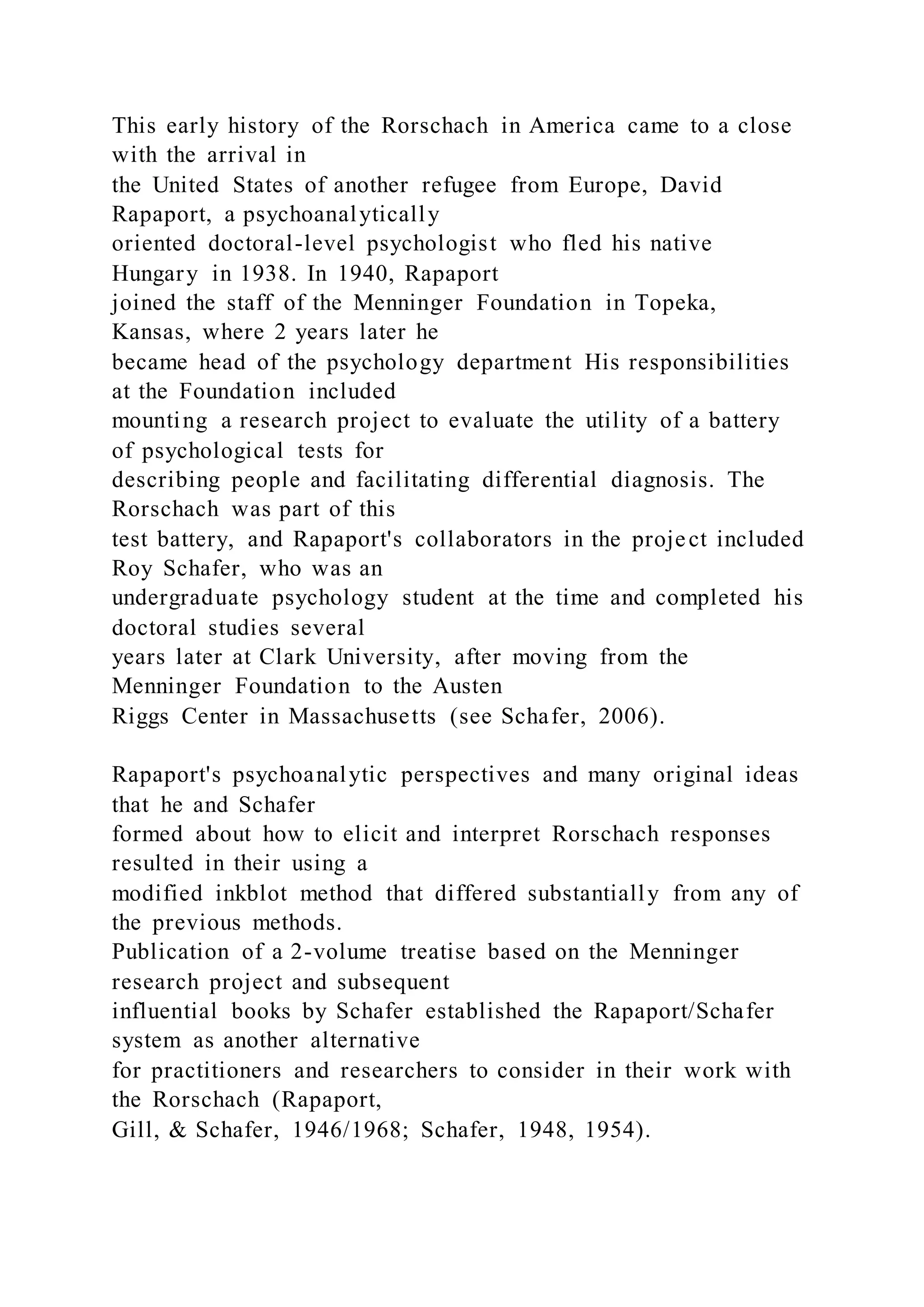 This early history of the Rorschach in America came to a close
with the arrival in
the United States of another refugee from Europe, David
Rapaport, a psychoanalytically
oriented doctoral-level psychologist who fled his native
Hungary in 1938. In 1940, Rapaport
joined the staff of the Menninger Foundation in Topeka,
Kansas, where 2 years later he
became head of the psychology department His responsibilities
at the Foundation included
mounting a research project to evaluate the utility of a battery
of psychological tests for
describing people and facilitating differential diagnosis. The
Rorschach was part of this
test battery, and Rapaport's collaborators in the project included
Roy Schafer, who was an
undergraduate psychology student at the time and completed his
doctoral studies several
years later at Clark University, after moving from the
Menninger Foundation to the Austen
Riggs Center in Massachusetts (see Schafer, 2006).
Rapaport's psychoanalytic perspectives and many original ideas
that he and Schafer
formed about how to elicit and interpret Rorschach responses
resulted in their using a
modified inkblot method that differed substantially from any of
the previous methods.
Publication of a 2-volume treatise based on the Menninger
research project and subsequent
influential books by Schafer established the Rapaport/Schafer
system as another alternative
for practitioners and researchers to consider in their work with
the Rorschach (Rapaport,
Gill, & Schafer, 1946/1968; Schafer, 1948, 1954).
 