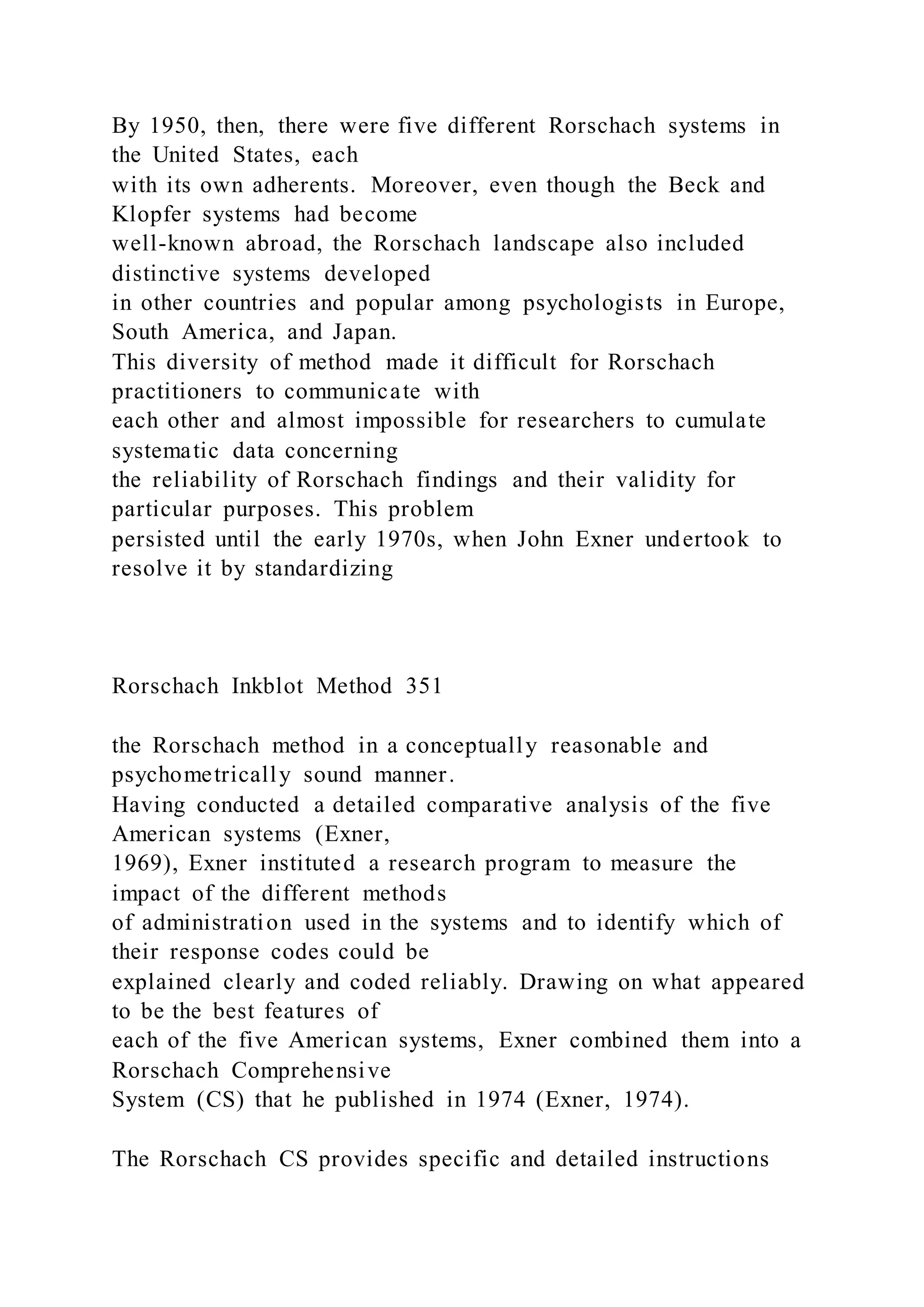 By 1950, then, there were five different Rorschach systems in
the United States, each
with its own adherents. Moreover, even though the Beck and
Klopfer systems had become
well-known abroad, the Rorschach landscape also included
distinctive systems developed
in other countries and popular among psychologists in Europe,
South America, and Japan.
This diversity of method made it difficult for Rorschach
practitioners to communicate with
each other and almost impossible for researchers to cumulate
systematic data concerning
the reliability of Rorschach findings and their validity for
particular purposes. This problem
persisted until the early 1970s, when John Exner undertook to
resolve it by standardizing
Rorschach Inkblot Method 351
the Rorschach method in a conceptually reasonable and
psychometrically sound manner.
Having conducted a detailed comparative analysis of the five
American systems (Exner,
1969), Exner instituted a research program to measure the
impact of the different methods
of administration used in the systems and to identify which of
their response codes could be
explained clearly and coded reliably. Drawing on what appeared
to be the best features of
each of the five American systems, Exner combined them into a
Rorschach Comprehensive
System (CS) that he published in 1974 (Exner, 1974).
The Rorschach CS provides specific and detailed instructions
 