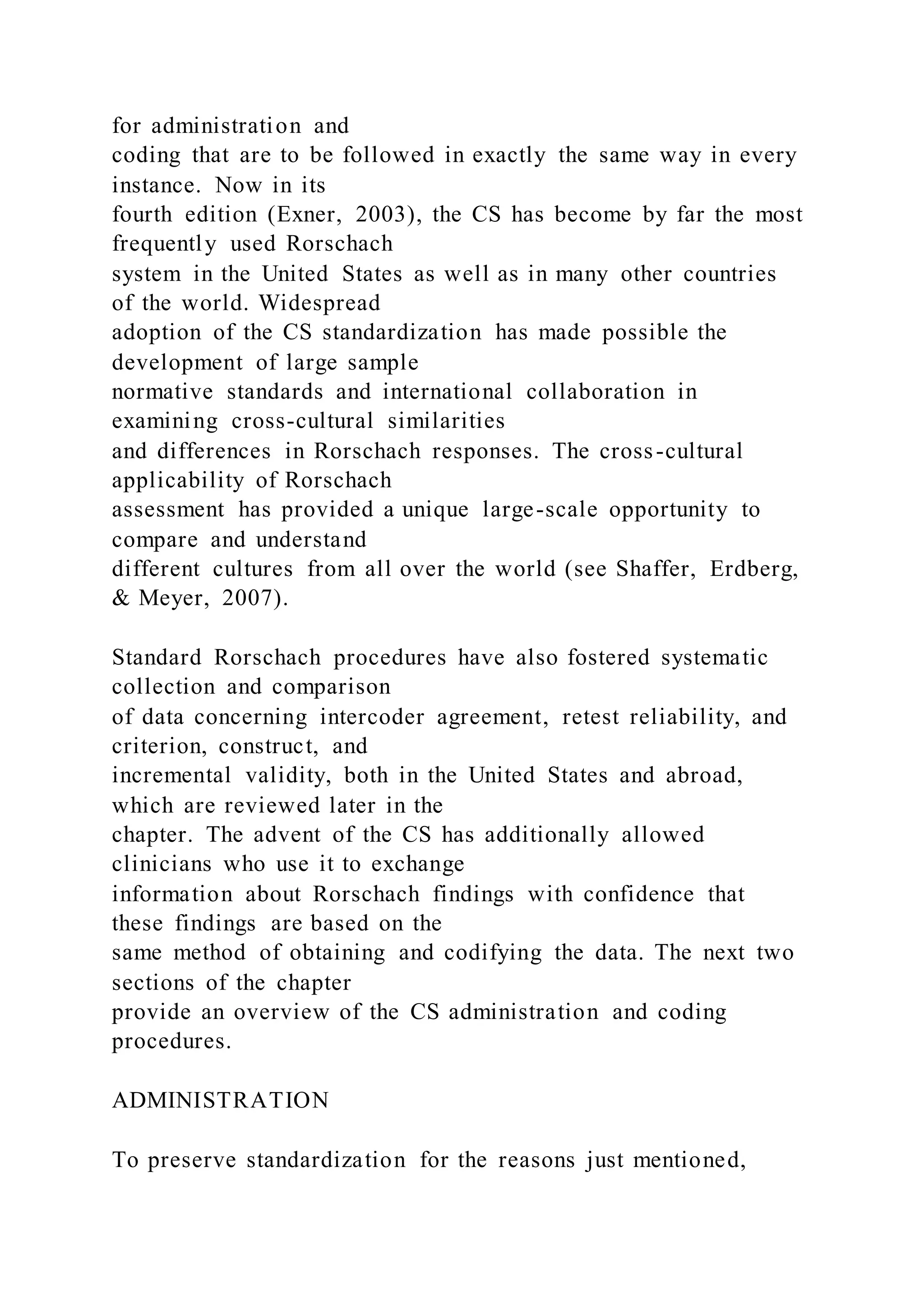 for administration and
coding that are to be followed in exactly the same way in every
instance. Now in its
fourth edition (Exner, 2003), the CS has become by far the most
frequently used Rorschach
system in the United States as well as in many other countries
of the world. Widespread
adoption of the CS standardization has made possible the
development of large sample
normative standards and international collaboration in
examining cross-cultural similarities
and differences in Rorschach responses. The cross-cultural
applicability of Rorschach
assessment has provided a unique large-scale opportunity to
compare and understand
different cultures from all over the world (see Shaffer, Erdberg,
& Meyer, 2007).
Standard Rorschach procedures have also fostered systematic
collection and comparison
of data concerning intercoder agreement, retest reliability, and
criterion, construct, and
incremental validity, both in the United States and abroad,
which are reviewed later in the
chapter. The advent of the CS has additionally allowed
clinicians who use it to exchange
information about Rorschach findings with confidence that
these findings are based on the
same method of obtaining and codifying the data. The next two
sections of the chapter
provide an overview of the CS administration and coding
procedures.
ADMINISTRATION
To preserve standardization for the reasons just mentioned,
 