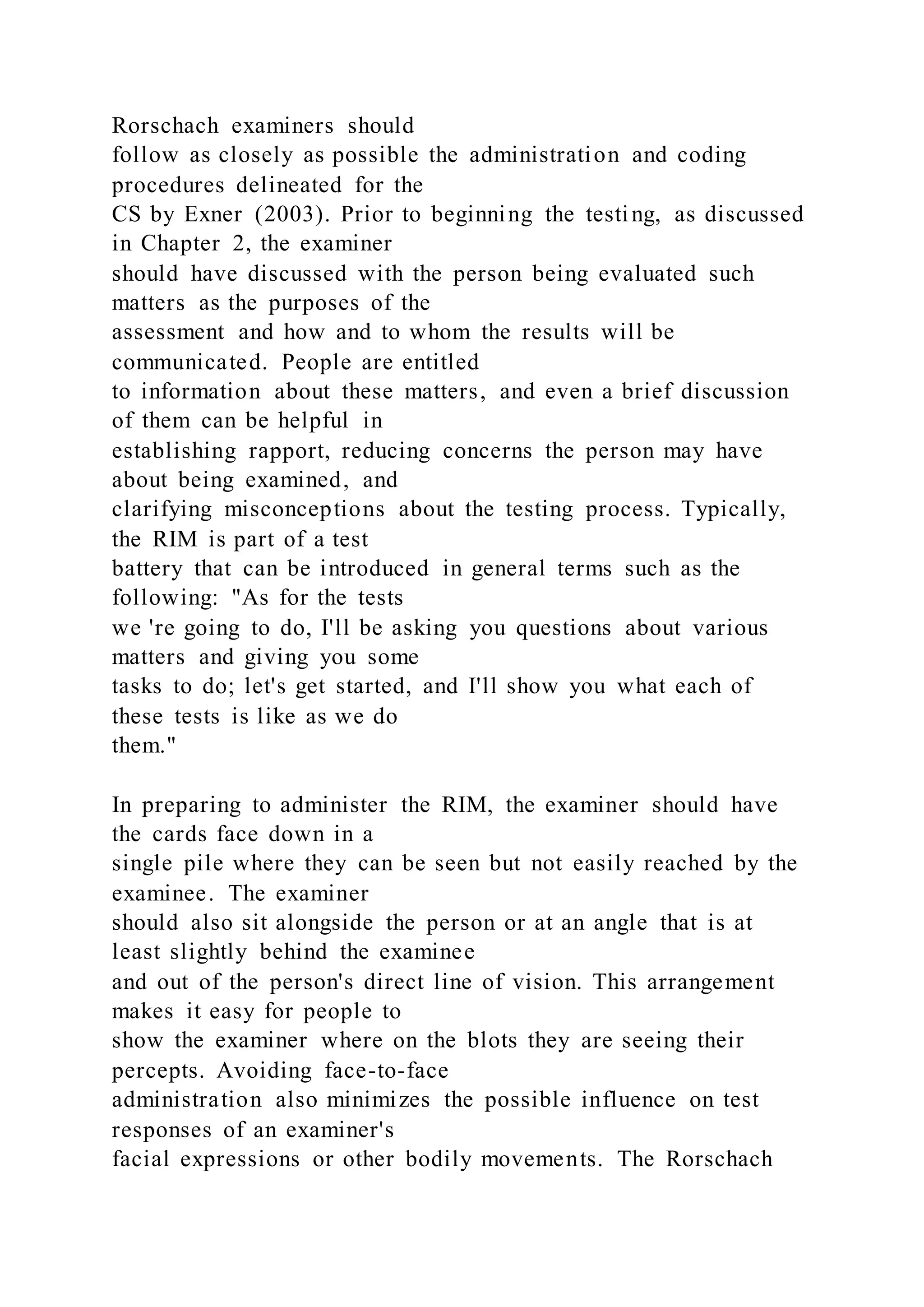 Rorschach examiners should
follow as closely as possible the administration and coding
procedures delineated for the
CS by Exner (2003). Prior to beginning the testing, as discussed
in Chapter 2, the examiner
should have discussed with the person being evaluated such
matters as the purposes of the
assessment and how and to whom the results will be
communicated. People are entitled
to information about these matters, and even a brief discussion
of them can be helpful in
establishing rapport, reducing concerns the person may have
about being examined, and
clarifying misconceptions about the testing process. Typically,
the RIM is part of a test
battery that can be introduced in general terms such as the
following: "As for the tests
we 're going to do, I'll be asking you questions about various
matters and giving you some
tasks to do; let's get started, and I'll show you what each of
these tests is like as we do
them."
In preparing to administer the RIM, the examiner should have
the cards face down in a
single pile where they can be seen but not easily reached by the
examinee. The examiner
should also sit alongside the person or at an angle that is at
least slightly behind the examinee
and out of the person's direct line of vision. This arrangement
makes it easy for people to
show the examiner where on the blots they are seeing their
percepts. Avoiding face-to-face
administration also minimizes the possible influence on test
responses of an examiner's
facial expressions or other bodily movements. The Rorschach
 