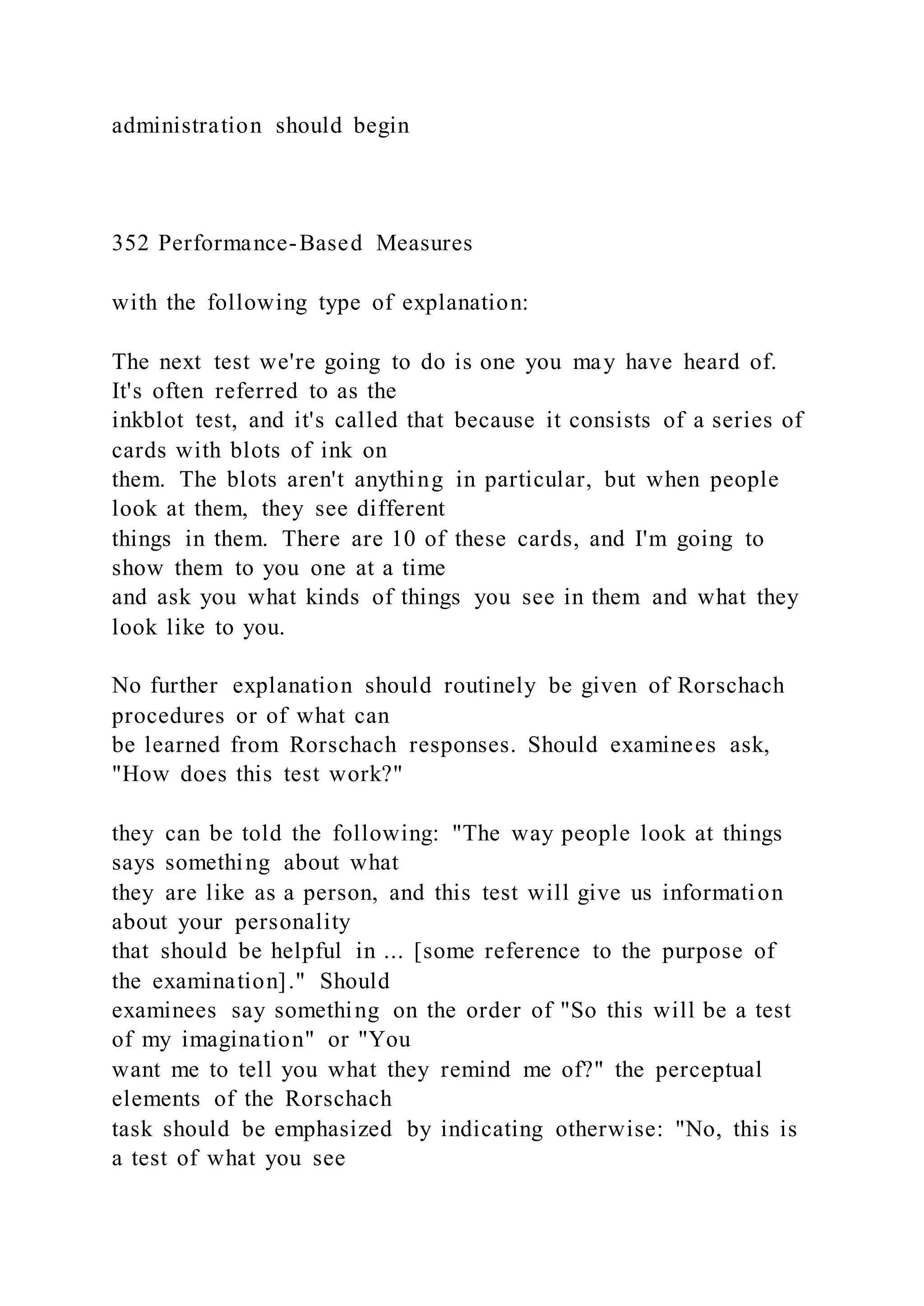 administration should begin
352 Performance-Based Measures
with the following type of explanation:
The next test we're going to do is one you may have heard of.
It's often referred to as the
inkblot test, and it's called that because it consists of a series of
cards with blots of ink on
them. The blots aren't anything in particular, but when people
look at them, they see different
things in them. There are 10 of these cards, and I'm going to
show them to you one at a time
and ask you what kinds of things you see in them and what they
look like to you.
No further explanation should routinely be given of Rorschach
procedures or of what can
be learned from Rorschach responses. Should examinees ask,
"How does this test work?"
they can be told the following: "The way people look at things
says something about what
they are like as a person, and this test will give us information
about your personality
that should be helpful in ... [some reference to the purpose of
the examination]." Should
examinees say something on the order of "So this will be a test
of my imagination" or "You
want me to tell you what they remind me of?" the perceptual
elements of the Rorschach
task should be emphasized by indicating otherwise: "No, this is
a test of what you see
 