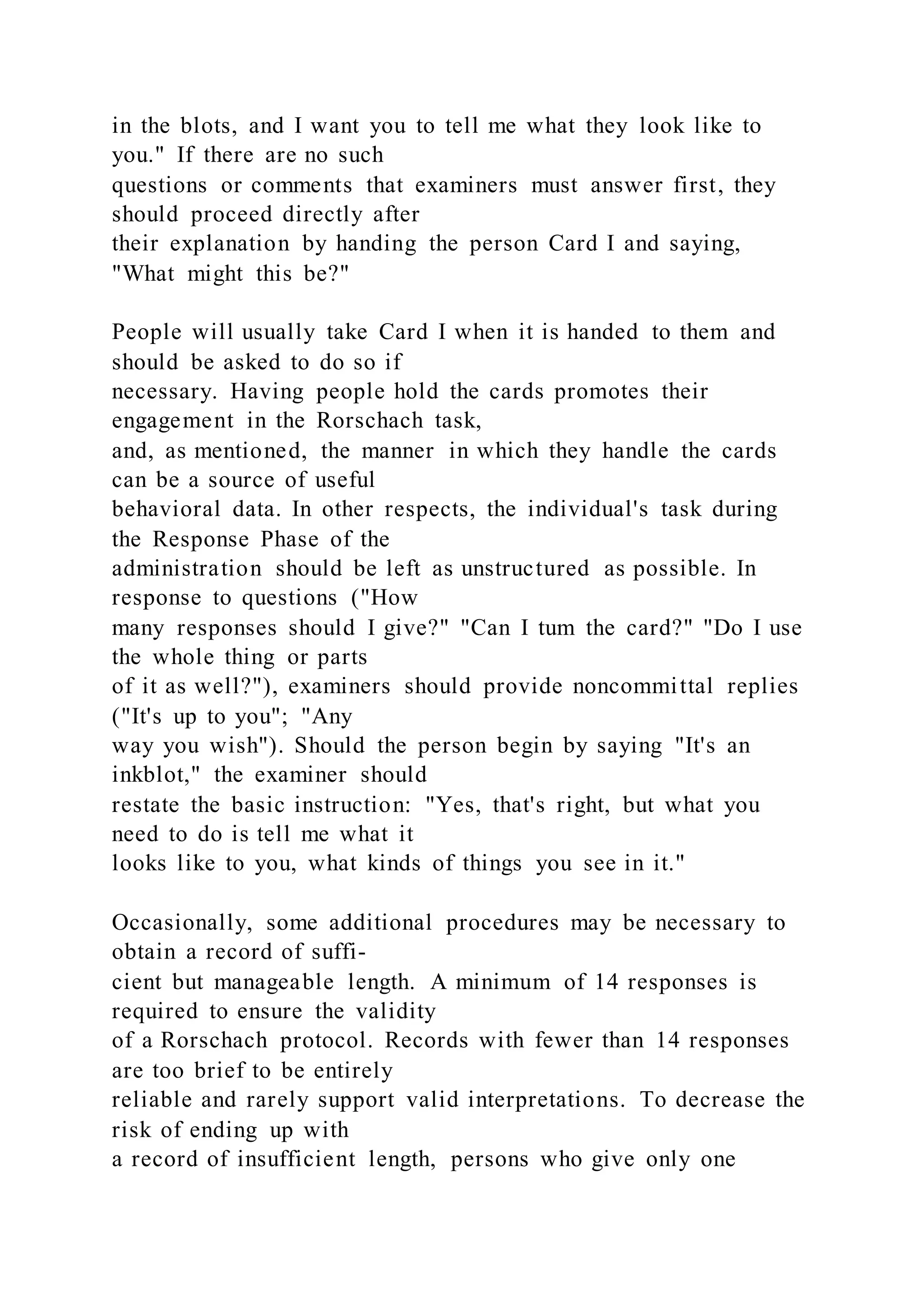 in the blots, and I want you to tell me what they look like to
you." If there are no such
questions or comments that examiners must answer first, they
should proceed directly after
their explanation by handing the person Card I and saying,
"What might this be?"
People will usually take Card I when it is handed to them and
should be asked to do so if
necessary. Having people hold the cards promotes their
engagement in the Rorschach task,
and, as mentioned, the manner in which they handle the cards
can be a source of useful
behavioral data. In other respects, the individual's task during
the Response Phase of the
administration should be left as unstructured as possible. In
response to questions ("How
many responses should I give?" "Can I tum the card?" "Do I use
the whole thing or parts
of it as well?"), examiners should provide noncommittal replies
("It's up to you"; "Any
way you wish"). Should the person begin by saying "It's an
inkblot," the examiner should
restate the basic instruction: "Yes, that's right, but what you
need to do is tell me what it
looks like to you, what kinds of things you see in it."
Occasionally, some additional procedures may be necessary to
obtain a record of suffi-
cient but manageable length. A minimum of 14 responses is
required to ensure the validity
of a Rorschach protocol. Records with fewer than 14 responses
are too brief to be entirely
reliable and rarely support valid interpretations. To decrease the
risk of ending up with
a record of insufficient length, persons who give only one
 