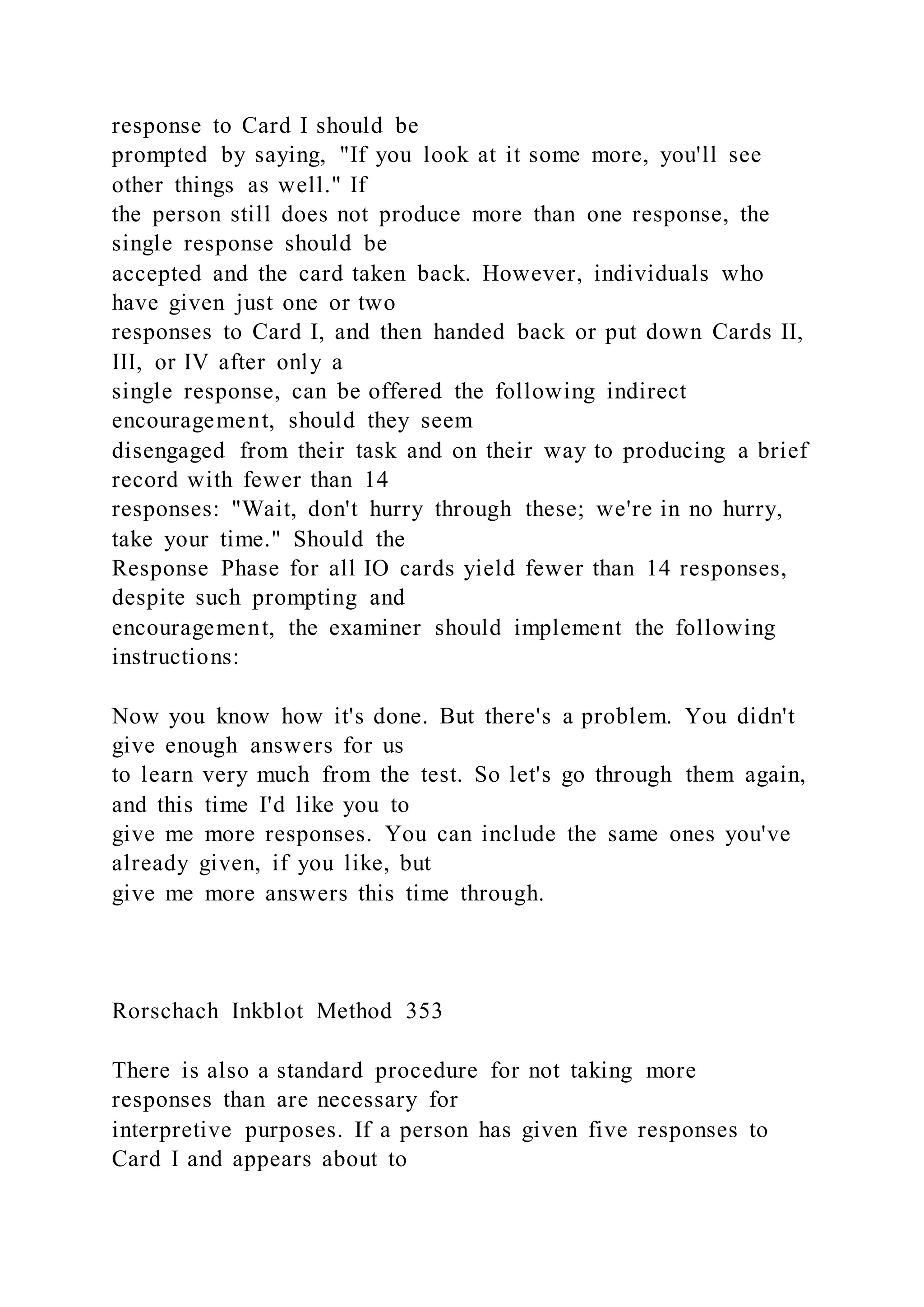 response to Card I should be
prompted by saying, "If you look at it some more, you'll see
other things as well." If
the person still does not produce more than one response, the
single response should be
accepted and the card taken back. However, individuals who
have given just one or two
responses to Card I, and then handed back or put down Cards II,
III, or IV after only a
single response, can be offered the following indirect
encouragement, should they seem
disengaged from their task and on their way to producing a brief
record with fewer than 14
responses: "Wait, don't hurry through these; we're in no hurry,
take your time." Should the
Response Phase for all IO cards yield fewer than 14 responses,
despite such prompting and
encouragement, the examiner should implement the following
instructions:
Now you know how it's done. But there's a problem. You didn't
give enough answers for us
to learn very much from the test. So let's go through them again,
and this time I'd like you to
give me more responses. You can include the same ones you've
already given, if you like, but
give me more answers this time through.
Rorschach Inkblot Method 353
There is also a standard procedure for not taking more
responses than are necessary for
interpretive purposes. If a person has given five responses to
Card I and appears about to
 