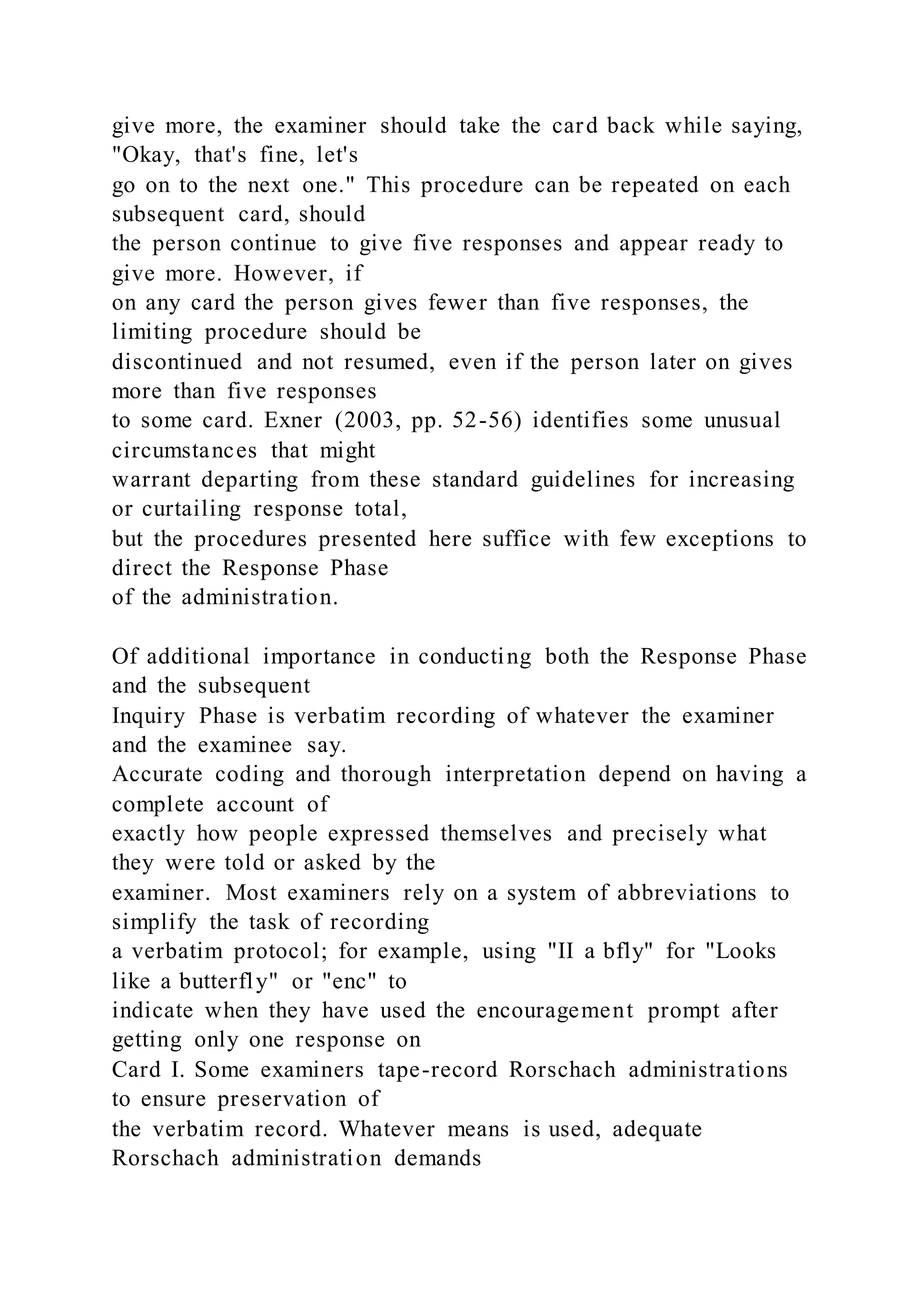 give more, the examiner should take the card back while saying,
"Okay, that's fine, let's
go on to the next one." This procedure can be repeated on each
subsequent card, should
the person continue to give five responses and appear ready to
give more. However, if
on any card the person gives fewer than five responses, the
limiting procedure should be
discontinued and not resumed, even if the person later on gives
more than five responses
to some card. Exner (2003, pp. 52-56) identifies some unusual
circumstances that might
warrant departing from these standard guidelines for increasing
or curtailing response total,
but the procedures presented here suffice with few exceptions to
direct the Response Phase
of the administration.
Of additional importance in conducting both the Response Phase
and the subsequent
Inquiry Phase is verbatim recording of whatever the examiner
and the examinee say.
Accurate coding and thorough interpretation depend on having a
complete account of
exactly how people expressed themselves and precisely what
they were told or asked by the
examiner. Most examiners rely on a system of abbreviations to
simplify the task of recording
a verbatim protocol; for example, using "II a bfly" for "Looks
like a butterfly" or "enc" to
indicate when they have used the encouragement prompt after
getting only one response on
Card I. Some examiners tape-record Rorschach administrations
to ensure preservation of
the verbatim record. Whatever means is used, adequate
Rorschach administration demands
 