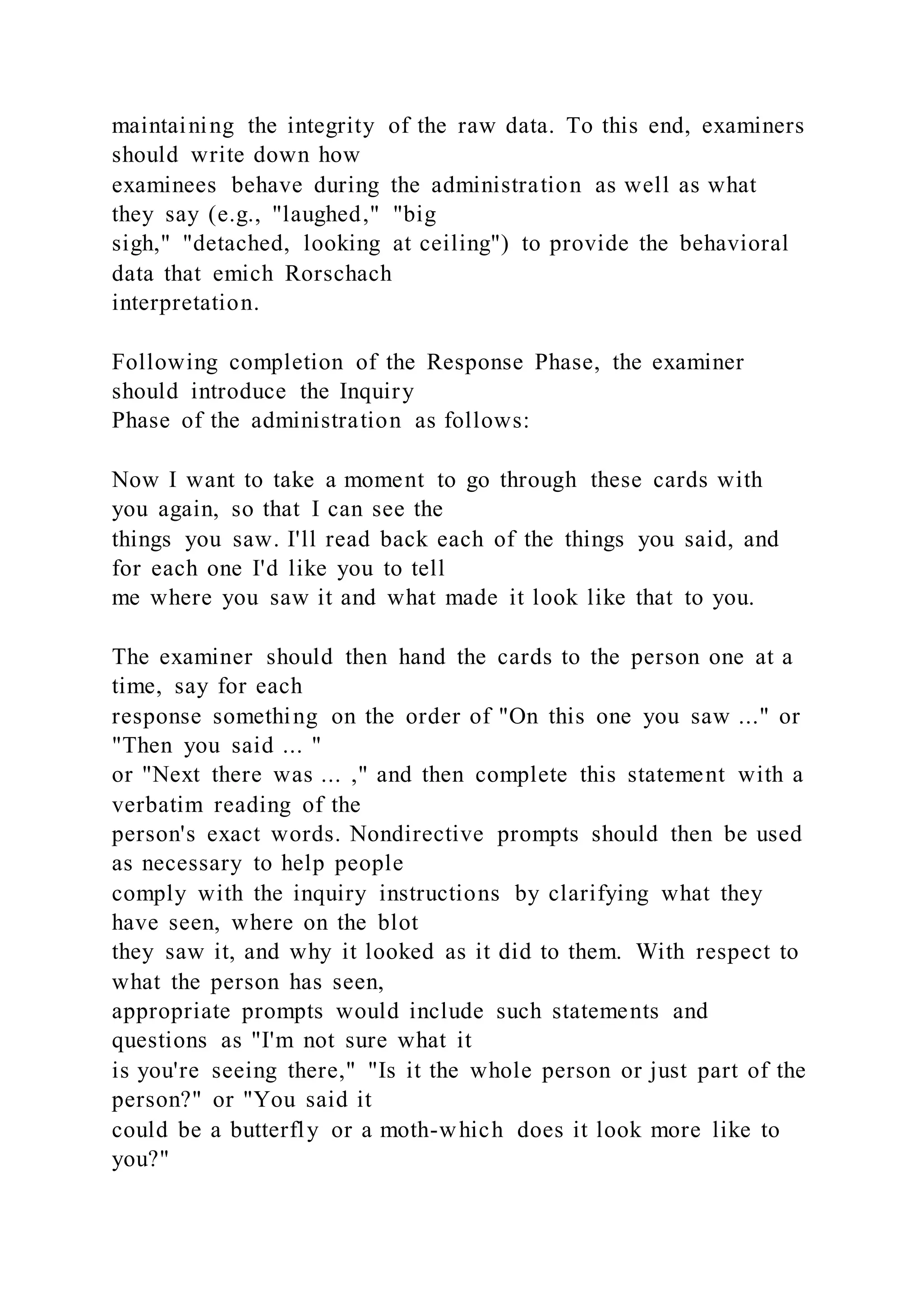 maintaining the integrity of the raw data. To this end, examiners
should write down how
examinees behave during the administration as well as what
they say (e.g., "laughed," "big
sigh," "detached, looking at ceiling") to provide the behavioral
data that emich Rorschach
interpretation.
Following completion of the Response Phase, the examiner
should introduce the Inquiry
Phase of the administration as follows:
Now I want to take a moment to go through these cards with
you again, so that I can see the
things you saw. I'll read back each of the things you said, and
for each one I'd like you to tell
me where you saw it and what made it look like that to you.
The examiner should then hand the cards to the person one at a
time, say for each
response something on the order of "On this one you saw ..." or
"Then you said ... "
or "Next there was ... ," and then complete this statement with a
verbatim reading of the
person's exact words. Nondirective prompts should then be used
as necessary to help people
comply with the inquiry instructions by clarifying what they
have seen, where on the blot
they saw it, and why it looked as it did to them. With respect to
what the person has seen,
appropriate prompts would include such statements and
questions as "I'm not sure what it
is you're seeing there," "Is it the whole person or just part of the
person?" or "You said it
could be a butterfly or a moth-which does it look more like to
you?"
 