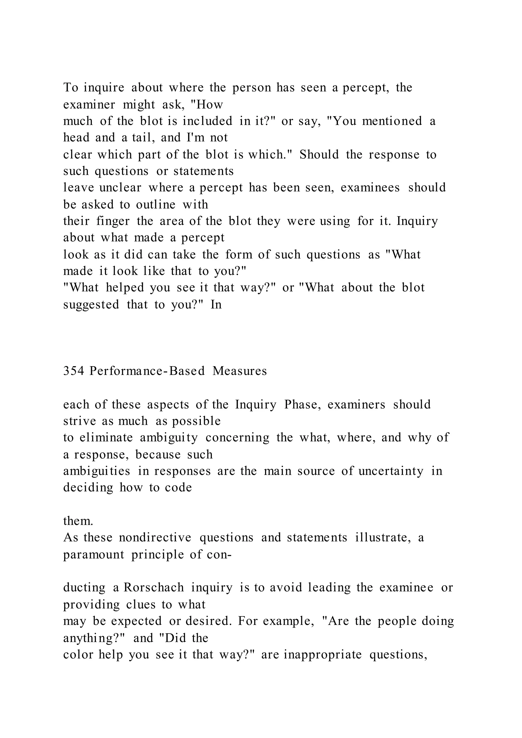 To inquire about where the person has seen a percept, the
examiner might ask, "How
much of the blot is included in it?" or say, "You mentioned a
head and a tail, and I'm not
clear which part of the blot is which." Should the response to
such questions or statements
leave unclear where a percept has been seen, examinees should
be asked to outline with
their finger the area of the blot they were using for it. Inquiry
about what made a percept
look as it did can take the form of such questions as "What
made it look like that to you?"
"What helped you see it that way?" or "What about the blot
suggested that to you?" In
354 Performance-Based Measures
each of these aspects of the Inquiry Phase, examiners should
strive as much as possible
to eliminate ambiguity concerning the what, where, and why of
a response, because such
ambiguities in responses are the main source of uncertainty in
deciding how to code
them.
As these nondirective questions and statements illustrate, a
paramount principle of con-
ducting a Rorschach inquiry is to avoid leading the examinee or
providing clues to what
may be expected or desired. For example, "Are the people doing
anything?" and "Did the
color help you see it that way?" are inappropriate questions,
 