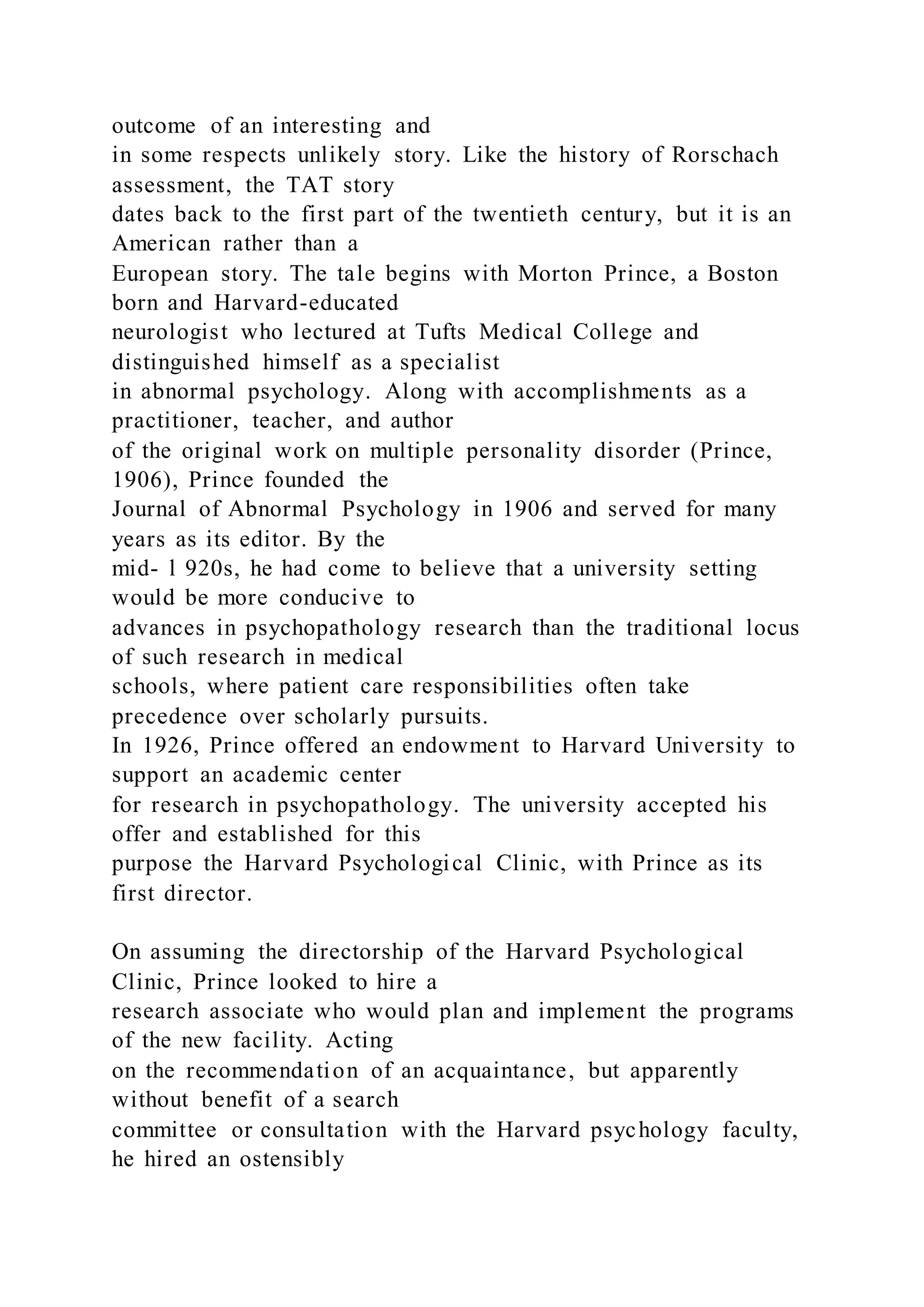 outcome of an interesting and
in some respects unlikely story. Like the history of Rorschach
assessment, the TAT story
dates back to the first part of the twentieth century, but it is an
American rather than a
European story. The tale begins with Morton Prince, a Boston
born and Harvard-educated
neurologist who lectured at Tufts Medical College and
distinguished himself as a specialist
in abnormal psychology. Along with accomplishments as a
practitioner, teacher, and author
of the original work on multiple personality disorder (Prince,
1906), Prince founded the
Journal of Abnormal Psychology in 1906 and served for many
years as its editor. By the
mid- l 920s, he had come to believe that a university setting
would be more conducive to
advances in psychopathology research than the traditional locus
of such research in medical
schools, where patient care responsibilities often take
precedence over scholarly pursuits.
In 1926, Prince offered an endowment to Harvard University to
support an academic center
for research in psychopathology. The university accepted his
offer and established for this
purpose the Harvard Psychological Clinic, with Prince as its
first director.
On assuming the directorship of the Harvard Psychological
Clinic, Prince looked to hire a
research associate who would plan and implement the programs
of the new facility. Acting
on the recommendation of an acquaintance, but apparently
without benefit of a search
committee or consultation with the Harvard psychology faculty,
he hired an ostensibly
 