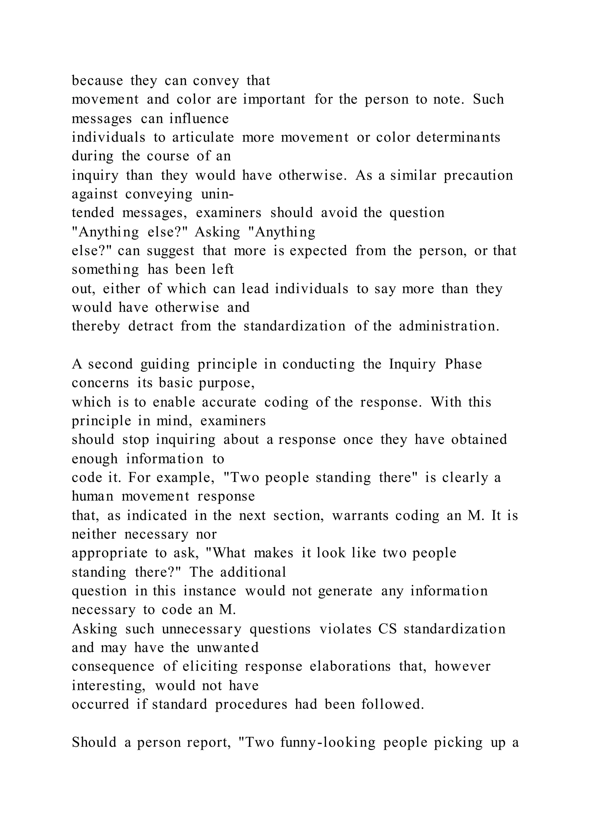 because they can convey that
movement and color are important for the person to note. Such
messages can influence
individuals to articulate more movement or color determinants
during the course of an
inquiry than they would have otherwise. As a similar precaution
against conveying unin-
tended messages, examiners should avoid the question
"Anything else?" Asking "Anything
else?" can suggest that more is expected from the person, or that
something has been left
out, either of which can lead individuals to say more than they
would have otherwise and
thereby detract from the standardization of the administration.
A second guiding principle in conducting the Inquiry Phase
concerns its basic purpose,
which is to enable accurate coding of the response. With this
principle in mind, examiners
should stop inquiring about a response once they have obtained
enough information to
code it. For example, "Two people standing there" is clearly a
human movement response
that, as indicated in the next section, warrants coding an M. It is
neither necessary nor
appropriate to ask, "What makes it look like two people
standing there?" The additional
question in this instance would not generate any information
necessary to code an M.
Asking such unnecessary questions violates CS standardization
and may have the unwanted
consequence of eliciting response elaborations that, however
interesting, would not have
occurred if standard procedures had been followed.
Should a person report, "Two funny-looking people picking up a
 