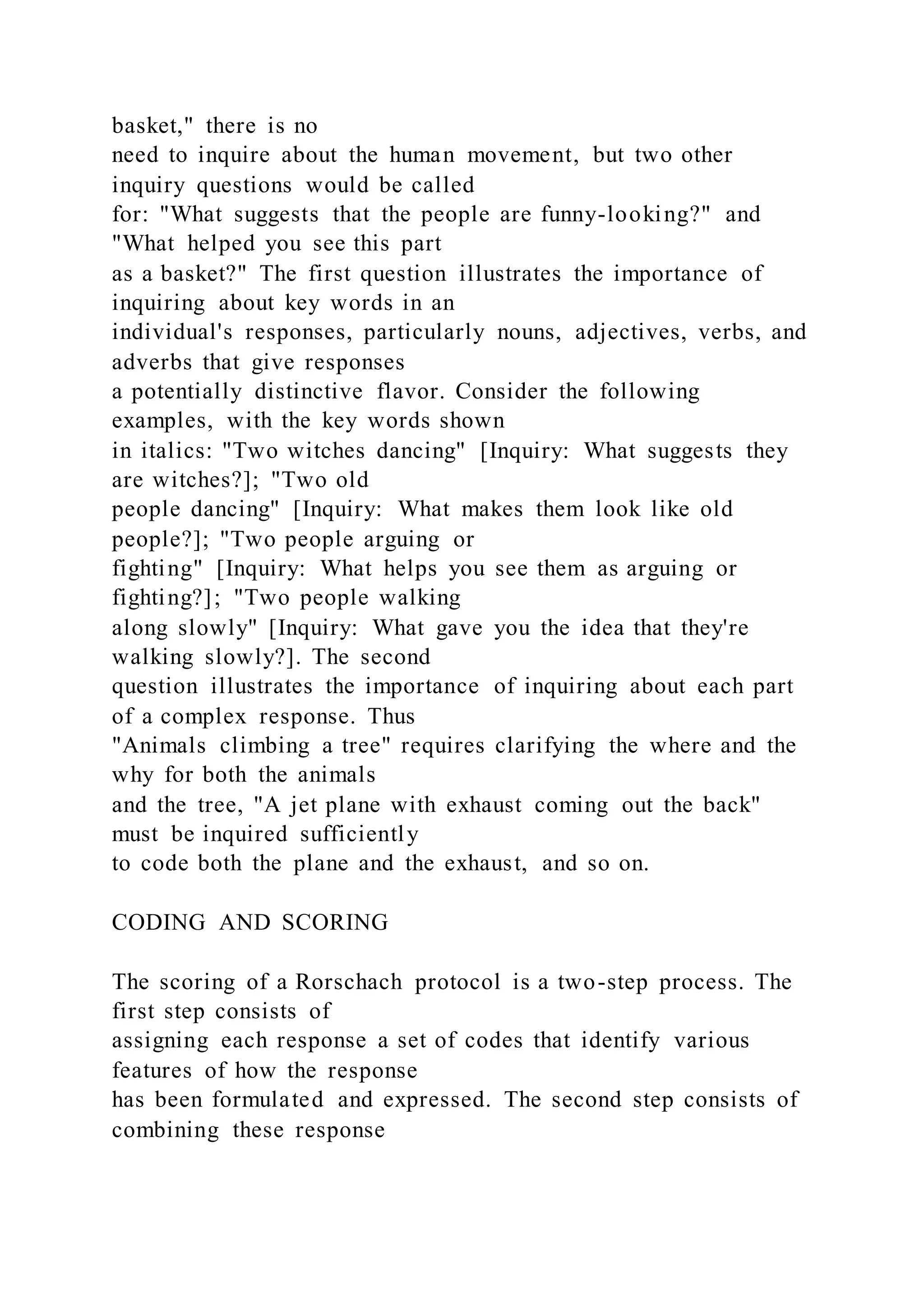 basket," there is no
need to inquire about the human movement, but two other
inquiry questions would be called
for: "What suggests that the people are funny-looking?" and
"What helped you see this part
as a basket?" The first question illustrates the importance of
inquiring about key words in an
individual's responses, particularly nouns, adjectives, verbs, and
adverbs that give responses
a potentially distinctive flavor. Consider the following
examples, with the key words shown
in italics: "Two witches dancing" [Inquiry: What suggests they
are witches?]; "Two old
people dancing" [Inquiry: What makes them look like old
people?]; "Two people arguing or
fighting" [Inquiry: What helps you see them as arguing or
fighting?]; "Two people walking
along slowly" [Inquiry: What gave you the idea that they're
walking slowly?]. The second
question illustrates the importance of inquiring about each part
of a complex response. Thus
"Animals climbing a tree" requires clarifying the where and the
why for both the animals
and the tree, "A jet plane with exhaust coming out the back"
must be inquired sufficiently
to code both the plane and the exhaust, and so on.
CODING AND SCORING
The scoring of a Rorschach protocol is a two-step process. The
first step consists of
assigning each response a set of codes that identify various
features of how the response
has been formulated and expressed. The second step consists of
combining these response
 